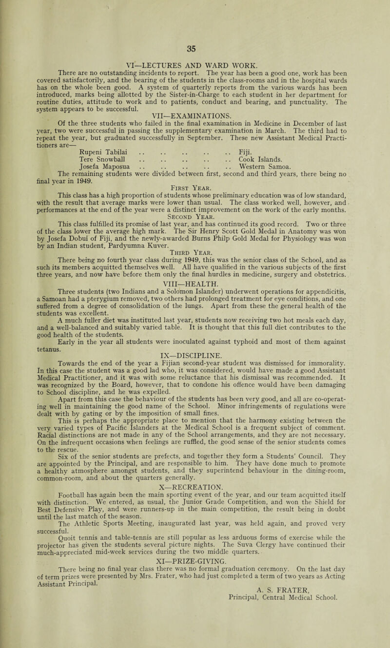 VI—LECTURES AND WARD WORK. There are no outstanding incidents to report. The year has been a good one, work has been covered satisfactorily, and the bearing of the students in the class-rooms and in the hospital wards has on the whole been good. A system of quarterly reports from the various wards has been introduced, marks being allotted by the Sister-in-Charge to each student in her department for routine duties, attitude to work and to patients, conduct and bearing, and punctuality. The system appears to be successful. VII—EXAMINATIONS. Of the three students who failed in the final examination in Medicine in December of last year, two were successful in passing the supplementary examination in March. The third had to repeat the year, but graduated successfully in September. These new Assistant Medical Practi¬ tioners are— Rupeni Tabilai .. .. .. .. .. Fiji. Tere Snowball .. .. .. .. .. Cook Islands. Josefa Maposua .. .. .. .. .. Western Samoa. The remaining students were divided between first, second and third years, there being no final year in 1949. First Year. This class has a high proportion of students whose preliminary education was of low standard, with the result that average marks were lower than usual. The class worked well, however, and performances at the end of the year were a distinct improvement on the work of the early months. Second Year. This class fulfilled its promise of last year, and has continued its good record. Two or three of the class lower the average high mark. The Sir Henry Scott Gold Medal in Anatomy was won by Josefa Dobui of Fiji, and the newly-awarded Burns Philp Gold Medal for Physiology was won by an Indian student, Pardyumna Kuver. Third Year. There being no fourth year class during 1949, this was the senior class of the School, and as such its members acquitted themselves well. All have qualified in the various subjects of the first three years, and now have before them only the final hurdles in medicine, surgery and obstetrics. VIII—HEALTH. Three students (two Indians and a Solomon Islander) underwent operations for appendicitis, a Samoan had a pterygium removed, two others had prolonged treatment for eye conditions, and one suffered from a degree of consolidation of the lungs. Apart from these the general health of the students was excellent. A much fuller diet was instituted last year, students now receiving two hot meals each day, and a well-balanced and suitably varied table. It is thought that this full diet contributes to the good health of the students. Early in the year all students were inoculated against typhoid and most of them against tetanus. IX— DISCIPLINE. Towards the end of the year a Fijian second-year student was dismissed for immorality. In this case the student was a good lad who, it was considered, would have made a good Assistant Medical Practitioner, and it was with some reluctance that his dismissal was recommended. It was recognized by the Board, however, that to condone his offence would have been damaging to School discipline, and he was expelled. Apart from this case the behaviour of the students has been very good, and all are co-operat¬ ing well in maintaining the good name of the School. Minor infringements of regulations were dealt with by gating or by the imposition of small fines. This is perhaps the appropriate place to mention that the harmony existing between the very varied types of Pacific Islanders at the Medical School is a frequent subject of comment. Racial distinctions are not made in any of the School arrangements, and they are not necessary. On the infrequent occasions when feelings are ruffled, the good sense of the senior students comes to the rescue. Six of the senior students are prefects, and together they form a Students' Council. They are appointed by the Principal, and are responsible to him. They have done much to promote a healthy atmosphere amongst students, and they superintend behaviour in the dining-room, common-room, and about the quarters generally. X— RECREATION. Football has again been the main sporting event of the year, and our team acquitted itself with distinction. We entered, as usual, the Junior Grade Competition, and won the Shield for Best Defensive Play, and were runners-up in the main competition, the result being in doubt until the last match of the season. The Athletic Sports Meeting, inaugurated last year, was held again, and proved very successful. Quoit tennis and table-tennis are still popular as less arduous forms of exercise while the projector has given the students several picture nights. The Suva Clergy have continued their much-appreciated mid-week services during the two middle quarters. XI—PRIZE-GIVING. There being no final year class there was no formal graduation ceremony. On the last day of term prizes were presented by Mrs. Frater, who had just completed a term of two years as Acting Assistant Principal. A. S. FRATER, Principal, Central Medical School.