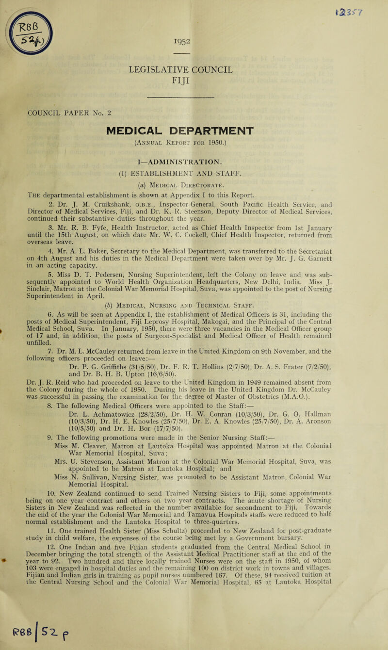 LEGISLATIVE COUNCIL FIJI COUNCIL PAPER No. 2 MEDICAL DEPARTMENT (Annual Report for 1950.) I—ADMINISTRATION. (1) ESTABLISHMENT AND STAFF. (a) Medical Directorate. The departmental establishment is shown at Appendix I to this Report. 2. Dr. J. M. Cruikshank, o.b.e., Inspector-General, South Pacific Health Service, and Director of Medical Services, Fiji, and Dr. K. R. Steenson, Deputy Director of Medical Services, continued their substantive duties throughout the year. 3. Mr. R. B. Fyfe, Health Instructor, acted as Chief Health Inspector from 1st January until the 15th August, on which date Mr. W. C. Cockell, Chief Health Inspector, returned from overseas leave. 4. Mr. A. L. Baker, Secretary to the Medical Department, was transferred to the Secretariat on 4th August and his duties in the Medical Department were taken over by Mr. J. G. Garnett in an acting capacity. 5. Miss D. T. Pedersen, Nursing Superintendent, left the Colony on leave and was sub¬ sequently appointed to World Health Organization Headquarters, New Delhi, India. Miss J. Sinclair, Matron at the Colonial War Memorial Hospital, Suva, was appointed to the post of Nursing Superintendent in April. (b) Medical, Nursing and Technical Staff. 6. As will be seen at Appendix I, the establishment of Medical Officers is 31, including the posts of Medical Superintendent, Fiji Leprosy Hospital, Makogai, and the Principal of the Central Medical School, Suva. In January, 1950, there were three vacancies in the Medical Officer group of 17 and, in addition, the posts of Surgeon-Specialist and Medical Officer of Health remained unfilled. 7. Dr. M. L. McCauley returned from leave in the United Kingdom on 9th November, and the following officers proceeded on leave:— Dr. P. G. Griffiths (31/5/50), Dr. F. R. T. Hollins (2/7/50), Dr. A. S. Frater (7/2/50), and Dr. B. H. B. Upton (16/6/50). Dr. J. R. Reid who had proceeded on leave to the United Kingdom in 1949 remained absent from the Colony during the whole of 1950. During his leave in the United Kingdom Dr. McCauley was successful in passing the examination for the degree of Master of Obstetrics (M.A.O.). 8. The following Medical Officers were appointed to the Staff:— Dr. L. Achmatowicz (28/2/50), Dr. H. W. Conran (10/3/50), Dr. G. O. Hallman (10/3/50), Dr. H. E. Knowles (25/7/50), Dr. E. A. Knowles (25/7/50), Dr. A. Aronson (10/5/50) and Dr. H. Bor (17/7/50). 9. The following promotions were made in the Senior Nursing Staff:— Miss M. Cleaver, Matron at Lautoka Hospital was appointed Matron at the Colonial War Memorial Hospital, Suva; Mrs. U. Stevenson, Assistant Matron at the Colonial War Memorial Hospital, Suva, was appointed to be Matron at Lautoka Hospital; and Miss N. Sullivan, Nursing Sister, was promoted to be Assistant Matron, Colonial War Memorial Hospital. 10. New Zealand continued to send Trained Nursing Sisters to Fiji, some appointments being on one year contract and others on two year contracts. The acute shortage of Nursing Sisters in New Zealand was reflected in the number available for secondment to Fiji. Towards the end of the year the Colonial War Memorial and Tamavua Hospitals staffs were reduced to half normal establishment and the Lautoka Hospital to three-quarters. 11. One trained Health Sister (Miss Schultz) proceeded to New Zealand for post-graduate study in child welfare, the expenses of the course being met by a Government bursary. 12. One Indian and five Fijian students graduated from the Central Medical School in December bringing the total strength of the Assistant Medical Practitioner staff at the end of the year to 92. Two hundred and three locally trained Nurses were on the staff in 1950, of whom 103 were engaged in hospital duties and the remaining 100 on district work in towns and villages. Fijian and Indian girls in training as pupil nurses numbered 167. Of these, 84 received tuition at the Central Nursing School and the Colonial War Memorial Hospital, 65 at Lautoka Hospital f P68 52.