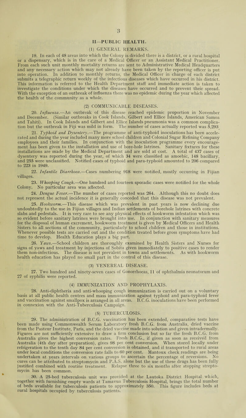 II—PUBLIC HEALTH. (1) GENERAL REMARKS. 19. In each of 48 areas into which the Colony is divided there is a district, or a rural hospital or a dispensary, which is in the care of a Medical Officer or an Assistant Medical Practitioner. From each such unit monthly mortality returns are sent to Administrative Medical Headquarters and any necessary action which may not already have been taken by the reporting officer is put into operation. In addition to monthly returns, the Medical Officer in charge of each district submits a telegraphic return weekly of the infectious diseases which have occurred in his district. This information is referred to the Health Department staff and immediate action is taken to investigate the conditions under which the diseases have occurred and to prevent their spread. With the exception of an outbreak of influenza there was no epidemic during the year which affected the health of the community as a whole. (2) COMMUNICABLE DISEASES. 20. Influenza.—An outbreak of this disease reached epidemic proportion in November and December. (Similar outbreaks in Cook Islands, Gilbert and Ellice Islands, American Samoa and Tahiti). In Cook Islands and Gilbert and Ellice Islands pneumonia was a common complica¬ tion but the outbreak in Fiji was mild in form. The number of cases actually reported was 5,293 21. Typhoid and Dysentery.—The programme of anti-typhoid inoculations has been accele¬ rated and during the year included many more school children and Colonial Sugar Refining Company employees and their families. In conjunction with the inoculation programme every encourage¬ ment has been given to the installation and use of bore-hole latrines. Sanitary fixtures for these installations are made by the Medical Department and are sold at cost. A total of 437 cases of dysentery was reported during the year, of which 34 were classified as amoebic, 148 bacillary, and 255 were unclassified. Notified cases of typhoid and para-typhoid amounted to 206 compared to 223 in 1949. 22. Infantile Diarrhoea.—Cases numbering 918 were notified, mostly occurring in Fijian villages. 23. Whooping Cough.—One hundred and fourteen sporadic cases were notified for the whole Colony. No particular area was affected. 24. Dengue Fever.—The number of cases reported was 264. Although this no doubt does not represent the actual incidence it is generally conceded that this disease was not prevalent. 25. Hookworm.—This disease which was prevalent in past years is now declining due undoubtedly to the use in Fijian villages and Indian settlements of borehole latrines with concrete slabs and pedestals. It is very rare to see any physical effects of hookworm infestation which was so evident before sanitary latrines were brought into use. In conjunction with sanitary measures for the disposal of human excrement, hookworm treatment is given by Medical Officers and Health Sisters to all sections of the community, particularly to school children and those in institutions. Whenever possible tests are carried out and the condition treated before gross symptoms have had time to develop. Health Education plays a big part. 26. Yaivs.—School children are thoroughly examined by Health Sisters and Nurses for signs of yaws and treatment by injections of Sobita given immediately to positive cases to render them non-infectious. The disease is not prevalent in towns and settlements. As with hookworm health education has played no small part in the control of this disease. (3) VENEREAL DISEASE. 27. Two hundred and ninety-seven cases of Gonorrhoeas, 11 of ophthalmia neonatorum and 27 of syphilis were reported. (4) IMMUNIZATION AND PROPHYLAXIS. 28. Anti-diphtheria and anti-whooping cough immunization is carried out on a voluntary basis at all public health centres and mass immunization against typhoid and para-typhoid fever and vaccination against smallpox is arranged in all areas. B.C.G. inoculations have been performed in connexion with the Anti-Tuberculosis Campaign. (5) TUBERCULOSIS. 29. The administration of B.C.G. vaccination has been extended, comparative tests have been made using Commonwealth Serum Laboratory fresh B.C.G. from Australia, dried vaccine from the Pasteur Institute, Paris, and the dried vaccine made into solution and given intradermally. Figures are not sufficiently extensive to draw a firm conclusion but so far the fresh B.C.G. from Australia gives the highest conversion rates. Fresh B.C.G., if given as soon as received from Australia (4th day after preparation), gives 98 per cent conversion. When stored locally under refrigeration to the tenth day 84 per cent conversion is obtained, and if transported to rural areas under local conditions the conversion rate falls to 60 per cent. Mantoux check readings are being undertaken at years intervals on various groups to ascertain the percentage of reversions. No cures can be attributed to streptomycin and P.A.S. alone but the use of these drugs has been fully justified combined with routine treatment. Relapse three to six months after stopping strepto¬ mycin has been common. 30. A 25-bed tuberculosis unit was provided at the Lautoka District Hospital which, together with furnishing empty wards at Tamavua Tuberculosis Hospital, brings the total number of beds available for tuberculosis patients to approximately 350. This figure includes beds at rural hospitals occupied bj/ tuberculosis patients.