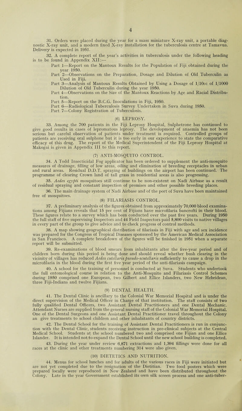 31. Orders were placed during the year for a mass miniature X-ray unit, a portable diag¬ nostic X-ray unit, and a modern fixed X-ray installation for the tuberculosis centre at Tamavua. Delivery is expected in 1951. 32. A complete report of the year’s activities in tuberculosis under the following heading is to be found in Appendix XII:— Part 1—Report on the Mantoux Results for the Population of Fiji obtained during the year 1950. Part 2—Observations on the Preparation, Dosage and Dilution of Old Tuberculin as Used in p'iji. Part 3—Analysis of Mantoux Results Obtained by Using a Dosage of l/10cc of 1/1000 Dilution of Old Tuberculin during the year 1950. Part 4—Observations on the Size of the Mantoux Reactions by Age and Racial Distribu¬ tion. Part 5—Report on the B.C.G. Inoculations in Fiji, 1950. Part 6—Radiological Tuberculosis Survey Undertaken in Suva during 1950. Part 7—Colony Registration of Tuberculosis. (6) LEPROSY. 33. Among the 700 patients in the Fiji Leprosy Hospital, Sulphetrone has continued to give good results in cases of lepromatous leprosy. The development of anaemia has not been serious but careful observation of patients under treatment is required. Controlled groups of patients are receiving oral sulphone but it is too early in our experience to state the comparative efficacy of this drug. The report of the Medical Superintendent of the Fiji Leprosy Hospital at Makogai is given in Appendix III to this report. (7) ANTI-MOSQUITO CONTROL. 34. A Todd Insecticidal Fog applicator has been ordered to supplement the anti-mosquito measures of drainage, filling of low areas, oiling and elimination of breeding receptacles in urban and rural areas. Residual D.D.T. spraying of buildings on the airport has been continued. The programme of clearing Crown land of tall grass in residential areas is also progressing. 35. Aedes egypti mosquitoes still continue to be non-existent on Nadi Airbase as a result of residual spraying and constant inspection of premises and other possible breeding places. 36. The main drainage system of Nadi Airbase and of the port of Suva have been maintained free of mosquitoes. (8) FILARIASIS CONTROL. 37. A preliminary analysis of the figures obtained from approximately 70,000 blood examina¬ tions among Fijians reveals that 15 per cent of Fijians have microfilaria bancrofti in their blood. These figures relate to a survey which has been conducted over the past five years. During 1950 the full staff of five supervising Inspectors and 44 Field Inspectors paid 5,800 visits to native villages in every part of the group to give advice and to check progress of control methods. 38. A map showing geographical distribution of filariasis in Fiji with age and sex incidence was prepared for the Congress of Tropical Diseases sponsored by the American Medical Association in San Francisco. A complete breakdown of the figures will be finished in 1951 when a separate report will be submitted. 39. Re-examinations of blood smears from inhabitants after the five-year period and of children born during this period is being done and should reveal whether bush clearing in the vicinity of villages has reduced Aedes cutellaris pseudo-scutellaris sufficiently to cause a drop in the microfilaria in the blood during the first five year period of the anti-filariasis campaign. 40. A school for the training of personnel is conducted at Suva. Students who undertook the full entomological course in relation to the Anti-Mosquito and Filariasis Control Schemes during 1950 comprised one European, two Gilbert and Ellice Islanders, two New Hebridean, three Fiji-Indians and twelve Fijians. (9) DENTAL HEALTH. 41. The Dental Clinic is ancillary to the Colonial War Memorial Hospital and is under the direct supervision of the Medical Officer in Charge of that institution. The staff consists of two fully qualified Dental Officers, two Assistant Dental Practitioners and one Dental Mechanic. Attendant Nurses are supplied from the general nursing staff of the Colonial War Memorial Hospital. One of the Dental Surgeons and one Assistant Dental Practitioner travel throughout the Colony an give treatments to school children and other inhabitants of country districts. 42. The Dental School for the training of Assistant Dental Practitioners is run in conjunc¬ tion with the Dental Clinic, students receiving instruction in pre-clinical subjects at the Central Medical School. Students at the school numbered two and comprised one Fijian and one Ellice Islander. It is intended not to expand the Dental School until the new school building is completed. 43. During the year under review 6,871 extractions and 1,394 fillings were done for all races at the clinic and other treatments numbering 314 were also given. (10) DIETETICS AND NUTRITION. 44. Menus for school lunches and for adults of the various races in Fiji were initiated but are not yet completed due to the resignation of the Dietitian. Two food posters which were prepared locally were reproduced in New Zealand and have been distributed throughout the Colony. Late in the year Government established its own silk screen process and one anti-tuber-