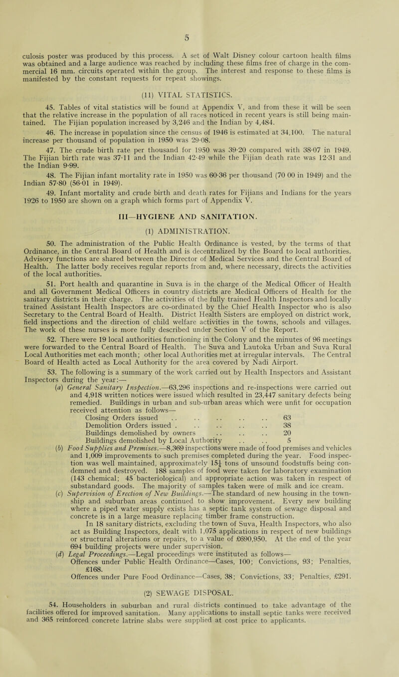 culosis poster was produced by this process. A set of Walt Disney colour cartoon health films was obtained and a large audience was reached by including these films free of charge in the com¬ mercial 16 mm. circuits operated within the group. The interest and response to these films is manifested by the constant requests for repeat showings. (11) VITAL STATISTICS. 45. Tables of vital statistics will be found at Appendix V, and from these it will be seen that the relative increase in the population of all races noticed in recent years is still being main¬ tained. The Fijian population increased by 3,246 and the Indian by 4,484. 46. The increase in population since the census of 1946 is estimated at 34,100. The natural increase per thousand of population in 1950 was 29-08. 47. The crude birth rate per thousand for 1950 was 39-20 compared with 38-07 in 1949. The Fijian birth rate was 37-11 and the Indian 42-49 while the Fijian death rate was 12-31 and the Indian 9-99. 48. The Fijian infant mortality rate in 1950 was 60-36 per thousand (70 00 in 1949) and the Indian 57-80 (56-01 in 1949). 49. Infant mortality and crude birth and death rates for Fijians and Indians for the years 1926 to 1950 are shown on a graph which forms part of Appendix V. Ill—HYGIENE AND SANITATION. (1) ADMINISTRATION. 50. The administration of the Public Health Ordinance is vested, by the terms of that Ordinance, in the Central Board of Health and is decentralized by the Board to local authorities. Advisory functions are shared between the Director of Medical Services and the Central Board of Health. The latter body receives regular reports from and, where necessary, directs the activities of the local authorities. 51. Port health and quarantine in Suva is in the charge of the Medical Officer of Health and all Government Medical Officers in country districts are Medical Officers of Health for the sanitary districts in their charge. The activities of the fully trained Health Inspectors and locally trained Assistant Health Inspectors are co-ordinated by the Chief Health Inspector who is also Secretary to the Central Board of Health. District Health Sisters are employed on district work, field inspections and the direction of child welfare activities in the towns, schools and villages. The work of these nurses is more fully described under Section V of the Report. 52. There were 19 local authorities functioning in the Colony and the minutes of 96 meetings were forwarded to the Central Board of Health. The Suva and Lautoka Urban and Suva Rural Local Authorities met each month; other local Authorities met at irregular intervals. The Central Board of Health acted as Local Authority for the area covered by Nadi Airport. 53. The following is a summary of the work carried out by Health Inspectors and Assistant Inspectors during the year:— (a) General Sanitary Inspection.—63,296 inspections and re-inspections were carried out and 4,918 written notices were issued which resulted in 23,447 sanitary defects being remedied. Buildings in urban and sub-urban areas which were unfit for occupation received attention as follows— Closing Orders issued . . .. .. .. . . 63 Demolition Orders issued . .. .. .. .. 38 Buildings demolished by owners .. .. .. 20 Buildings demolished by Local Authority . . .. 5 (b) Food Supplies and Premises.—8,369 inspections were made of food premises and vehicles and 1,009 improvements to such premises completed during the year. Food inspec¬ tion was well maintained, approximately 15J tons of unsound foodstuffs being con¬ demned and destroyed. 188 samples of food were taken for laboratory examination (143 chemical; 45 bacteriological) and appropriate action was taken in respect of substandard goods. The majority of samples taken were of milk and ice cream. (c) Supervision of Erection of New Buildings.—The standard of new housing in the town¬ ship and suburban areas continued to show improvement. Every new building where a piped water supply exists has a septic tank system of sewage disposal and concrete is in a large measure replacing timber frame construction. In 18 sanitary districts, excluding the town of Suva, Health Inspectors, who also act as Building Inspectors, dealt with 1,075 applications in respect of new buildings or structural alterations or repairs, to a value of £690,950. At the end of the year 694 building projects were under supervision. (d) Legal Proceedings.—Legal proceedings were instituted as follows— Offences under Public Health Ordinance—Cases, 100; Convictions, 93; Penalties, £168. Offences under Pure Food Ordinance—Cases, 38; Convictions, 33; Penalties, £291. (2) SEWAGE DISPOSAL. 54. Householders in suburban and rural districts continued to take advantage of the facilities offered for improved sanitation. Many applications to install septic tanks were received and 365 reinforced concrete latrine slabs were supplied at cost price to applicants.