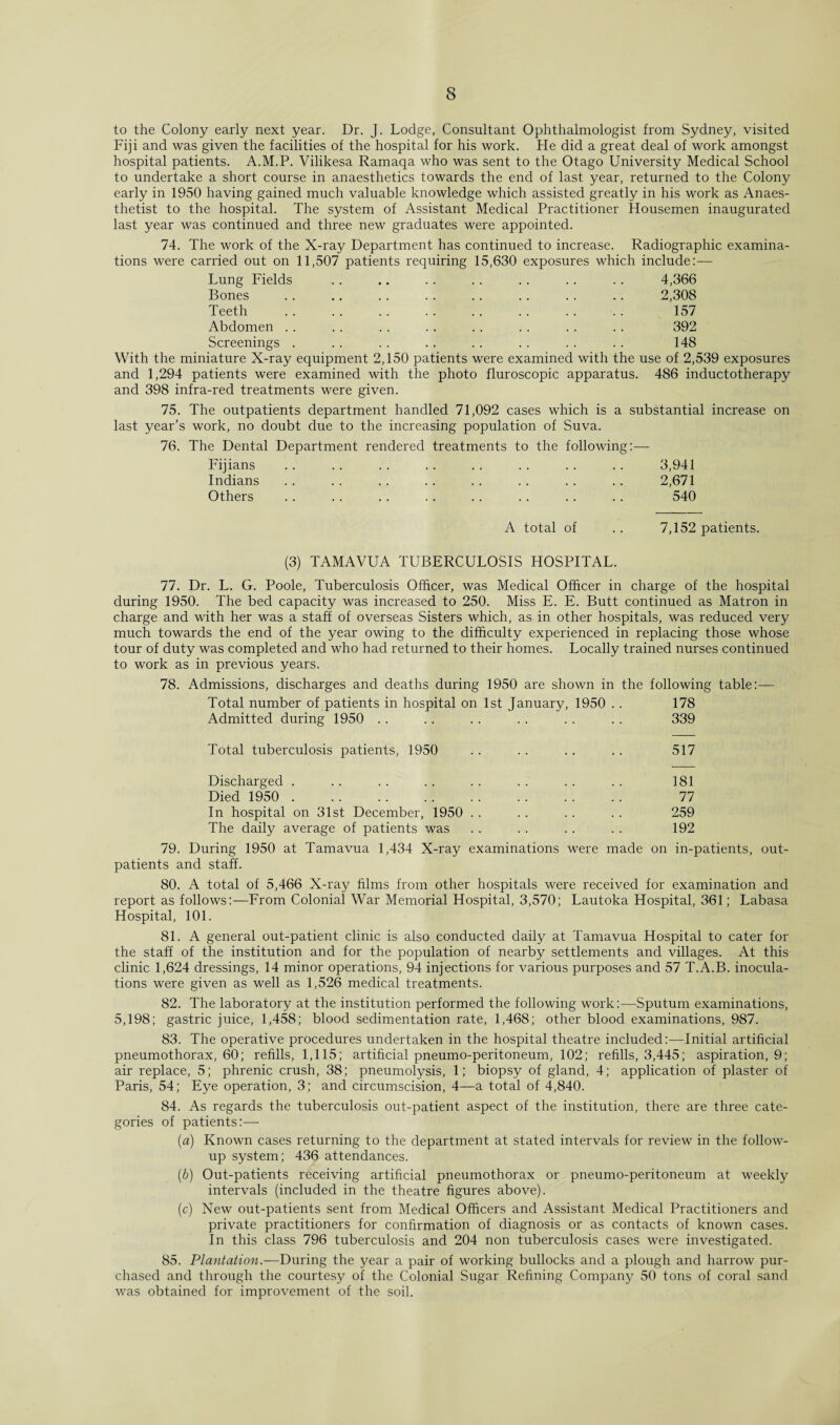 to the Colony early next year. Dr. J. Lodge, Consultant Ophthalmologist from Sydney, visited Fiji and was given the facilities of the hospital for his work. He did a great deal of work amongst hospital patients. A.M.P. Vilikesa Ramaqa who was sent to the Otago University Medical School to undertake a short course in anaesthetics towards the end of last year, returned to the Colony early in 1950 having gained much valuable knowledge which assisted greatly in his work as Anaes¬ thetist to the hospital. The system of Assistant Medical Practitioner Housemen inaugurated last year was continued and three new graduates were appointed. 74. The work of the X-ray Department has continued to increase. Radiographic examina¬ tions were carried out on 11,507 patients requiring 15,630 exposures which include:— Lung Fields . 4,366 Bones . 2,308 Teeth . 157 Abdomen . 392 Screenings . . 148 With the miniature X-ray equipment 2,150 patients were examined with the use of 2,539 exposures and 1,294 patients were examined with the photo fluroscopic apparatus. 486 inductotherapy and 398 infra-red treatments were given. 75. The outpatients department handled 71,092 cases which is a substantial increase on last year’s work, no doubt due to the increasing population of Suva. 76. The Dental Department rendered treatments to the following:— Fijians .. .. .. .. .. .. .. .. 3,941 Indians .. .. .. .. .. .. .. .. 2,671 Others .. .. .. .. .. .. .. . . 540 A total of 7,152 patients. (3) TAMAVUA TUBERCULOSIS HOSPITAL. 77. Dr. L. G. Poole, Tuberculosis Officer, was Medical Officer in charge of the hospital during 1950. The bed capacity was increased to 250. Miss E. E. Butt continued as Matron in charge and with her was a staff of overseas Sisters which, as in other hospitals, was reduced very much towards the end of the year owing to the difficulty experienced in replacing those whose tour of duty was completed and who had returned to their homes. Locally trained nurses continued to work as in previous years. 78. Admissions, discharges and deaths during 1950 are shown in the following table:— Total number of patients in hospital on 1st January, 1950 . . 178 Admitted during 1950 .. .. . . .. .. .. 339 Total tuberculosis patients, 1950 .. .. .. .. 517 Discharged . .. . . .. . . . . . . .. 181 Died 1950 . 77 In hospital on 31st December, 1950 .. .. .. .. 259 The daily average of patients was . . . . . . . . 192 79. During 1950 at Tamavua 1,434 X-ray examinations were made on in-patients, out¬ patients and staff. 80. A total of 5,466 X-ray films from other hospitals were received for examination and report as follows:—From Colonial War Memorial Hospital, 3,570; Lautoka Hospital, 361; Labasa Hospital, 101. 81. A general out-patient clinic is also conducted daily at Tamavua Hospital to cater for the staff of the institution and for the population of nearby settlements and villages. At this clinic 1,624 dressings, 14 minor operations, 94 injections for various purposes and 57 T.A.B. inocula¬ tions were given as well as 1,526 medical treatments. 82. The laboratory at the institution performed the following work:—Sputum examinations, 5,198; gastric juice, 1,458; blood sedimentation rate, 1,468; other blood examinations, 987. 83. The operative procedures undertaken in the hospital theatre included:—Initial artificial pneumothorax, 60; refills, 1,115; artificial pneumo-peritoneum, 102; refills, 3,445; aspiration, 9; air replace, 5; phrenic crush, 38; pneumolysis, 1; biopsy of gland, 4; application of plaster of Paris, 54; Eye operation, 3; and circumscision, 4—a total of 4,840. 84. As regards the tuberculosis out-patient aspect of the institution, there are three cate¬ gories of patients:— (a) Known cases returning to the department at stated intervals for review in the follow¬ up system; 436 attendances. (b) Out-patients receiving artificial pneumothorax or pneumo-peritoneum at weekly intervals (included in the theatre figures above). (c) New out-patients sent from Medical Officers and Assistant Medical Practitioners and private practitioners for confirmation of diagnosis or as contacts of known cases. In this class 796 tuberculosis and 204 non tuberculosis cases were investigated. 85. Plantation.—During the year a pair of working bullocks and a plough and harrow pur¬ chased and through the courtesy of the Colonial Sugar Refining Company 50 tons of coral sand was obtained for improvement of the soil.