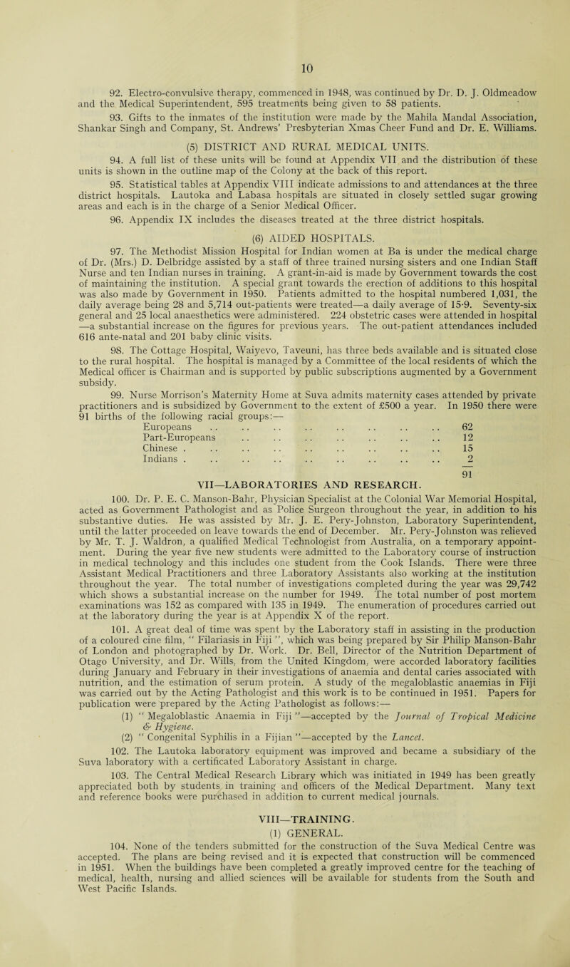 92. Electro-convulsive therapy, commenced in 1948, was continued by Dr. D. J. Oldmeadow and the Medical Superintendent, 595 treatments being given to 58 patients. 93. Gifts to the inmates of the institution were made by the Mahila Mandal Association, Shankar Singh and Company, St. Andrews' Presbyterian Xmas Cheer Fund and Dr. E. Williams. (5) DISTRICT AND RURAL MEDICAL UNITS. 94. A full list of these units will be found at Appendix VII and the distribution of these units is shown in the outline map of the Colony at the back of this report. 95. Statistical tables at Appendix VIII indicate admissions to and attendances at the three district hospitals. Lautoka and Labasa hospitals are situated in closely settled sugar growing areas and each is in the charge of a Senior Medical Officer. 96. Appendix IX includes the diseases treated at the three district hospitals. (6) AIDED HOSPITALS. 97. The Methodist Mission Hospital for Indian women at Ba is under the medical charge of Dr. (Mrs.) D. Delbridge assisted by a staff of three trained nursing sisters and one Indian Staff Nurse and ten Indian nurses in training. A grant-in-aid is made by Government towards the cost of maintaining the institution. A special grant towards the erection of additions to this hospital was also made by Government in 1950. Patients admitted to the hospital numbered 1,031, the daily average being 28 and 5,714 out-patients were treated—a daily average of 15-9. Seventy-six general and 25 local anaesthetics were administered. 224 obstetric cases were attended in hospital —a substantial increase on the figures for previous years. The out-patient attendances included 616 ante-natal and 201 baby clinic visits. 98. The Cottage Hospital, Waiyevo, Taveuni, has three beds available and is situated close to the rural hospital. The hospital is managed by a Committee of the local residents of which the Medical officer is Chairman and is supported by public subscriptions augmented by a Government subsidy. 99. Nurse Morrison’s Maternity Home at Suva admits maternity cases attended by private practitioners and is subsidized by Government to the extent of £500 a year. In 1950 there were 91 births of the following racial groups:— Europeans .. .. .. .. .. .. . . . . 62 Part-Europeans .. .. .. .. .. .. .. 12 Chinese . .. .. .. .. .. .. .. .. 15 Indians . .. .. .. .. .. .. .. .. 2 91 VII—LABORATORIES AND RESEARCH. 100. Dr. P. E. C. Manson-Bahr, Physician Specialist at the Colonial War Memorial Hospital, acted as Government Pathologist and as Police Surgeon throughout the year, in addition to his substantive duties. He was assisted by Mr. J. E. Pery-Johnston, Laboratory Superintendent, until the latter proceeded on leave towards the end of December. Mr. Pery-Johnston was relieved by Mr. T. J. Waldron, a qualified Medical Technologist from Australia, on a temporary appoint¬ ment. During the year five new students were admitted to the Laboratory course of instruction in medical technology and this includes one student from the Cook Islands. There were three Assistant Medical Practitioners and three Laboratory Assistants also working at the institution throughout the year. The total number of investigations completed during the year was 29,742 which shows a substantial increase on the number for 1949. The total number of post mortem examinations was 152 as compared with 135 in 1949. The enumeration of procedures carried out at the laboratory during the year is at Appendix X of the report. 101. A great deal of time was spent by the Laboratory staff in assisting in the production of a coloured cine film,  Filariasis in Fiji ”, which was being prepared by Sir Philip Manson-Bahr of London and photographed by Dr. Work. Dr. Bell, Director of the Nutrition Department of Otago University, and Dr. Wills, from the United Kingdom, were accorded laboratory facilities during January and February in their investigations of anaemia and dental caries associated with nutrition, and the estimation of serum protein. A study of the megaloblastic anaemias in Fiji was carried out by the Acting Pathologist and this work is to be continued in 1951. Papers for publication were prepared by the Acting Pathologist as follows:— (1) “ Megaloblastic Anaemia in Fiji ”—accepted by the Journal of Tropical Medicine (S' Hygiene. (2) “ Congenital Syphilis in a Fijian ”—accepted by the Lancet. 102. The Lautoka laboratory equipment was improved and became a subsidiary of the Suva laboratory with a certificated Laboratory Assistant in charge. 103. The Central Medical Research Library which was initiated in 1949 has been greatly appreciated both by students in training and officers of the Medical Department. Many text and reference books were purchased in addition to current medical journals. VIII—TRAINING. (1) GENERAL. 104. None of the tenders submitted for the construction of the Suva Medical Centre was accepted. The plans are being revised and it is expected that construction will be commenced in 1951. When the buildings have been completed a greatly improved centre for the teaching of medical, health, nursing and allied sciences will be available for students from the South and West Pacific Islands.