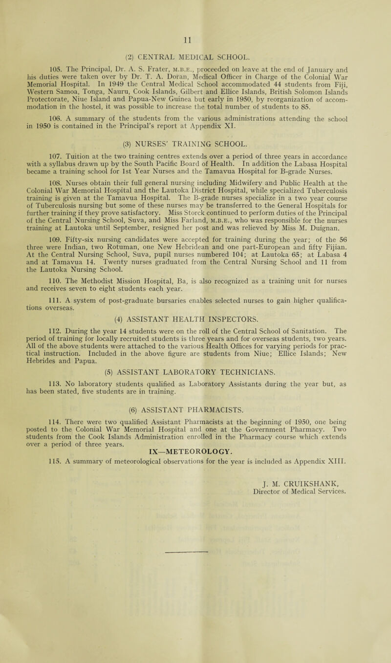 (2) CENTRAL MEDICAL SCHOOL. 105. The Principal, Dr. A. S. Prater, m.b.e., proceeded on leave at the end of January and his duties were taken over by Dr. T. A. Doran, Medical Officer in Charge of the Colonial War Memorial Hospital. In 1949 the Central Medical School accommodated 44 students from Fiji, Western Samoa, Tonga, Nauru, Cook Islands, Gilbert and Ellice Islands, British Solomon Islands Protectorate, Niue Island and Papua-New Guinea but early in 1950, by reorganization of accom¬ modation in the hostel, it was possible to increase the total number of students to 85. 106. A summary of the students from the various administrations attending the school in 1950 is contained in the Principal’s report at Appendix XI. (3) NURSES’ TRAINING SCHOOL. 107. Tuition at the two training centres extends over a period of three years in accordance with a syllabus drawn up by the South Pacific Board of Health. In addition the Labasa Hospital became a training school for 1st Year Nurses and the Tamavua Hospital for B-grade Nurses. 108. Nurses obtain their full general nursing including Midwifery and Public Health at the Colonial War Memorial Hospital and the Lautoka District Hospital, while specialized Tuberculosis training is given at the Tamavua Hospital. The B-grade nurses specialize in a two year course of Tuberculosis nursing but some of these nurses may be transferred to the General Hospitals for further training if they prove satisfactory. Miss Storck continued to perform duties of the Principal of the Central Nursing School, Suva, and Miss Farland, m.b.e., who was responsible for the nurses training at Lautoka until September, resigned her post and was relieved by Miss M. Duignan. 109. Fifty-six nursing candidates were accepted for training during the year; of the 56 three were Indian, two Rotuman, one New Hebridean and one part-European and fifty Fijian. At the Central Nursing School, Suva, pupil nurses numbered 104; at Lautoka 65; at Labasa 4 and at Tamavua 14. Twenty nurses graduated from the Central Nursing School and 11 from the Lautoka Nursing School. 110. The Methodist Mission Hospital, Ba, is also recognized as a training unit for nurses and receives seven to eight students each year. 111. A system of post-graduate bursaries enables selected nurses to gain higher qualifica¬ tions overseas. (4) ASSISTANT HEALTH INSPECTORS. 112. During the year 14 students were on the roll of the Central School of Sanitation. The period of training for locally recruited students is three years and for overseas students, two years. All of the above students were attached to the various Health Offices for varying periods for prac¬ tical instruction. Included in the above figure are students from Niue; Ellice Islands; New Hebrides and Papua. (5) ASSISTANT LABORATORY TECHNICIANS. 113. No laboratory students qualified as Laboratory Assistants during the year but, as has been stated, five students are in training. (6) ASSISTANT PHARMACISTS. 114. There were two qualified Assistant Pharmacists at the beginning of 1950, one being posted to the Colonial War Memorial Hospital and one at the Government Pharmacy. Two students from the Cook Islands Administration enrolled in the Pharmacy course which extends over a period of three years. IX—METEOROLOGY. 115. A summary of meteorological observations for the year is included as Appendix XIII. J. M. CRUIKSHANK, Director of Medical Services.