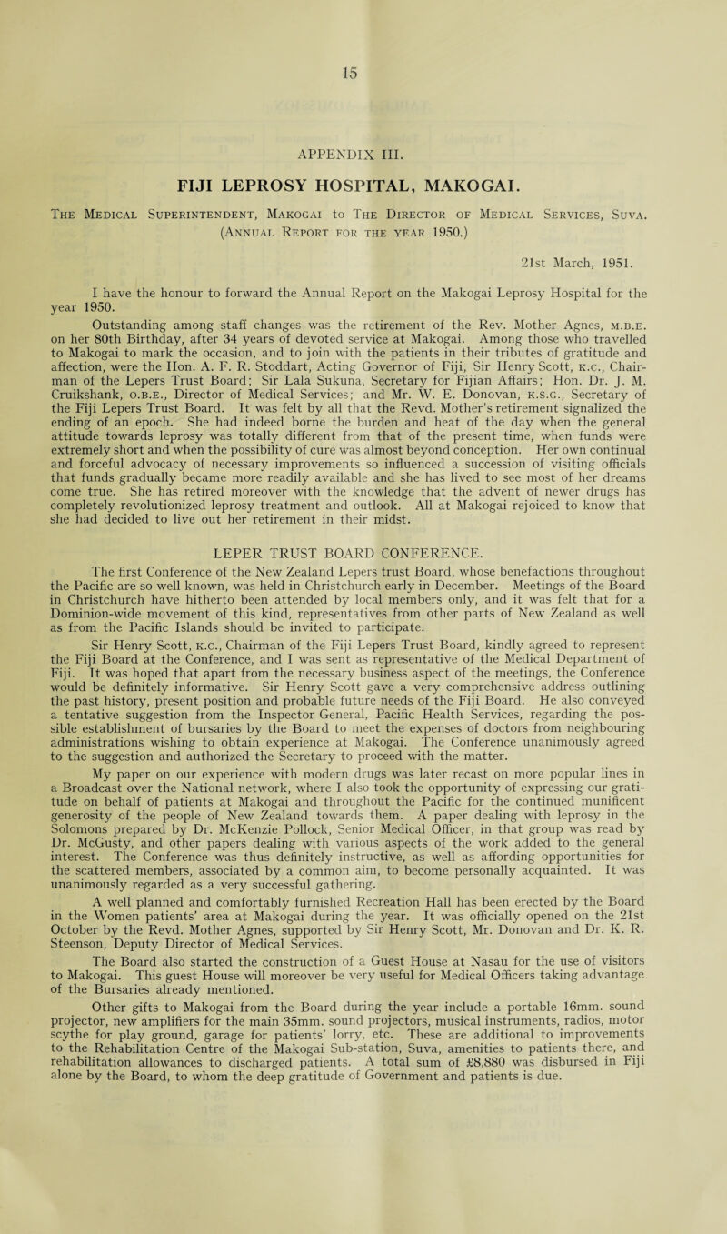 APPENDIX III. FIJI LEPROSY HOSPITAL, MAKOGAI. The Medical Superintendent, Makogai to The Director of Medical Services, Suva. (Annual Report for the year 1950.) 21st March, 1951. I have the honour to forward the Annual Report on the Makogai Leprosy Hospital for the year 1950. Outstanding among staff changes was the retirement of the Rev. Mother Agnes, m.b.e. on her 80th Birthday, after 34 years of devoted service at Makogai. Among those who travelled to Makogai to mark the occasion, and to join with the patients in their tributes of gratitude and affection, were the Hon. A. F. R. Stoddart, Acting Governor of Fiji, Sir Henry Scott, k.c., Chair¬ man of the Lepers Trust Board; Sir Lala Sukuna, Secretary for Fijian Affairs; Hon. Dr. J. M. Cruikshank, o.b.e., Director of Medical Services; and Mr. W. E. Donovan, k.s.g., Secretary of the Fiji Lepers Trust Board. It was felt by all that the Revd. Mother’s retirement signalized the ending of an epoch. She had indeed borne the burden and heat of the day when the general attitude towards leprosy was totally different from that of the present time, when funds were extremely short and when the possibility of cure was almost beyond conception. Her own continual and forceful advocacy of necessary improvements so influenced a succession of visiting officials that funds gradually became more readily available and she has lived to see most of her dreams come true. She has retired moreover with the knowledge that the advent of newer drugs has completely revolutionized leprosy treatment and outlook. All at Makogai rejoiced to know that she had decided to live out her retirement in their midst. LEPER TRUST BOARD CONFERENCE. The first Conference of the New Zealand Lepers trust Board, whose benefactions throughout the Pacific are so well known, was held in Christchurch early in December. Meetings of the Board in Christchurch have hitherto been attended by local members only, and it was felt that for a Dominion-wide movement of this kind, representatives from other parts of New Zealand as well as from the Pacific Islands should be invited to participate. Sir Henry Scott, k.c., Chairman of the Fiji Lepers Trust Board, kindly agreed to represent the Fiji Board at the Conference, and I was sent as representative of the Medical Department of Fiji. It was hoped that apart from the necessary business aspect of the meetings, the Conference would be definitely informative. Sir Henry Scott gave a very comprehensive address outlining the past history, present position and probable future needs of the Fiji Board. He also conveyed a tentative suggestion from the Inspector General, Pacific Health Services, regarding the pos¬ sible establishment of bursaries by the Board to meet the expenses of doctors from neighbouring administrations wishing to obtain experience at Makogai. The Conference unanimously agreed to the suggestion and authorized the Secretary to proceed with the matter. My paper on our experience with modern drugs was later recast on more popular lines in a Broadcast over the National network, where I also took the opportunity of expressing our grati¬ tude on behalf of patients at Makogai and throughout the Pacific for the continued munificent generosity of the people of New Zealand towards them. A paper dealing with leprosy in the Solomons prepared by Dr. McKenzie Pollock, Senior Medical Officer, in that group was read by Dr. McGusty, and other papers dealing with various aspects of the work added to the general interest. The Conference was thus definitely instructive, as well as affording opportunities for the scattered members, associated by a common aim, to become personally acquainted. It was unanimously regarded as a very successful gathering. A well planned and comfortably furnished Recreation Hall has been erected by the Board in the Women patients’ area at Makogai during the year. It was officially opened on the 21st October by the Revd. Mother Agnes, supported by Sir Henry Scott, Mr. Donovan and Dr. K. R. Steenson, Deputy Director of Medical Services. The Board also started the construction of a Guest House at Nasau for the use of visitors to Makogai. This guest House will moreover be very useful for Medical Officers taking advantage of the Bursaries already mentioned. Other gifts to Makogai from the Board during the year include a portable 16mm. sound projector, new amplifiers for the main 35mm. sound projectors, musical instruments, radios, motor scythe for play ground, garage for patients’ lorry, etc. These are additional to improvements to the Rehabilitation Centre of the Makogai Sub-station, Suva, amenities to patients there, and rehabilitation allowances to discharged patients. A total sum of £8,880 was disbursed in Fiji alone by the Board, to whom the deep gratitude of Government and patients is due.
