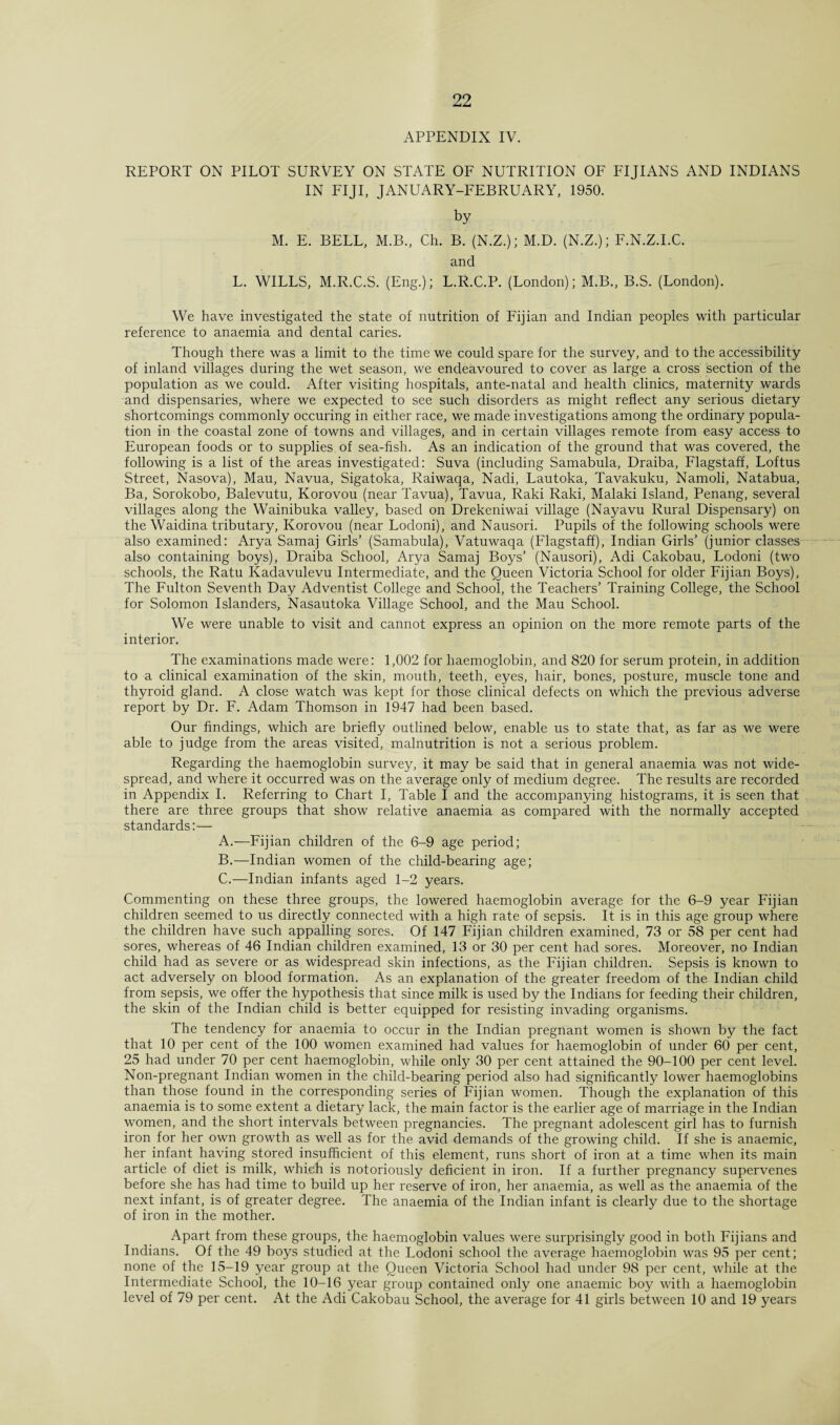 APPENDIX IV. REPORT ON PILOT SURVEY ON STATE OF NUTRITION OF FIJIANS AND INDIANS IN FIJI, JANUARY-FEBRUARY, 1950. by M. E. BELL, M.B., Ch. B. (N.Z.); M.D. (N.Z.); F.N.Z.I.C. and L. WILLS, M.R.C.S. (Eng.); L.R.C.P. (London); M.B., B.S. (London). We have investigated the state of nutrition of Fijian and Indian peoples with particular reference to anaemia and dental caries. Though there was a limit to the time we could spare for the survey, and to the accessibility of inland villages during the wet season, we endeavoured to cover as large a cross section of the population as we could. After visiting hospitals, ante-natal and health clinics, maternity wards and dispensaries, where we expected to see such disorders as might reflect any serious dietary shortcomings commonly occuring in either race, we made investigations among the ordinary popula¬ tion in the coastal zone of towns and villages, and in certain villages remote from easy access to European foods or to supplies of sea-fish. As an indication of the ground that was covered, the following is a list of the areas investigated: Suva (including Samabula, Draiba, Flagstaff, Loftus Street, Nasova), Mau, Navua, Sigatoka, Raiwaqa, Nadi, Lautoka, Tavakuku, Namoli, Natabua, Ba, Sorokobo, Balevutu, Korovou (near Tavua), Tavua, Raki Raki, Malaki Island, Penang, several villages along the Wainibuka valley, based on Drekeniwai village (Nayavu Rural Dispensary) on the Waidina tributary, Korovou (near Lodoni), and Nausori. Pupils of the following schools were also examined: Arya Samaj Girls’ (Samabula), Vatuwaqa (Flagstaff), Indian Girls’ (junior classes also containing boys), Draiba School, Arya Samaj Boys’ (Nausori), Adi Cakobau, Lodoni (two schools, the Ratu Kadavulevu Intermediate, and the Queen Victoria School for older Fijian Boys), The Fulton Seventh Day Adventist College and School, the Teachers’ Training College, the School for Solomon Islanders, Nasautoka Village School, and the Mau School. We were unable to visit and cannot express an opinion on the more remote parts of the interior. The examinations made were: 1,002 for haemoglobin, and 820 for serum protein, in addition to a clinical examination of the skin, mouth, teeth, eyes, hair, bones, posture, muscle tone and thyroid gland. A close watch was kept for those clinical defects on which the previous adverse report by Dr. F. Adam Thomson in 1947 had been based. Our findings, which are briefly outlined below, enable us to state that, as far as we were able to judge from the areas visited, malnutrition is not a serious problem. Regarding the haemoglobin survey, it may be said that in general anaemia was not wide¬ spread, and where it occurred was on the average only of medium degree. The results are recorded in Appendix I. Referring to Chart I, Table I and the accompanjung histograms, it is seen that there are three groups that show relative anaemia as compared with the normally accepted standards:— A. —Fijian children of the 6-9 age period; B. —Indian women of the child-bearing age; C. —Indian infants aged 1-2 years. Commenting on these three groups, the lowered haemoglobin average for the 6-9 year Fijian children seemed to us directly connected with a high rate of sepsis. It is in this age group where the children have such appalling sores. Of 147 Fijian children examined, 73 or 58 per cent had sores, whereas of 46 Indian children examined, 13 or 30 per cent had sores. Moreover, no Indian child had as severe or as widespread skin infections, as the Fijian children. Sepsis is known to act adversely on blood formation. As an explanation of the greater freedom of the Indian child from sepsis, we offer the hypothesis that since milk is used by the Indians for feeding their children, the skin of the Indian child is better equipped for resisting invading organisms. The tendency for anaemia to occur in the Indian pregnant women is shown by the fact that 10 per cent of the 100 women examined had values for haemoglobin of under 60 per cent, 25 had under 70 per cent haemoglobin, while only 30 per cent attained the 90-100 per cent level. Non-pregnant Indian women in the child-bearing period also had significantly lower haemoglobins than those found in the corresponding series of Fijian women. Though the explanation of this anaemia is to some extent a dietary lack, the main factor is the earlier age of marriage in the Indian women, and the short intervals between pregnancies. The pregnant adolescent girl has to furnish iron for her own growth as well as for the avid demands of the growing child. If she is anaemic, her infant having stored insufficient of this element, runs short of iron at a time when its main article of diet is milk, which is notoriously deficient in iron. If a further pregnancy supervenes before she has had time to build up her reserve of iron, her anaemia, as well as the anaemia of the next infant, is of greater degree. The anaemia of the Indian infant is clearly due to the shortage of iron in the mother. Apart from these groups, the haemoglobin values were surprisingly good in both Fijians and Indians. Of the 49 boys studied at the Lodoni school the average haemoglobin was 95 per cent; none of the 15-19 year group at the Queen Victoria School had under 98 per cent, while at the Intermediate School, the 10-16 year group contained only one anaemic boy with a haemoglobin level of 79 per cent. At the Adi Cakobau School, the average for 41 girls between 10 and 19 years