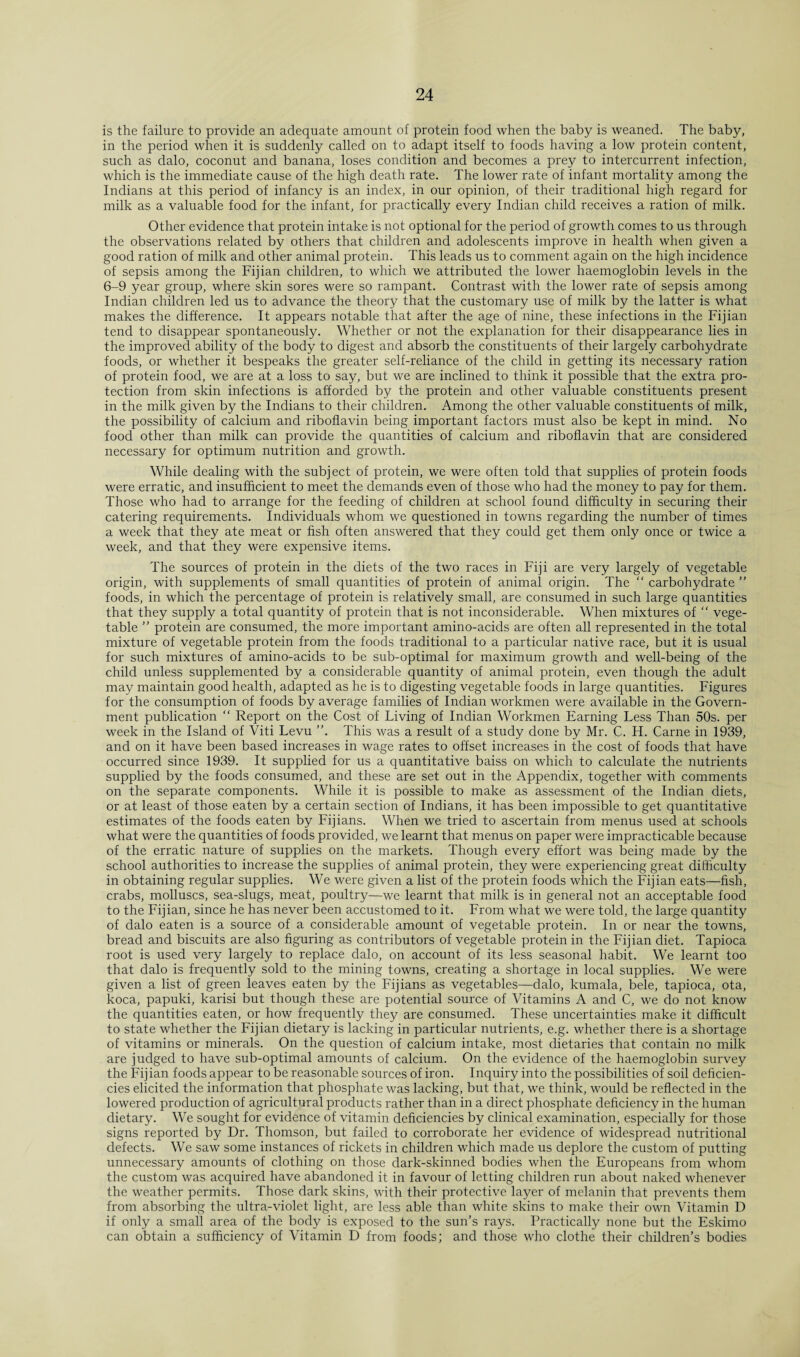 is the failure to provide an adequate amount of protein food when the baby is weaned. The baby, in the period when it is suddenly called on to adapt itself to foods having a low protein content, such as dalo, coconut and banana, loses condition and becomes a prey to intercurrent infection, which is the immediate cause of the high death rate. The lower rate of infant mortality among the Indians at this period of infancy is an index, in our opinion, of their traditional high regard for milk as a valuable food for the infant, for practically every Indian child receives a ration of milk. Other evidence that protein intake is not optional for the period of growth comes to us through the observations related by others that children and adolescents improve in health when given a good ration of milk and other animal protein. This leads us to comment again on the high incidence of sepsis among the Fijian children, to which we attributed the lower haemoglobin levels in the 6-9 year group, where skin sores were so rampant. Contrast with the lower rate of sepsis among Indian children led us to advance the theory that the customary use of milk by the latter is what makes the difference. It appears notable that after the age of nine, these infections in the Fijian tend to disappear spontaneously. Whether or not the explanation for their disappearance lies in the improved ability of the body to digest and absorb the constituents of their largely carbohydrate foods, or whether it bespeaks the greater self-reliance of the child in getting its necessary ration of protein food, we are at a loss to say, but we are inclined to think it possible that the extra pro¬ tection from skin infections is afforded by the protein and other valuable constituents present in the milk given by the Indians to their children. Among the other valuable constituents of milk, the possibility of calcium and riboflavin being important factors must also be kept in mind. No food other than milk can provide the quantities of calcium and riboflavin that are considered necessary for optimum nutrition and growth. While dealing with the subject of protein, we were often told that supplies of protein foods were erratic, and insufficient to meet the demands even of those who had the money to pay for them. Those who had to arrange for the feeding of children at school found difficulty in securing their catering requirements. Individuals whom we questioned in towns regarding the number of times a week that they ate meat or fish often answered that they could get them only once or twice a week, and that they were expensive items. The sources of protein in the diets of the two races in Fiji are very largely of vegetable origin, with supplements of small quantities of protein of animal origin. The “ carbohydrate ” foods, in which the percentage of protein is relatively small, are consumed in such large quantities that they supply a total quantity of protein that is not inconsiderable. When mixtures of “ vege¬ table ” protein are consumed, the more important amino-acids are often all represented in the total mixture of vegetable protein from the foods traditional to a particular native race, but it is usual for such mixtures of amino-acids to be sub-optimal for maximum growth and well-being of the child unless supplemented by a considerable quantity of animal protein, even though the adult may maintain good health, adapted as he is to digesting vegetable foods in large quantities. Figures for the consumption of foods by average families of Indian workmen were available in the Govern¬ ment publication “ Report on the Cost of Living of Indian Workmen Earning Less Than 50s. per week in the Island of Viti Levu This was a result of a study done by Mr. C. H. Carne in 1939, and on it have been based increases in wage rates to offset increases in the cost of foods that have occurred since 1939. It supplied for us a quantitative baiss on which to calculate the nutrients supplied by the foods consumed, and these are set out in the Appendix, together with comments on the separate components. While it is possible to make as assessment of the Indian diets, or at least of those eaten by a certain section of Indians, it has been impossible to get quantitative estimates of the foods eaten by Fijians. When we tried to ascertain from menus used at schools what were the quantities of foods provided, we learnt that menus on paper were impracticable because of the erratic nature of supplies on the markets. Though every effort was being made by the school authorities to increase the supplies of animal protein, they were experiencing great difficulty in obtaining regular supplies. We were given a list of the protein foods which the Fijian eats—fish, crabs, molluscs, sea-slugs, meat, poultry—we learnt that milk is in general not an acceptable food to the Fijian, since he has never been accustomed to it. From what we were told, the large quantity of dalo eaten is a source of a considerable amount of vegetable protein. In or near the towns, bread and biscuits are also figuring as contributors of vegetable protein in the Fijian diet. Tapioca root is used very largely to replace dalo, on account of its less seasonal habit. We leaimt too that dalo is frequently sold to the mining towns, creating a shortage in local supplies. We were given a list of green leaves eaten by the Fijians as vegetables—dalo, kumala, bele, tapioca, ota, koca, papuki, karisi but though these are potential source of Vitamins A and C, we do not know the quantities eaten, or how frequently they are consumed. These uncertainties make it difficult to state whether the Fijian dietary is lacking in particular nutrients, e.g. whether there is a shortage of vitamins or minerals. On the question of calcium intake, most dietaries that contain no milk are judged to have sub-optimal amounts of calcium. On the evidence of the haemoglobin survey the Fijian foods appear to be reasonable sources of iron. Inquiry into the possibilities of soil deficien¬ cies elicited the information that phosphate was lacking, but that, we think, would be reflected in the lowered production of agricultural products rather than in a direct phosphate deficiency in the human dietary. We sought for evidence of vitamin deficiencies by clinical examination, especially for those signs reported by Dr. Thomson, but failed to corroborate her evidence of widespread nutritional defects. We saw some instances of rickets in children which made us deplore the custom of putting unnecessary amounts of clothing on those dark-skinned bodies when the Europeans from whom the custom was acquired have abandoned it in favour of letting children run about naked whenever the weather permits. Those dark skins, with their protective layer of melanin that prevents them from absorbing the ultra-violet light, are less able than white skins to make their own Vitamin D if only a small area of the body is exposed to the sun’s rays. Practically none but the Eskimo can obtain a sufficiency of Vitamin D from foods; and those who clothe their children’s bodies