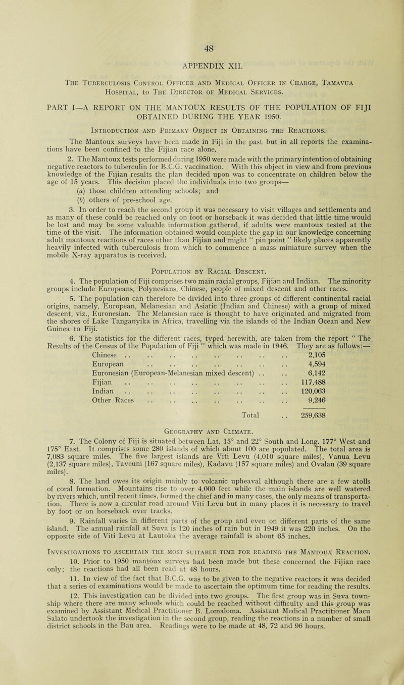 APPENDIX XII. The Tuberculosis Control Officer and Medical Officer in Charge, Tamavua Hospital, to The Director of Medical Services. PART I—A REPORT ON THE MANTOUX RESULTS OF THE POPULATION OF FIJI OBTAINED DURING THE YEAR 1950. Introduction and Primary Object in Obtaining the Reactions. The Mantoux surveys have been made in Fiji in the past but in all reports the examina¬ tions have been confined to the Fijian race alone. 2. The Mantoux tests performed during 1950 were made with the primary intention of obtaining negative reactors to tuberculin for B.C.G. vaccination. With this object in view and from previous knowledge of the Fijian results the plan decided upon was to concentrate on children below the age of 15 years. This decision placed the individuals into two groups— (a) those children attending schools; and (b) others of pre-school age. 3. In order to reach the second group it was necessary to visit villages and settlements and as many of these could be reached only on foot or horseback it was decided that little time would be lost and may be some valuable information gathered, if adults were mantoux tested at the time of the visit. The information obtained would complete the gap in our knowledge concerning adult mantoux reactions of races other than Fijian and might “ pin point ” likely places apparently heavily infected with tuberculosis from which to commence a mass miniature survey when the mobile X-ray apparatus is received. Population by Racial Descent. 4. The population of Fiji comprises two main racial groups, Fijian and Indian. The minority groups include Europeans, Polynesians, Chinese, people of mixed descent and other races. 5. The population can therefore be divided into three groups of different continental racial origins, namely, European, Melanesian and Asiatic (Indian and Chinese) with a group of mixed descent, viz., Euronesian. The Melanesian race is thought to have originated and migrated from the shores of Lake Tanganyika in Africa, travelling via the islands of the Indian Ocean and New Guinea to Fiji. 6. The statistics for the different races, typed herewith, are taken from the report “ The Results of the Census of the Population of Fiji ” which was made in 1946. They are as follows:— Chinese 2,105 European 4,594 Euronesian (European-Melanesian mixed descent) .. 6,142 Fijian 117,488 Indian 120,063 Other Races 9,246 Total 259,638 Geography and Climate. 7. The Colony of Fiji is situated between Lat. 15° and 22° South and Long. 177° West and 175° East. It comprises some 280 islands of which about 100 are populated. The total area is 7,083 square miles. The five largest islands are Viti Levu (4,010 square miles), Vanua Levu (2,137 square miles), Taveuni (167 square miles), Kadavu (157 square miles) and Ovalau (39 square miles). _ _ 8. The land owes its origin mainly to volcanic upheaval although there are a few atolls of coral formation. Mountains rise to over 4,000 feet while the main islands are well watered by rivers which, until recent times, formed the chief and in many cases, the only means of transporta¬ tion. There is now a circular road around Viti Levu but in many places it is necessary to travel by foot or on horseback over tracks. 9. Rainfall varies in different parts of the group and even on different parts of the same island. The annual rainfall at Suva is 120 inches of rain but in 1949 it was 220 inches. On the opposite side of Viti Levu at Lautoka the average rainfall is about 65 inches. Investigations to ascertain the most suitable time for reading the Mantoux Reaction. 10. Prior to 1950 mantoux surveys had been made but these concerned the Fijian race only; the reactions had all been read at 48 hours. 11. In view of the fact that B.C.G. was to be given to the negative reactors it was decided that a series of examinations would be made to ascertain the optimum time for reading the results. 12. This investigation can be divided into two groups. The first group was in Suva town¬ ship where there are many schools which could be reached without difficulty and this group was examined by Assistant Medical Practitioner B. Lomaloma. Assistant Medical Practitioner Macu Salato undertook the investigation in the second group, reading the reactions in a number of small district schools in the Bau area. Readings were to be made at 48, 72 and 96 hours.