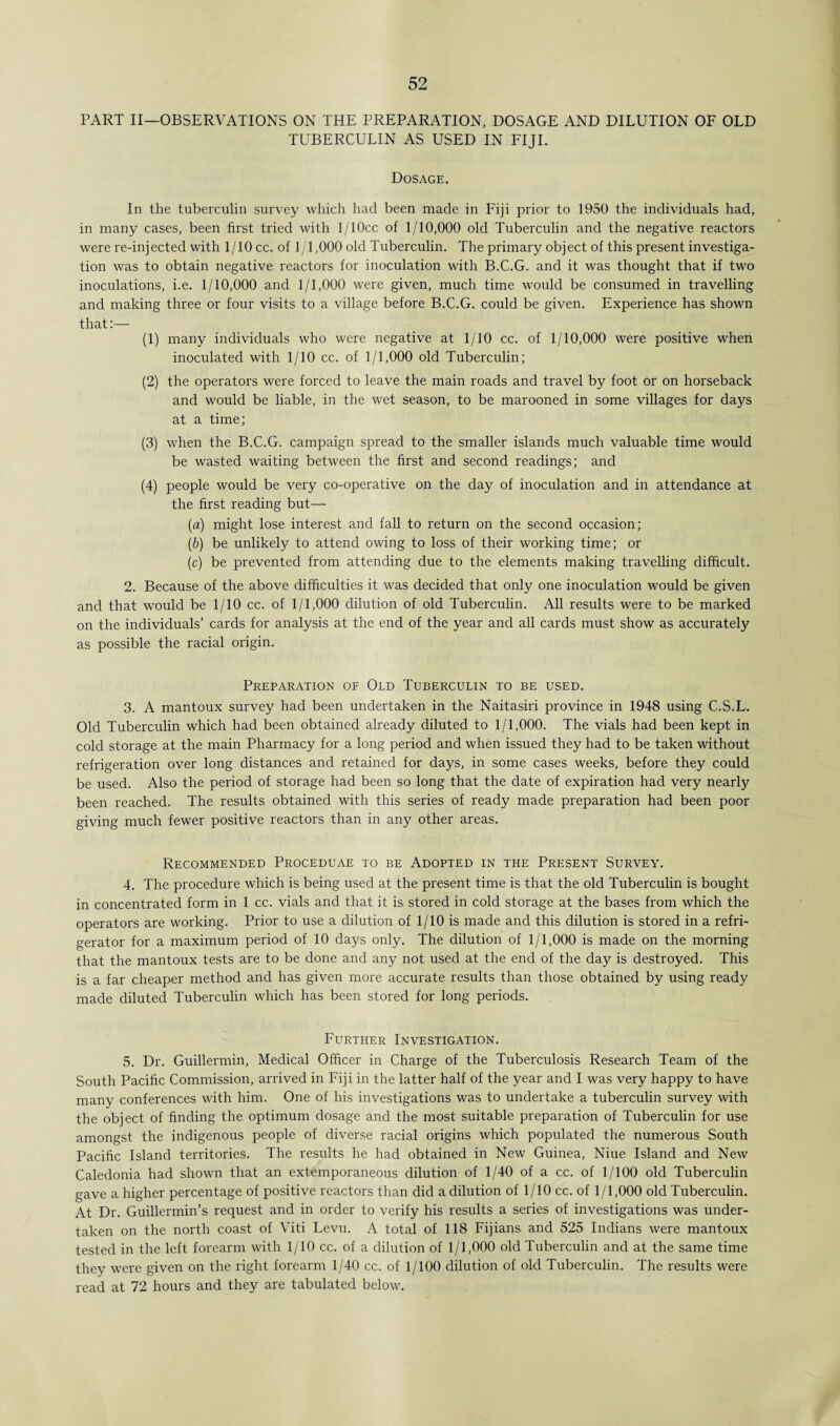 PART II—OBSERVATIONS ON THE PREPARATION, DOSAGE AND DILUTION OF OLD TUBERCULIN AS USED IN FIJI. Dosage. In the tuberculin survey which had been made in Fiji prior to 1950 the individuals had, in many cases, been first tried with l/10cc of 1/10,000 old Tuberculin and the negative reactors were re-injected with 1/10 cc. of 1/1,000 old Tuberculin. The primary object of this present investiga¬ tion was to obtain negative reactors for inoculation with B.C.G. and it was thought that if two inoculations, i.e. 1/10,000 and 1/1,000 were given, much time would be consumed in travelling and making three or four visits to a village before B.C.G. could be given. Experience has shown that:— (1) many individuals who were negative at 1/10 cc. of 1/10,000 were positive when inoculated with 1/10 cc. of 1/1,000 old Tuberculin; (2) the operators were forced to leave the main roads and travel by foot or on horseback and would be liable, in the wet season, to be marooned in some villages for days at a time; (3) when the B.C.G. campaign spread to the smaller islands much valuable time would be wasted waiting between the first and second readings; and (4) people would be very co-operative on the day of inoculation and in attendance at the first reading but— (a) might lose interest and fall to return on the second occasion; (b) be unlikely to attend owing to loss of their working time; or (c) be prevented from attending due to the elements making travelling difficult. 2. Because of the above difficulties it was decided that only one inoculation would be given and that would be 1/10 cc. of 1/1,000 dilution of old Tuberculin. All results were to be marked on the individuals’ cards for analysis at the end of the year and all cards must show as accurately as possible the racial origin. Preparation of Old Tuberculin to be used. 3. A mantoux survey had been undertaken in the Naitasiri province in 1948 using C.S.L. Old Tuberculin which had been obtained already diluted to 1/1,000. The vials had been kept in cold storage at the main Pharmacy for a long period and when issued they had to be taken without refrigeration over long distances and retained for days, in some cases weeks, before they could be used. Also the period of storage had been so long that the date of expiration had very nearly been reached. The results obtained with this series of ready made preparation had been poor giving much fewer positive reactors than in any other areas. Recommended Proceduae to be Adopted in the Present Survey. 4. The procedure which is being used at the present time is that the old Tuberculin is bought in concentrated form in 1 cc. vials and that it is stored in cold storage at the bases from which the operators are working. Prior to use a dilution of 1/10 is made and this dilution is stored in a refri¬ gerator for a maximum period of 10 days only. The dilution of 1/1,000 is made on the morning that the mantoux tests are to be done and any not used at the end of the day is destroyed. This is a far cheaper method and has given more accurate results than those obtained by using ready made diluted Tuberculin which has been stored for long periods. Further Investigation. 5. Dr. Guillermin, Medical Officer in Charge of the Tuberculosis Research Team of the South Pacific Commission, arrived in Fiji in the latter half of the year and I was very happy to have many conferences with him. One of his investigations was to undertake a tuberculin survey with the object of finding the optimum dosage and the most suitable preparation of Tuberculin for use amongst the indigenous people of diverse racial origins which populated the numerous South Pacific Island territories. The results he had obtained in New Guinea, Niue Island and New Caledonia had shown that an extemporaneous dilution of 1/40 of a cc. of 1/100 old Tuberculin gave a higher percentage of positive reactors than did a dilution of 1/10 cc. of 1/1,000 old Tuberculin. At Dr. Guillermin’s request and in order to verify his results a series of investigations was under¬ taken on the north coast of Viti Levu. A total of 118 Fijians and 525 Indians were mantoux tested in the left forearm with 1/10 cc. of a dilution of 1/1,000 old Tuberculin and at the same time they were given on the right forearm 1/40 cc. of 1/100 dilution of old Tuberculin. The results were read at 72 hours and they are tabulated below.