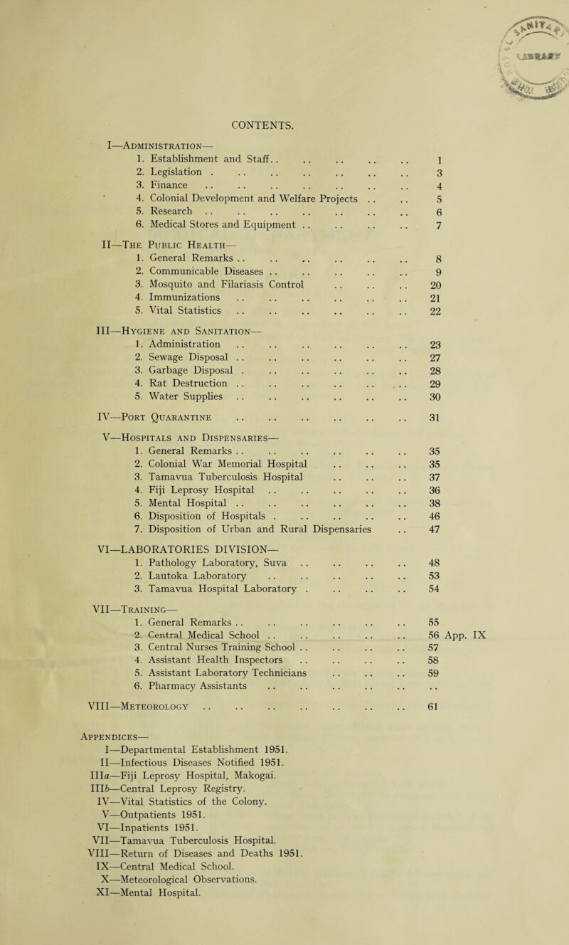 CONTENTS. I—Administration— 1. Establishment and Staff.. 2. Legislation . 3. Finance 4. Colonial Development and Welfare Projects . 5. Research 6. Medical Stores and Equipment II—The Public Health— 1. General Remarks 2. Communicable Diseases 3. Mosquito and Filariasis Control 4. Immunizations 5. Vital Statistics III— Hygiene and Sanitation— 1. Administration 2. Sewage Disposal 3. Garbage Disposal . 4. Rat Destruction 5. Water Supplies IV'—Port Quarantine V—Hospitals and Dispensaries— 1. General Remarks 2. Colonial War Memorial Hospital 3. Tamavua Tuberculosis Hospital 4. Fiji Leprosy Hospital 5. Mental Hospital 6. Disposition of Hospitals . 7. Disposition of Urban and Rural Dispensaries VI—LABORATORIES DIVISION— 1. Pathology Laboratory, Suva 2. Lautoka Laboratory 3. Tamavua Hospital Laboratory . VII—Training— 1. General Remarks 2. Central Medical School 3. Central Nurses Training School 4. Assistant Health Inspectors 5. Assistant Laboratory Technicians 6. Pharmacy Assistants VIII—Meteorology Appendices— I—Departmental Establishment 1951. II—Infectious Diseases Notified 1951. Ilia—Fiji Leprosy Hospital, Makogai. 1116—Central Leprosy Registry. IV— Vital Statistics of the Colony. V—Outpatients 1951. VI—Inpatients 1951. VII—Tamavua Tuberculosis Hospital. VIII—Return of Diseases and Deaths 1951. IX—Central Medical School. X—Meteorological Observations. XI—Mental Hospital. 1 3 4 5 6 7 8 9 20 21 22 23 27 28 29 30 31 35 35 37 36 38 46 47 48 53 54 55 56 App. IX 57 58 59 61
