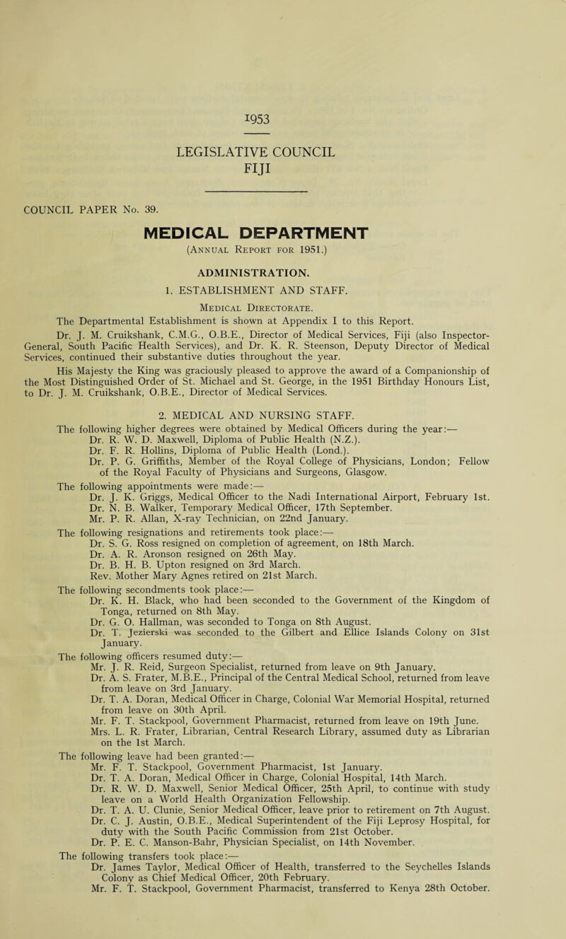 1953 LEGISLATIVE COUNCIL FIJI COUNCIL PAPER No. 39. MEDICAL DEPARTMENT (Annual Report for 1951.) ADMINISTRATION. 1. ESTABLISHMENT AND STAFF. Medical Directorate. The Departmental Establishment is shown at Appendix I to this Report. Dr. J. M. Cruikshank, C.M.G., O.B.E., Director of Medical Services, Fiji (also Inspector- General, South Pacific Health Services), and Dr. K. R. Steenson, Deputy Director of Medical Services, continued their substantive duties throughout the year. His Majesty the King was graciously pleased to approve the award of a Companionship of the Most Distinguished Order of St. Michael and St. George, in the 1951 Birthday Honours List, to Dr. J. M. Cruikshank, O.B.E., Director of Medical Services. 2. MEDICAL AND NURSING STAFF. The following higher degrees were obtained by Medical Officers during the year:— Dr. R. W. D. Maxwell, Diploma of Public Health (N.Z.). Dr. F. R. Hollins, Diploma of Public Health (Lond.). Dr. P. G. Griffiths, Member of the Royal College of Physicians, London; Fellow of the Royal Faculty of Physicians and Surgeons, Glasgow. The following appointments were made:— Dr. J. K. Griggs, Medical Officer to the Nadi International Airport, February 1st. Dr. N. B. Walker, Temporary Medical Officer, 17th September. Mr. P. R. Allan, X-ray Technician, on 22nd January. The following resignations and retirements took place:— Dr. S. G. Ross resigned on completion of agreement, on 18th March. Dr. A. R. Aronson resigned on 26th May. Dr. B. H. B. Upton resigned on 3rd March. Rev. Mother Mary Agnes retired on 21st March. The following secondments took place:— Dr. K. H. Black, who had been seconded to the Government of the Kingdom of Tonga, returned on 8th May. Dr. G. O. Hallman, was seconded to Tonga on 8th August. Dr. T. Jezierski was seconded to the Gilbert and Ellice Islands Colony on 31st January. The following officers resumed duty:— Mr. J. R. Reid, Surgeon Specialist, returned from leave on 9th January. Dr. A. S. Frater, M.B.E., Principal of the Central Medical School, returned from leave from leave on 3rd January. Dr. T. A. Doran, Medical Officer in Charge, Colonial War Memorial Hospital, returned from leave on 30th April. Mr. F. T. Stackpool, Government Pharmacist, returned from leave on 19th June. Mrs. L. R. Frater, Librarian, Central Research Library, assumed duty as Librarian on the 1st March. The following leave had been granted:— Mr. F. T. Stackpool, Government Pharmacist, 1st January. Dr. T. A. Doran, Medical Officer in Charge, Colonial Hospital, 14th March. Dr. R. W. D. Maxwell, Senior Medical Officer, 25th April, to continue with study leave on a World Health Organization Fellowship. Dr. T. A. U. Clunie, Senior Medical Officer, leave prior to retirement on 7th August. Dr. C. J. Austin, O.B.E., Medical Superintendent of the Fiji Leprosy Hospital, for duty with the South Pacific Commission from 21st October. Dr. P. E. C. Manson-Bahr, Physician Specialist, on 14th November. The following transfers took place:— Dr. James Taylor, Medical Officer of Health, transferred to the Seychelles Islands Colony as Chief Medical Officer, 20th February. Mr. F. T. Stackpool, Government Pharmacist, transferred to Kenya 28th October.