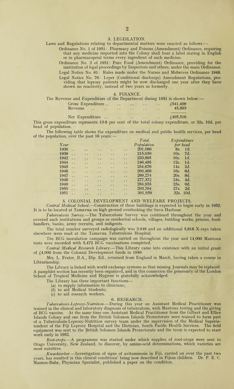 3. LEGISLATION. Laws and Regulations relating to departmental matters were enacted as follows:— Ordinance No. 1 of 1951: Pharmacy and Poisons (Amendment) Ordinance, requiring that any medicine imported into the Colony shall bear a label stating in English or in pharmacopeial terms every ingredient of such medicine. Ordinance No. 2 of 1951: Pure Food (Amendment) Ordinance, providing for the institution of legal proceedings by Inspectors and others, under the main Ordinance. Legal Notice No. 61: Rules made under the Nurses and Midwives Ordinance 1948. Legal Notice No. 78: Leper (Conditional discharge) Amendment Regulations, pro¬ viding that leprosy patients might be now discharged one year after they have shown no reactivity, instead of two years as formerly. 4. FINANCE. The Revenue and Expenditure of the Department during 1951 is shown below:— Gross Expenditure . .. .. .. .. £541,409 Revenue .. .. .. .. .. .. 45,893 Net Expenditure .. .. .. .. .. £495,516 This gross expenditure represents 13-8 per cent of the total colony expenditure, or 32s. lOd. per head of population. The following table shows the expenditure on medical and public health services, per head of the population, over the past 16 years:— Year 1936 1939 1942 1944 1945 1946 1947 1948 1949 1950 1951 Total Expenditure Population per head 201,086 8s. Id. 215,030 10s. 7d. 233,895 10s. Id. 246,485 12s. Id. 254,676 14s. 2d. 260,468 16s. 6d. 269,274 20s. 8d. 211,312 24s. 4d. 284,955 25s. Od. 293,764 27s. 2d. 301,959 32s. lOd. 5. COLONIAL DEVELOPMENT AND WELFARE PROJECTS. Central Medical School— Construction of these buildings is expected to begin early in 1952. It is to be located at Tamavua on high ground overlooking the Suva Harbour. Tuberculosis Survey.—The Tuberculosis Survey was continued throughout the year and covered such institutions and groups as residential schools, villages, building works, prisons, food- handlers, banks, army recruits, and indigents. The total number surveyed radiologically was 3,948 and an additional 5,818 X-rays taken elsewhere were read at the Tamavua Tuberculosis Hospital. The BCG inoculation campaign was carried on throughout the year and 14,000 Mantoux tests were recorded with 5,472 BCG vaccinations completed. Central Medical Research Library.—This Library came into existence with an initial grant of £4,000 from the Colonial Development funds in 1949. Mrs. L. Frater, B.A., Dip. Ed., returned from England in March, having taken a course in Librarianship. The Library is linked with world exchange systems so that missing Journals may be replaced. A pamphlet section has recently been organized, and in this connexion the generosity of the London School of Tropical Medicine and Hygiene is gratefully acknowledged. The Library has three important functions— (a) to supply information to clinicians; (b) to aid Medical Students; (c) to aid research workers. 6. RESEARCH. Tuberculosis-Leprosy-Nutrition.—During this year an Assistant Medical Practitioner was trained in the clinical and laboratory diagnosis of tuberculosis, with Mantoux testing and the giving of BCG vaccine. At the same time one Assistant Medical Practitioner from the Gilbert and Ellice Islands Colony and one from the British Solomon Islands Protectorate were trained to form part of a Tuberculosis-Leprosy-Nutrition survey team under the supervision of the Medical Superin¬ tendent of the Fiji Leprosy Hospital and the Dietician, South Pacific Health Services. The field equipment was sent to the British Solomon Islands Protectorate and the team is expected to start work early in 1952. Root-crops.— A programme was started under which supplies of root-crops were sent to Otago University, New Zealand, to discover, by amino-acid determinations, which varieties are most nutritive. Kwashiorkor.—Investigation of signs of avitaminosis in Fiji, carried on over the past two years, has resulted in this clinical conditions’ being now described in Fijian children. Dr. P. E. C. Manson-Bahr, Physician Specialist, published a paper on the condition.