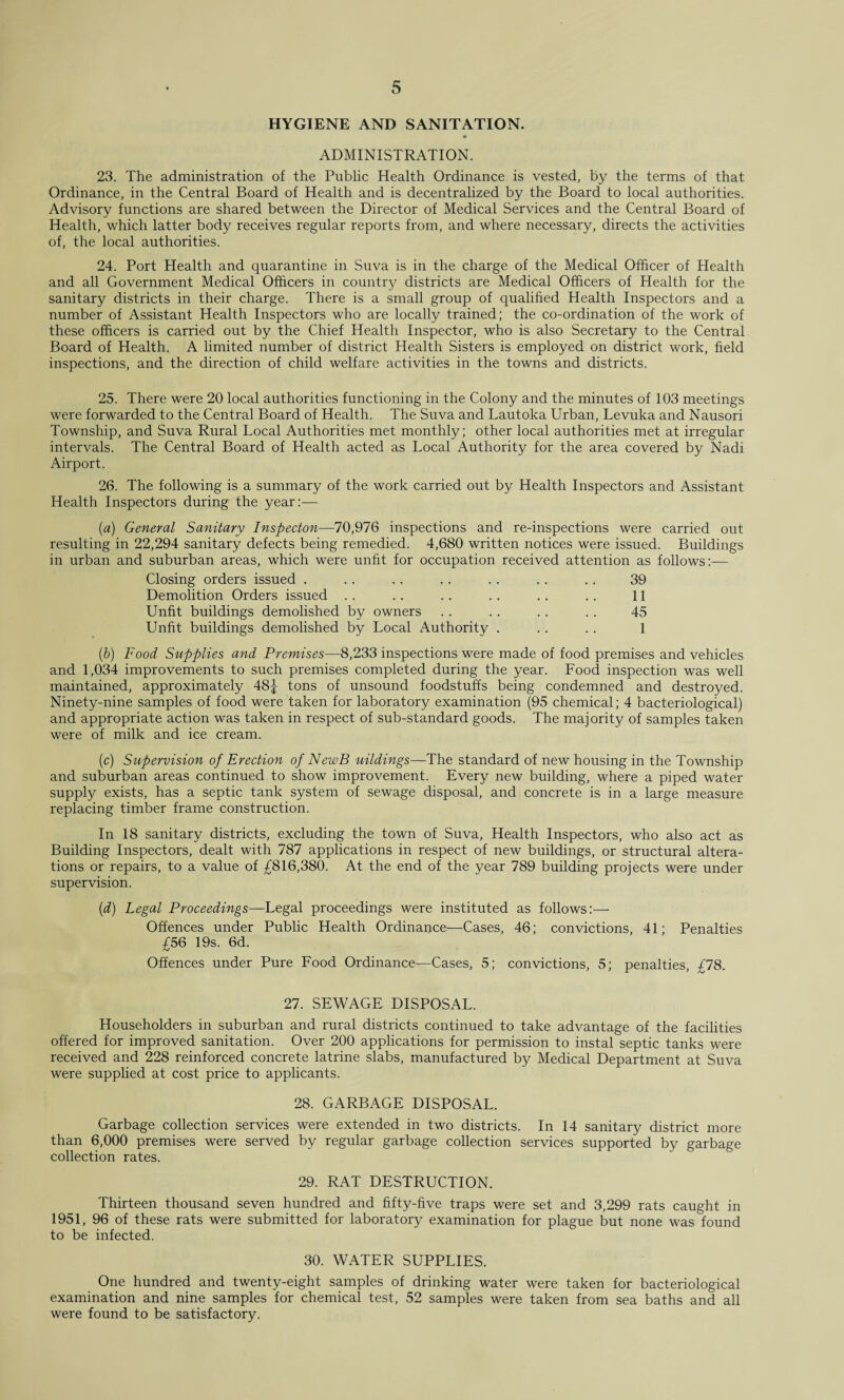HYGIENE AND SANITATION. ADMINISTRATION. 23. The administration of the Public Health Ordinance is vested, by the terms of that Ordinance, in the Central Board of Health and is decentralized by the Board to local authorities. Advisory functions are shared between the Director of Medical Services and the Central Board of Health, which latter body receives regular reports from, and where necessary, directs the activities of, the local authorities. 24. Port Health and quarantine in Suva is in the charge of the Medical Officer of Health and all Government Medical Officers in country districts are Medical Officers of Health for the sanitary districts in their charge. There is a small group of qualified Health Inspectors and a number of Assistant Health Inspectors who are locally trained; the co-ordination of the work of these officers is carried out by the Chief Health Inspector, who is also Secretary to the Central Board of Health. A limited number of district Health Sisters is employed on district work, field inspections, and the direction of child welfare activities in the towns and districts. 25. There were 20 local authorities functioning in the Colony and the minutes of 103 meetings were forwarded to the Central Board of Health. The Suva and Lautoka Urban, Levuka and Nausori Township, and Suva Rural Local Authorities met monthly; other local authorities met at irregular intervals. The Central Board of Health acted as Local Authority for the area covered by Nadi Airport. 26. The following is a summary of the work carried out by Health Inspectors and Assistant Health Inspectors during the year:— (a) General Sanitary Inspecton—70,976 inspections and re-inspections were carried out resulting in 22,294 sanitary defects being remedied. 4,680 written notices were issued. Buildings in urban and suburban areas, which were unfit for occupation received attention as follows:— Closing orders issued . .. .. .. . . . . .. 39 Demolition Orders issued .. .. .. .. . . .. 11 Unfit buildings demolished by owners .. . . .. . . 45 Unfit buildings demolished by Local Authority . .. .. 1 (b) Food Supplies and Premises—8,233 inspections were made of food premises and vehicles and 1,034 improvements to such premises completed during the year. Food inspection was well maintained, approximately 48J tons of unsound foodstuffs being condemned and destroyed. Ninety-nine samples of food were taken for laboratory examination (95 chemical; 4 bacteriological) and appropriate action was taken in respect of sub-standard goods. The majority of samples taken were of milk and ice cream. (c) Supervision of Erection of NewB uildings—The standard of new housing in the Township and suburban areas continued to show improvement. Every new building, where a piped water supply exists, has a septic tank system of sewage disposal, and concrete is in a large measure replacing timber frame construction. In 18 sanitary districts, excluding the town of Suva, Health Inspectors, who also act as Building Inspectors, dealt with 787 applications in respect of new buildings, or structural altera¬ tions or repairs, to a value of £816,380. At the end of the year 789 building projects were under supervision. (d) Legal Proceedings—Legal proceedings were instituted as follows:— Offences under Public Health Ordinance—Cases, 46; convictions, 41; Penalties £56 19s. 6d. Offences under Pure Food Ordinance—Cases, 5; convictions, 5; penalties, £78. 27. SEWAGE DISPOSAL. Householders in suburban and rural districts continued to take advantage of the facilities offered for improved sanitation. Over 200 applications for permission to instal septic tanks were received and 228 reinforced concrete latrine slabs, manufactured by Medical Department at Suva were supplied at cost price to applicants. 28. GARBAGE DISPOSAL. Garbage collection services were extended in two districts. In 14 sanitary district more than 6,000 premises were served by regular garbage collection services supported by garbage collection rates. 29. RAT DESTRUCTION. Thirteen thousand seven hundred and fifty-five traps were set and 3,299 rats caught in 1951, 96 of these rats were submitted for laboratory examination for plague but none was found to be infected. 30. WATER SUPPLIES. One hundred and twenty-eight samples of drinking water were taken for bacteriological examination and nine samples for chemical test, 52 samples were taken from sea baths and all were found to be satisfactory.