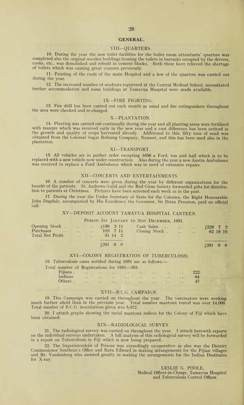 GENERAL. VIII—QUARTERS. 10. During the year the new toilet facilities for the boiler room attendants’ quarters was completed also the original wooden buildings housing the toilets in barracks occupied by the drivers, cooks, etc., was demolished and rebuilt in cement blocks. Both these have relieved the shortage of toilets which was causing great concern previously. 11. Painting of the roofs of the main Hospital and a few of the quarters was carried out during the year. 12. The increased number of students registered at the Central Medical School, necessitated further accommodation and some buildings at Tamavua Hospital were made available. IX—FIRE FIGHTING. 13. Fire drill has been carried out each month as usual and fire extinguishers throughout the area were checked and re-charged. X— PLANTATION. 14. Planting was carried out continually during the year and all planting areas were fertilized with manure which was received early in the new year and a vast difference has been noticed in the growth and quality of crops harvested already. Additional to this, fifty tons of sand was obtained from the Colonial Sugar Refining Company, Nausori, and this has been used also in the plantation. XI— TRANSPORT. 15. All vehicles are in perfect order excepting 1656 a Ford, ton and half which is to be replaced with a new vehicle now under construction. Also during the year a new Austin Ambulance was received to replace a Ford Ambulance which was in need of extensive repairs. XII—CONCERTS AND ENTERTAINMENTS. 16. A number of concerts were given during the year by different organizations for the benefit of the patients. St. Andrews Guild and the Red Cross Society forwarded gifts for distribu¬ tion to patients at Christmas. Pictures have been screened each week as in the past. 17. During the year the Under Secretary of State for the Colonies, the Right Honourable John Dugdale, accompanied by His Excellency the Governor, Sir Brian Freeston, paid an official call. XV—DEPOSIT ACCOUNT TAMAVUA HOSPITAL CANTEEN. Period 1st January to 31st December, 1951. Opening Stock . £ 156 3 11 Cash Sales £228 7 2 Purchases 103 7 11 Closing Stock . 62 18 10 Total Net Profit 31 14 2 £291 6 0 £291 6 0 XVI- —COLONY REGISTRATION OF TUBERCULOSIS. 18. Tuberculosis cases notified during 1951 are as follows:— Total number of Registrations for 1951^353. Fijians . . 222 Indians . 84 Others . . 47 XVII—B.C.G. CAMPAIGN. 19. This Campaign was carried on throughout the year. The vaccinators were working much further afield than in the previous year. Total number mantoux tested was over 14,000. Total number of B.C.G. inoculations given was 5,472. 20. I attach graphs showing the racial mantoux indices for the Colony of Fiji which have been obtained. XIX—RADIOLOGICAL SURVEY. 21. The radiological survey was carried on throughout the year. I attach herewith reports on the individual surveys undertaken. A full analysis of this radiological survey will be forwarded in a report on Tuberculosis in Fiji which is now being prepared.. 22. The Superintendent of Prisons was exceedingly co-operative as also was the District Commissioner Southern’s Office and Ratu Edward in making arrangements for the Fijian villages and Mr. Vandenberg who assisted greatly in making the arrangements for the Indian Destitutes for X-ray. LESLIE G. POOLE, Medical OfLcer-in-Charge, Tamavua Hospital and Tuberculosis Control Officer.