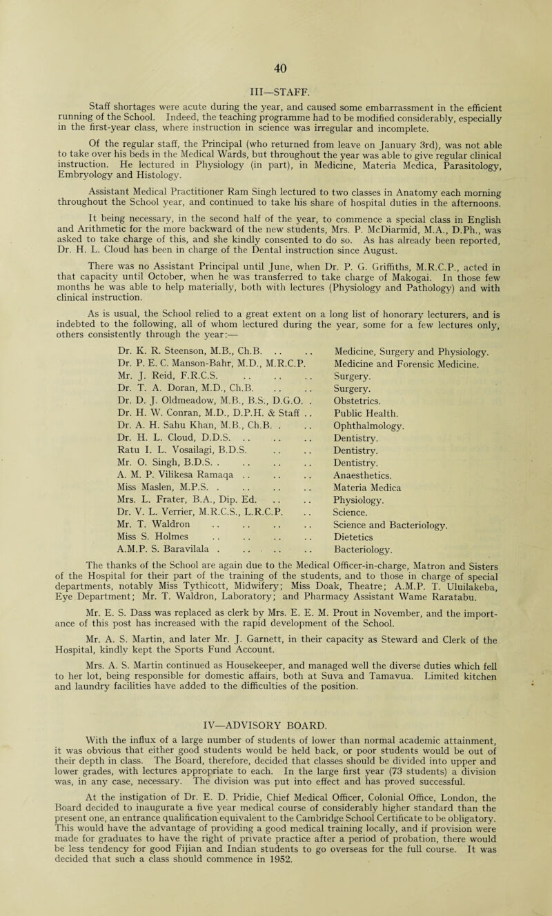 III—STAFF. Staff shortages were acute during the year, and caused some embarrassment in the efficient running of the School. Indeed, the teaching programme had to be modified considerably, especially in the first-year class, where instruction in science was irregular and incomplete. Of the regular staff, the Principal (who returned from leave on January 3rd), was not able to take over his beds in the Medical Wards, but throughout the year was able to give regular clinical instruction. He lectured in Physiology (in part), in Medicine, Materia Medica, Parasitology, Embryology and Histology. Assistant Medical Practitioner Ram Singh lectured to two classes in Anatomy each morning throughout the School year, and continued to take his share of hospital duties in the afternoons. It being necessary, in the second half of the year, to commence a special class in English and Arithmetic for the more backward of the new students, Mrs. P. McDiarmid, M.A., D.Ph., was asked to take charge of this, and she kindly consented to do so. As has already been reported, Dr. H. L. Cloud has been in charge of the Dental instruction since August. There was no Assistant Principal until June, when Dr. P. G. Griffiths, M.R.C.P., acted in that capacity until October, when he was transferred to take charge of Makogai. In those few months he was able to help materially, both with lectures (Physiology and Pathology) and with clinical instruction. As is usual, the School relied to a great extent on a long list of honorary lecturers, and is indebted to the following, all of whom lectured during the year, some for a few lectures only, others consistently through the year:— Dr. K. R. Steenson, M.B., Ch.B. Dr. P. E. C. Manson-Bahr, M.D., M.R.C.P. Mr. J. Reid, F.R.C.S. Dr. T. A. Doran, M.D., Ch.B. Dr. D. J. Oldmeadow, M.B., B.S., D.G.O. Dr. H. W. Conran, M.D., D.P.H. & Staff Dr. A. H. Sahu Khan, M.B., Ch.B. . Dr. H. L. Cloud, D.D.S. Ratu I. L. Vosailagi, B.D.S. Mr. O. Singh, B.D.S. A. M. P. Vilikesa Ramaqa Miss Maslen, M.P.S. . Mrs. L. Frater, B.A., Dip. Ed. Dr. V. L. Verrier, M.R.C.S., L.R.C.P. Mr. T. Waldron Miss S. Holmes A.M.P. S. Baravilala . . Medicine, Surgery and Physiology Medicine and Forensic Medicine. Surgery. Surgery. Obstetrics. Public Health. Ophthalmology. Dentistry. Dentistry. Dentistry. Anaesthetics. Materia Medica Physiology. Science. Science and Bacteriology. Dietetics Bacteriology. The thanks of the School are again due to the Medical Officer-in-charge, Matron and Sisters of the Hospital for their part of the training of the students, and to those in charge of special departments, notably Miss Tythicott, Midwifery; Miss Doak, Theatre; A.M.P. T. Uluilakeba, Eye Department; Mr. T. Waldron, Laboratory; and Pharmacy Assistant Wame Raratabu. Mr. E. S. Dass was replaced as clerk by Mrs. E. E. M. Prout in November, and the import¬ ance of this post has increased with the rapid development of the School. Mr. A. S. Martin, and later Mr. J. Garnett, in their capacity as Steward and Clerk of the Hospital, kindly kept the Sports Fund Account. Mrs. A. S. Martin continued as Housekeeper, and managed well the diverse duties which fell to her lot, being responsible for domestic affairs, both at Suva and Tamavua. Limited kitchen and laundry facilities have added to the difficulties of the position. IV—ADVISORY BOARD. With the influx of a large number of students of lower than normal academic attainment, it was obvious that either good students would be held back, or poor students would be out of their depth in class. The Board, therefore, decided that classes should be divided into upper and lower grades, with lectures appropriate to each. In the large first year (73 students) a division was, in any case, necessary. The division was put into effect and has proved successful. At the instigation of Dr. E. D. Pridie, Chief Medical Officer, Colonial Office, London, the Board decided to inaugurate a five year medical course of considerably higher standard than the present one, an entrance qualification equivalent to the Cambridge School Certificate to be obligatory. This would have the advantage of providing a good medical training locally, and if provision were made for graduates to have the right of private practice after a period of probation, there would be less tendency for good Fijian and Indian students to go overseas for the full course. It was decided that such a class should commence in 1952.