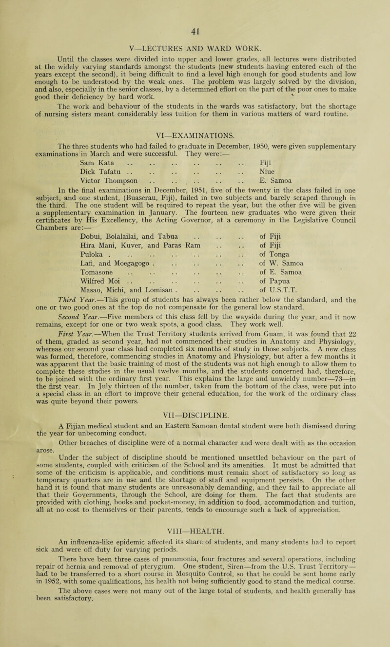 V—LECTURES AND WARD WORK. Until the classes were divided into upper and lower grades, all lectures were distributed at the widely varying standards amongst the students (new students having entered each of the years except the second), it being difficult to find a level high enough for good students and low enough to be understood by the weak ones. The problem was largely solved by the division, and also, especially in the senior classes, by a determined effort on the part of the poor ones to make good their deficiency by hard work. The work and behaviour of the students in the wards was satisfactory, but the shortage of nursing sisters meant considerably less tuition for them in various matters of ward routine. VI—EXAMINATIONS. The three students who had failed to graduate in December, 1950, were given supplementary examinations in March and were successful. They were:— Sam Kata .. .. . . .. .. . . Fiji Dick Tafatu .. .. . * .. .. . . Niue Victor Thompson . . .. .. .. .. E. Samoa In the final examinations in December, 1951, five of the twenty in the class failed in one subject, and one student, (Buaserau, Fiji), failed in two subjects and barely scraped through in the third. The one student will be required to repeat the year, but the other five will be given a supplementary examination in January. The fourteen new graduates who were given their certificates by His Excellency, the Acting Governor, at a ceremony in the Legislative Council Chambers are:— Dobui, Bolalailai, and Tabua of Fiji Hira Mani, Kuver, and Paras Ram of Fiji Puloka . of Tonga Lafi, and Moegagogo . of W. Samoa Tomasone of E. Samoa Wilfred Moi of Papua Masao, Michi, and Lomisan . of U.S.T.T. Third Year.—This group of students has always been rather below the standard, and the one or two good ones at the top do not compensate for the general low standard. Second Year.—Five members of this class fell by the wayside during the year, and it now remains, except for one or two weak spots, a good class. They work well. First Year.—When the Trust Territory students arrived from Guam, it was found that 22 of them, graded as second year, had not commenced their studies in Anatomy and Physiology, whereas our second year class had completed six months of study in those subjects. A new class was formed, therefore, commencing studies in Anatomy and Physiology, but after a few months it was apparent that the basic training of most of the students was not high enough to allow them to complete these studies in the usual twelve months, and the students concerned had, therefore, to be joined with the ordinary first year. This explains the large and unwieldy number—73—in the first year. In July thirteen of the number, taken from the bottom of the class, were put into a special class in an effort to improve their general education, for the work of the ordinary class was quite beyond their powers. VII—DISCIPLINE. A Fijian medical student and an Eastern Samoan dental student were both dismissed during the year for unbecoming conduct. Other breaches of discipline were of a normal character and were dealt with as the occasion arose. Under the subject of discipline should be mentioned unsettled behaviour on the part of some students, coupled with criticism of the School and its amenities. It must be admitted that some of the criticism is applicable, and conditions must remain short of satisfactory so long as temporary quarters are in use and the shortage of staff and equipment persists. On the other hand it is found that many students are unreasonably demanding, and they fail to appreciate all that their Governments, through the School, are doing for them. The fact that students are provided with clothing, books and pocket-money, in addition to food, accommodation and tuition, all at no cost to themselves or their parents, tends to encourage such a lack of appreciation. VIII—HEALTH. An influenza-like epidemic affected its share of students, and many students had to report sick and were off duty for varying periods. There have been three cases of pneumonia, four fractures and several operations, including repair of hernia and removal of pterygium. One student, Siren—from the U.S. Trust Territory— had to be transferred to a short course in Mosquito Control, so that he could be sent home early in 1952, with some qualifications, his health not being sufficiently good to stand the medical course. The above cases were not many out of the large total of students, and health generally has been satisfactory.