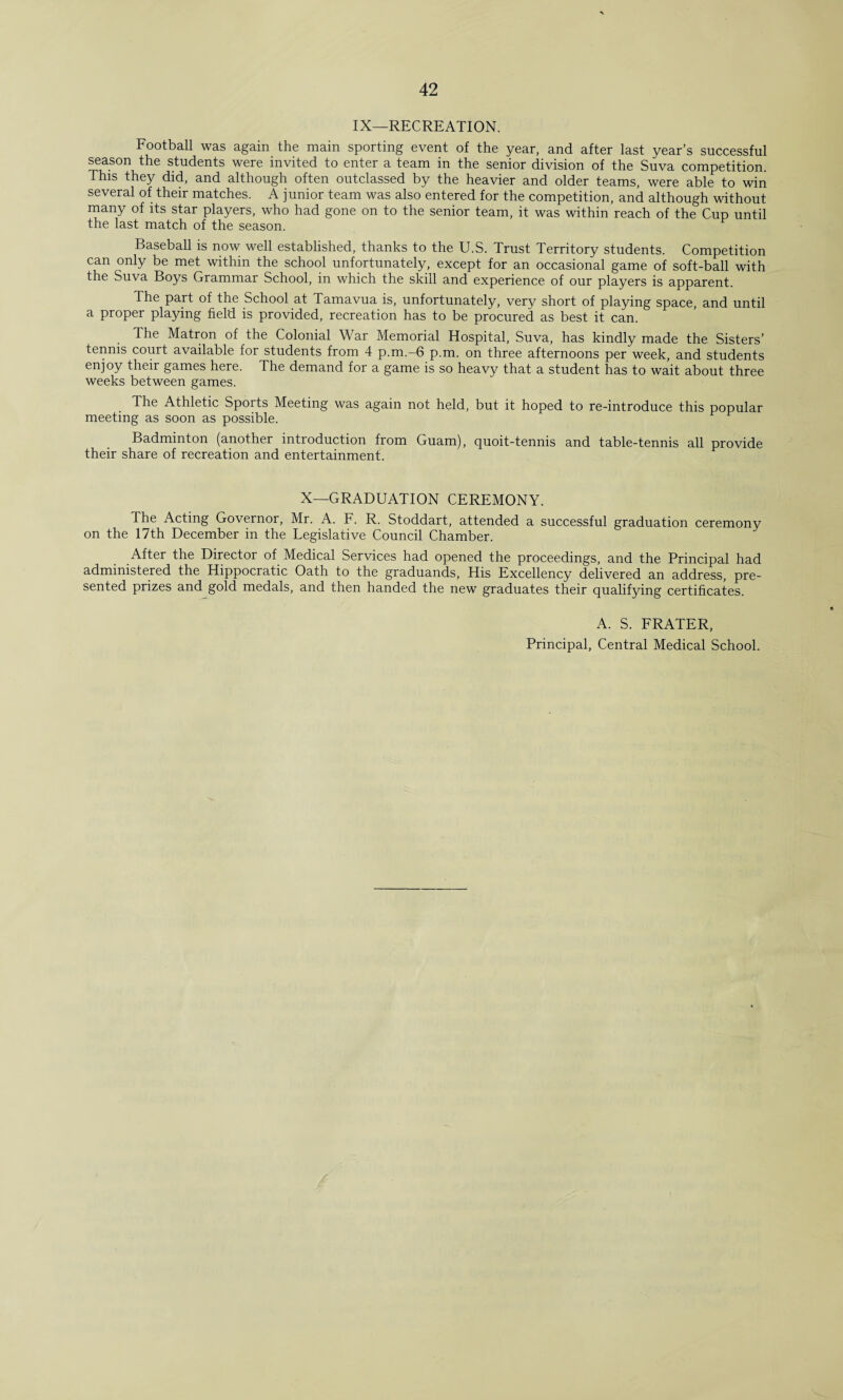 IX—RECREATION. Football was again the main sporting event of the year, and after last year’s successful season the students were invited to enter a team in the senior division of the Suva competition. This they did, and although often outclassed by the heavier and older teams, were able to win several of their matches. A junior team was also entered for the competition, and although without many of its star players, who had gone on to the senior team, it was within reach of the Cup until the last match of the season. Baseball is now well established, thanks to the U.S. Trust Territory students. Competition can only be met within the school unfortunately, except for an occasional game of soft-ball with the Suva Boys Grammar School, in which the skill and experience of our players is apparent. The part of the School at Tamavua is, unfortunately, very short of playing space, and until a proper playing field is provided, recreation has to be procured as best it can. The Matron of the Colonial War Memorial Hospital, Suva, has kindly made the Sisters’ tennis court available for students from 4 p.m.-6 p.m. on three afternoons per week, and students enjoy their games here. The demand for a game is so heavy that a student has to wait about three weeks between games. The Athletic Sports Meeting was again not held, but it hoped to re-introduce this popular meeting as soon as possible. Badminton (another introduction from Guam), quoit-tennis and table-tennis all provide their share of recreation and entertainment. X—GRADUATION CEREMONY. I he Acting Governor, Mr. A. F. R. Stoddart, attended a successful graduation ceremony on the 17th December in the Legislative Council Chamber. After the Director of Medical Services had opened the proceedings, and the Principal had administered the Hippocratic Oath to the graduands, His Excellency delivered an address, pre¬ sented prizes and gold medals, and then handed the new graduates their qualifying certificates. A. S. FRATER, Principal, Central Medical School.