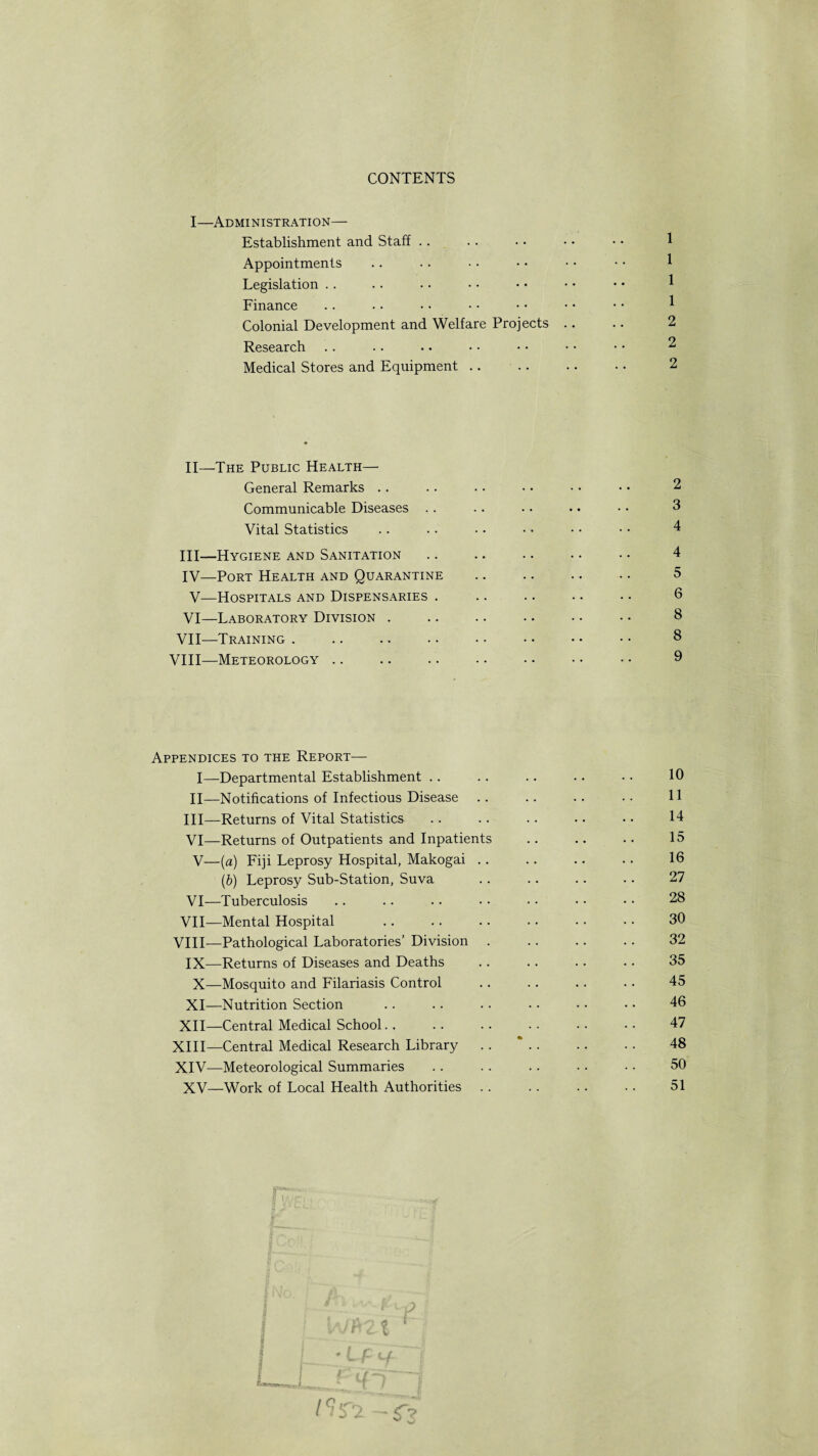 CONTENTS I—Administration— Establishment and Staff Appointments Legislation Finance Colonial Development and Welfare Projects . Research Medical Stores and Equipment. II—The Public Health— General Remarks Communicable Diseases .. Vital Statistics III— Hygiene and Sanitation IV— Port Health and Quarantine V—Hospitals and Dispensaries . VI—Laboratory Division . VII—Training . VIII—Meteorology 2 3 4 4 5 6 8 8 9 Appendices to the Report— I—Departmental Establishment .. .. .. .. • • 10 II—Notifications of Infectious Disease .. .. .. •• H III—Returns of Vital Statistics .. .. .. •. • • 14 VI—Returns of Outpatients and Inpatients .. .. .. 15 V—(a) Fiji Leprosy Hospital, Makogai .. .. .. .. 16 (b) Leprosy Sub-Station, Suva .. .. .. .. 27 VI—Tuberculosis .. .. .. • • • • • • • • 28 VII—Mental Hospital .. .. .. • • • • • • 30 VIII—Pathological Laboratories’ Division . .. .. .. 32 IX—Returns of Diseases and Deaths .. .. .. .. 35 X—Mosquito and Filariasis Control .. .. .. .. 45 XI—Nutrition Section .. .. • • • • • • • • 46 XII—Central Medical School.. .. .. .. .. •• 47 XIII— Central Medical Research Library .. *. 48 XIV— Meteorological Summaries .. .. .. • • • • 50 XV—Work of Local Health Authorities .. .. .. .. 51