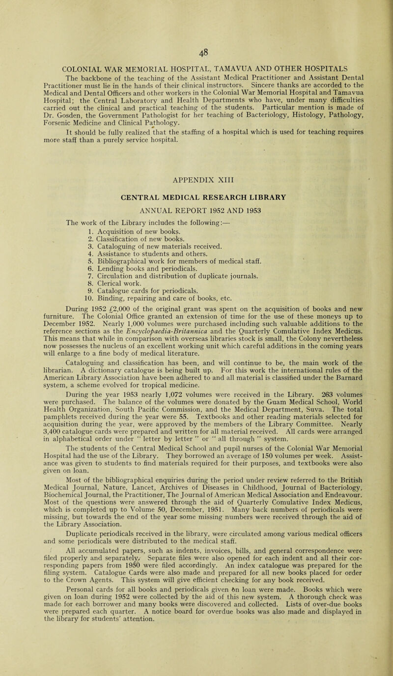 COLONIAL WAR MEMORIAL HOSPITAL, TAMAVUA AND OTHER HOSPITALS The backbone of the teaching of the Assistant Medical Practitioner and Assistant Dental Practitioner must lie in the hands of their clinical instructors. Sincere thanks are accorded to the Medical and Dental Officers and other workers in the Colonial War Memorial Hospital and Tamavua Hospital; the Central Laboratory and Health Departments who have, under many difficulties carried out the clinical and practical teaching of the students. Particular mention is made of Dr. Gosden, the Government Pathologist for her teaching of Bacteriology, Histology, Pathology, Forsenic Medicine and Clinical Pathology. It should be fully realized that the staffing of a hospital which is used for teaching requires more staff than a purely service hospital. APPENDIX XIII CENTRAL MEDICAL RESEARCH LIBRARY ANNUAL REPORT 1952 AND 1953 The work of the Library includes the following:— 1. Acquisition of new books. 2. Classification of new books. 3. Cataloguing of new materials received. 4. Assistance to students and others. 5. Bibliographical work for members of medical staff. 6. Lending books and periodicals. 7. Circulation and distribution of duplicate journals. 8. Clerical work. 9. Catalogue cards for periodicals. 10. Binding, repairing and care of books, etc. During 1952 ^2,000 of the original grant was spent on the acquisition of books and new furniture. The Colonial Office granted an extension of time for the use of these moneys up to December 1952. Nearly 1,000 volumes were purchased including such valuable additions to the reference sections as the Encyclopaedia-Britannica and the Quarterly Comulative Index Medicus. This means that while in comparison with overseas libraries stock is small, the Colony nevertheless now possesses the nucleus of an excellent working unit which careful additions in the coming years will enlarge to a fine body of medical literature. Cataloguing and classification has been, and will continue to be, the main work of the librarian. A dictionary catalogue is being built up. For this work the international rules of the American Library Association have been adhered to and all material is classified under the Barnard system, a scheme evolved for tropical medicine. During the year 1953 nearly 1,072 volumes were received in the Library. 263 volumes were purchased. The balance of the volumes were donated by the Guam Medical School, World Health Organization, South Pacific Commission, and the Medical Department, Suva. The total pamphlets received during the year were 55. Textbooks and other reading materials selected for acquisition during the year, were approved by the members of the Library Committee. Nearly 3,400 catalogue cards were prepared and written for all material received. All cards were arranged in alphabetical order under “ letter by letter ” or  all through ” system. The students of the Central Medical School and pupil nurses of the Colonial War Memorial Hospital had the use of the Library. They borrowed an average of 150 volumes per week. Assist¬ ance was given to students to find materials required for their purposes, and textbooks were also given on loan. Most of the bibliographical enquiries during the period under review referred to the British Medical Journal, Nature, Lancet, Archives of Diseases in Childhood, Journal of Bacteriology, Biochemical Journal, the Practitioner, The Journal of American Medical Association and Endeavour. Most of the questions were answered through the aid of Quarterly Comulative Index Medicus, which is completed up to Volume 50, December, 1951. Many back numbers of periodicals were missing, but towards the end of the year some missing numbers were received through the aid of the Library Association. Duplicate periodicals received in the library, were circulated among various medical officers and some periodicals were distributed to the medical staff. All accumulated papers, such as indents, invoices, bills, and general correspondence were filed properly and separately. Separate files were also opened for each indent and all their cor¬ responding papers from 1950 were filed accordingly. An index catalogue was prepared for the filing system. Catalogue Cards were also made and prepared for all new books placed for order to the Crown Agents. This system will give efficient checking for any book received. Personal cards for all books and periodicals given 6n loan were made. Books which were given on loan during 1952 were collected by the aid of this new system. A thorough check was made for each borrower and many books were discovered and collected. Lists of over-due books were prepared each quarter. A notice board for overdue books was also made and displayed in the library for students’ attention.
