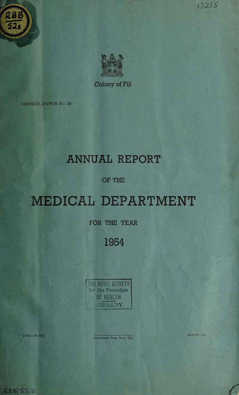 ' t I 133S Colony of Fiji COUNCIL PAPER No. 26. ANNUAL REPORT OF THE MEDICAL DEPARTMENT FOR THE YEAR 1954 [the ROYAL SOCIETY ■ for the Premotion OF HEALTH ' I BRAKY Government Press, Suva, Fiji. 30 CP 55—600 E fefel SSLS