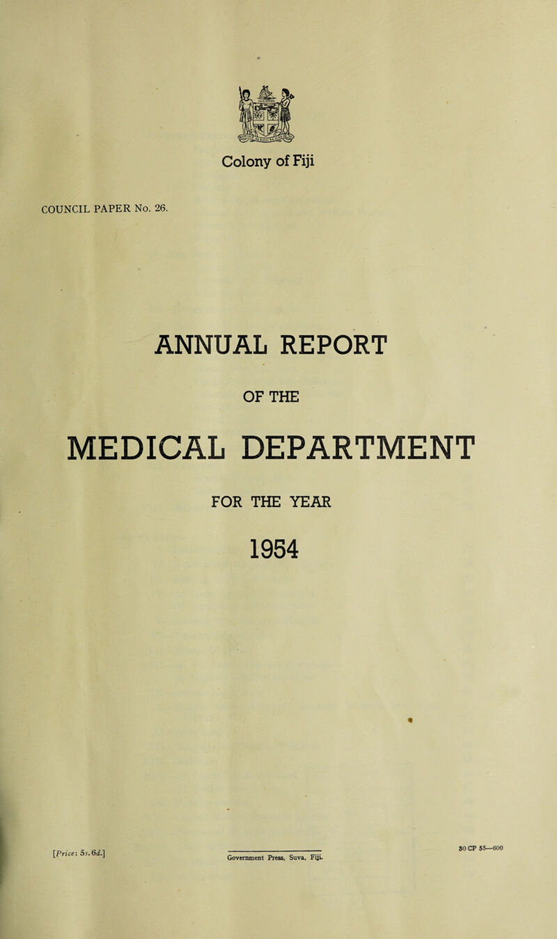 Colony of Fiji COUNCIL PAPER No. 26. ANNUAL REPORT OF THE MEDICAL DEPARTMENT FOR THE YEAR 1954 [Price: 5s.6d.] Government Press, Suva, Fiji. 30 CP 55—600