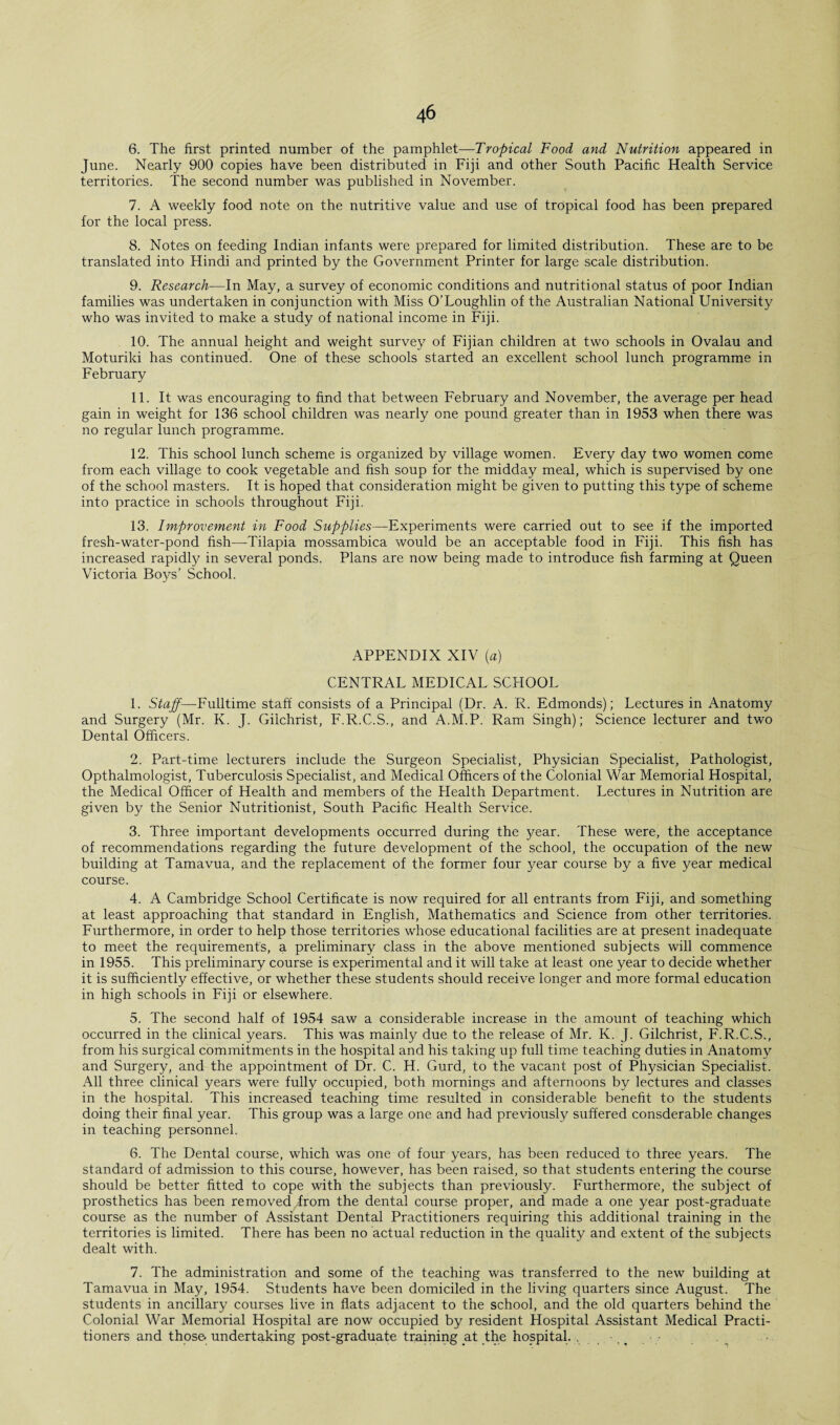 6. The first printed number of the pamphlet—Tropical Food and Nutrition appeared in June. Nearly 900 copies have been distributed in Fiji and other South Pacific Health Service territories. The second number was published in November. 7. A weekly food note on the nutritive value and use of tropical food has been prepared for the local press. 8. Notes on feeding Indian infants were prepared for limited distribution. These are to be translated into Hindi and printed by the Government Printer for large scale distribution. 9. Research—In May, a survey of economic conditions and nutritional status of poor Indian families was undertaken in conjunction with Miss O’Loughlin of the Australian National University who was invited to make a study of national income in Fiji. 10. The annual height and weight survey of Fijian children at two schools in Ovalau and Moturiki has continued. One of these schools started an excellent school lunch programme in February 11. It was encouraging to find that between February and November, the average per head gain in weight for 136 school children was nearly one pound greater than in 1953 when there was no regular lunch programme. 12. This school lunch scheme is organized by village women. Every day two women come from each village to cook vegetable and fish soup for the midday meal, which is supervised by one of the school masters. It is hoped that consideration might be given to putting this type of scheme into practice in schools throughout Fiji. 13. Improvement in Food Supplies—Experiments were carried out to see if the imported fresh-water-pond fish—Tilapia mossambica would be an acceptable food in Fiji. This fish has increased rapidly in several ponds. Plans are now being made to introduce fish farming at Queen Victoria Boys’ School. APPENDIX XIV (a) CENTRAL MEDICAL SCHOOL 1. Staff—Fulltime staff consists of a Principal (Dr. A. R. Edmonds); Lectures in Anatomy and Surgery (Mr. K. J. Gilchrist, F'.R.C.S., and A.M.P. Ram Singh); Science lecturer and two Dental Officers. 2. Part-time lecturers include the Surgeon Specialist, Physician Specialist, Pathologist, Opthalmologist, Tuberculosis Specialist, and Medical Officers of the Colonial War Memorial Hospital, the Medical Officer of Health and members of the Health Department. Lectures in Nutrition are given by the Senior Nutritionist, South Pacific Health Service. 3. Three important developments occurred during the year. These were, the acceptance of recommendations regarding the future development of the school, the occupation of the new building at Tamavua, and the replacement of the former four }^ear course by a five year medical course. 4. A Cambridge School Certificate is now required for all entrants from Fiji, and something at least approaching that standard in English, Mathematics and Science from other territories. Furthermore, in order to help those territories whose educational facilities are at present inadequate to meet the requirements, a preliminary class in the above mentioned subjects will commence in 1955. This preliminary course is experimental and it will take at least one year to decide whether it is sufficiently effective, or whether these students should receive longer and more formal education in high schools in Fiji or elsewhere. 5. The second half of 1954 saw a considerable increase in the amount of teaching which occurred in the clinical years. This was mainly due to the release of Mr. K. J. Gilchrist, F.R.C.S., from his surgical commitments in the hospital and his taking up full time teaching duties in Anatomy and Surgery, and the appointment of Dr. C. H. Gurd, to the vacant post of Physician Specialist. All three clinical years were fully occupied, both mornings and afternoons by lectures and classes in the hospital. This increased teaching time resulted in considerable benefit to the students doing their final year. This group was a large one and had previously suffered consderable changes in teaching personnel. 6. The Dental course, which was one of four years, has been reduced to three years. The standard of admission to this course, however, has been raised, so that students entering the course should be better fitted to cope with the subjects than previously. Furthermore, the subject of prosthetics has been removed from the dental course proper, and made a one year post-graduate course as the number of Assistant Dental Practitioners requiring this additional training in the territories is limited. There has been no actual reduction in the quality and extent of the subjects dealt with. 7. The administration and some of the teaching was transferred to the new building at Tamavua in May, 1954. Students have been domiciled in the living quarters since August. The students in ancillary courses live in flats adjacent to the school, and the old quarters behind the Colonial War Memorial Hospital are now occupied by resident Hospital Assistant Medical Practi¬ tioners and those, undertaking post-graduate training at the hospital. ....