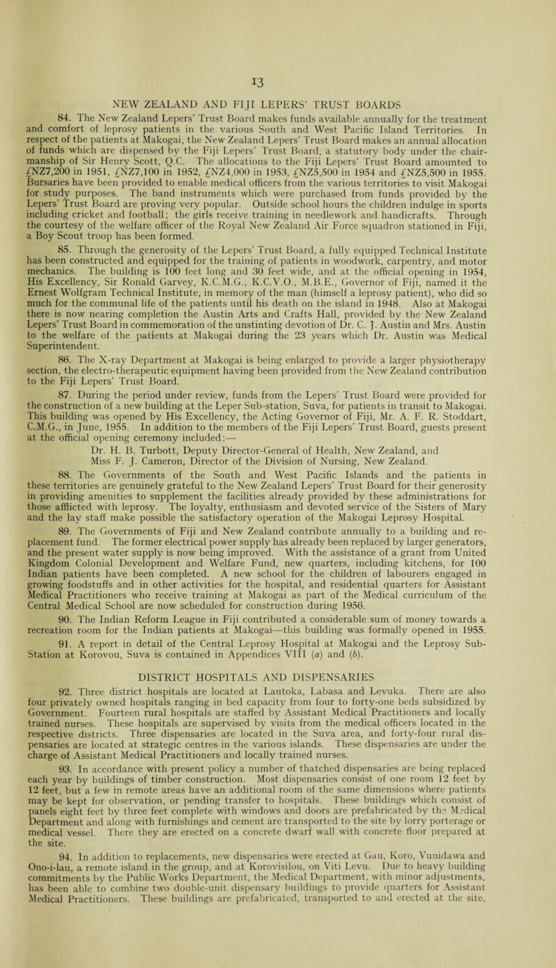 NEW ZEALAND AND FIJI LEPERS’ TRUST BOARDS 84. The New Zealand Lepers’ Trust Board makes funds available annually for the treatment and comfort of leprosy patients in the various South and West Pacific Island Territories. In respect of the patients at Makogai, the New Zealand Lepers’ Trust Board makes an annual allocation of funds which are dispensed by the Fiji Lepers’ Trust Board, a statutory body under the chair¬ manship of Sir Henry Scott, Q.C. The allocations to the Fiji Lepers’ Trust Board amounted to £NZ7,200 in 1951, £NZ7,100 in 1952, £NZ4,000 in 1953, £NZ5,500 in 1954 and £NZ5,500 in 1955. Bursaries have been provided to enable medical officers from the various territories to visit Makogai for study purposes. The band instruments which were purchased from funds provided by the Lepers’ Trust Board are proving very popular. Outside school hours the children indulge in sports including cricket and football; the girls receive training in needlework and handicrafts. Through the courtesy of the welfare officer of the Royal New Zealand Air Force squadron stationed in Fiji, a Boy Scout troop has been formed. 85. Through the generosity of the Lepers’ Trust Board, a fully equipped Technical Institute has been constructed and equipped for the training of patients in woodwork, carpentry, and motor mechanics. The building is 100 feet long and 30 feet wide, and at the official opening in 1954, His Excellency, Sir Ronald Garvey, K.C.M.G., K.C.V.O., M.B.F., Governor of Fiji, named it the Ernest Wolfgram Technical Institute, in memory of the man (himself a leprosy patient), who did so much for the communal life of the patients until his death on the island in 1948. Also at Makogai there is now nearing completion the Austin Arts and Crafts Hall, provided by the New Zealand Lepers’ Trust Board in commemoration of the unstinting devotion of Dr. C. J. Austin and Mrs. Austin to the welfare of the patients at Makogai during the 23 years which Dr. Austin was Medical Superintendent. 86. The X-ray Department at Makogai is being enlarged to provide a larger physiotherapy section, the electro-therapeutic equipment having been provided from the New Zealand contribution to the Fiji Lepers’ Trust Board. 87. During the period under review, funds from the Lepers’ Trust Board were provided for the construction of a new building at the Leper Sub-station, Suva, for patients in transit to Makogai. This building was opened by His Excellency, the Acting Governor of Fiji, Mr. A. F. R. Stoddart, C.M.G., in June, 1955. In addition to the members of the Fiji Lepers’ Trust Board, guests present at the official opening ceremony included:— Dr. H. B. Turbott, Deputy Director-General of Health, New Zealand, and Miss F. J. Cameron, Director of the Division of Nursing, New Zealand. 88. The Governments of the South and West Pacific Islands and the patients in these territories are genuinely grateful to the New Zealand Lepers’ Trust Board for their generosity in providing amenities to supplement the facilities already provided by these administrations for those afflicted with leprosy. The loyalty, enthusiasm and devoted service of the Sisters of Mary and the lay staff make possible the satisfactory operation of the Makogai Leprosy Hospital. 89. The Governments of Fiji and New Zealand contribute annually to a building and re¬ placement fund. The former electrical power supply has already been replaced by larger generators, and the present water supply is now being improved. With the assistance of a grant from United Kingdom Colonial Development and Welfare Fund, new quarters, including kitchens, for 100 Indian patients have been completed. A new school for the children of labourers engaged in growing foodstuffs and in other activities for the hospital, and residential quarters for Assistant Medical Practitioners who receive training at Makogai as part of the Medical curriculum of the Central Medical School are now scheduled for construction during 1956. 90. The Indian Reform League in Fiji contributed a considerable sum of money towards a recreation room for the Indian patients at Makogai—this building was formally opened in 1955. 91. A report in detail of the Central Leprosy Hospital at Makogai and the Leprosy Sub- Station at Korovou, Suva is contained in Appendices VIII (a) and (b). DISTRICT HOSPITALS AND DISPENSARIES 92. Three district hospitals are located at Lautoka, Labasa and Levuka. There are also four privately owned hospitals ranging in bed capacity from four to forty-one beds subsidized by Government. Fourteen rural hospitals are staffed by Assistant Medical Practitioners and locally trained nurses. These hospitals are supervised by visits from the medical officers located in the respective districts. Three dispensaries are located in the Suva area, and forty-four rural dis¬ pensaries are located at strategic centres in the various islands. These dispensaries are under the charge of Assistant Medical Practitioners and locally trained nurses. 93. In accordance with present policy a number of thatched dispensaries are being replaced each year by buildings of timber construction. Most dispensaries consist of one room 12 feet by 12 feet, but a few in remote areas have an additional room of the same dimensions where patients may be kept for observation, or pending transfer to hospitals. These buildings which consist of panels eight feet by three feet complete with windows and doors are prefabricated by the Medical Department and along with furnishings and cement are transported to the site by lorry porterage or medical vessel. There they are erected on a concrete dwarf wall with concrete floor prepared at the site. 94. In addition to replacements, new dispensaries were erected at Gau, Koro, Vunidawa and Ono-i-lau, a remote island in the group, and at Korovisilou, on Viti Levu. Due to heavy building commitments by the Public Works Department, the Medical Department, with minor adjustments, has been able to combine two double-unit dispensary buildings to provide quarters for Assistant Medical Practitioners. These buildings are prefabricated, transported to and erected at the site,