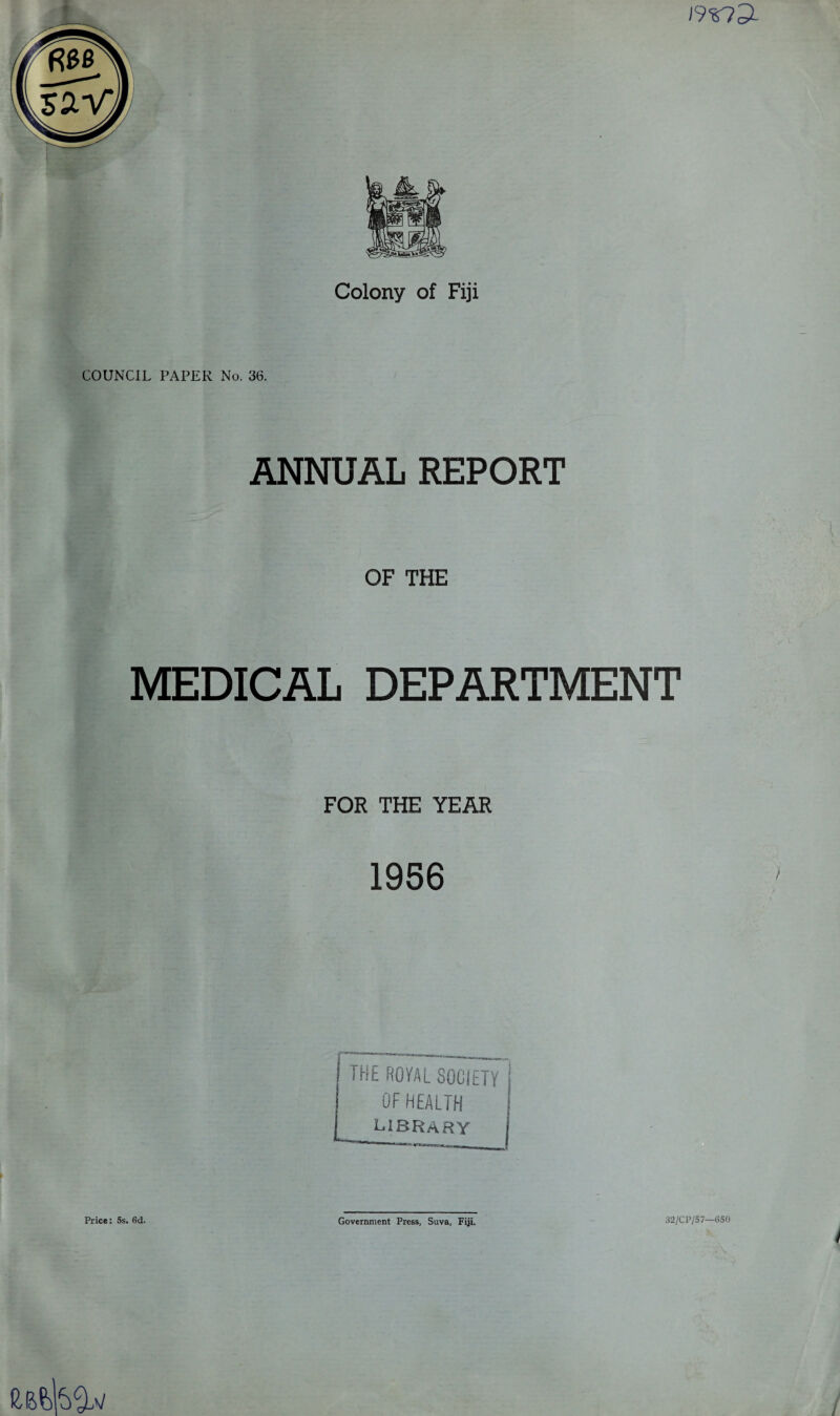 ] 9r?3- Colony of Fiji COUNCIL PAPER No. 36. ANNUAL REPORT OF THE MEDICAL DEPARTMENT FOR THE YEAR 1956 THE ROYAL SOCIETY I OF HEALTH ,1 library j Price: 5s. 6d. Government Press, Suva, Fiji. 32/CP/57—650 /