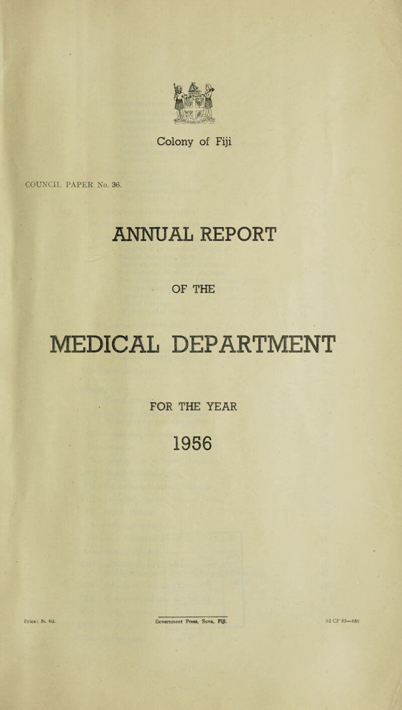 Colony of Fiji COUNCIL PAPER No. 36. ANNUAL REPORT OF THE MEDICAL DEPARTMENT FOR THE YEAR 1956 Price: 5s. Sd. Government Press, Suva, Fiji. 32 CP