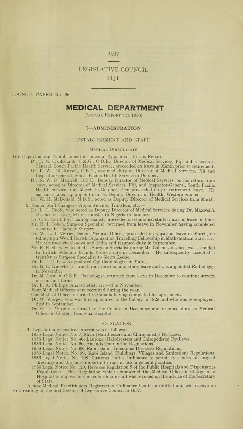 1957 LEGISLATIVE COUNCIL FIJI COUNCIL PAPER No. 36. MEDICAL DEPARTMENT (Annual Report for 1956) I—ADMINISTRATION ESTABLISHMENT AND STAFF Medical Directorate The Departmental Establishment is shown at Appendix I to this Report. Dr. J. M. Cruikshank, C.M.G., O.B.E., Director of Medical Services, Fiji and Inspector- General, South Pacific Health Service, proceeded on leave in March prior to retirement. Dr. P. W. Dill-Russell, C.B.E., assumed duty as Director of Medical Services, Fiji and Inspector-General, South Pacific Health Service in October. Dr. R. W. D. Maxwell, O.B.E., Deputy Director of Medical Services, on his return from leave, acted as Director of Medical Services, Fiji, and Inspector-General, South Pacific Health Service from March to October, then proceeded on pre-retirement leave. He has since taken up appointment as Deputy Director of Health, Western Samoa. Dr. W. H. McDonald, M.B.E., acted as Deputy Director of Medical Services from March. 2. Senior Staff Changes—Appointments, Transfers, etc.— Dr. L. G. Poole, who acted as Deputy Director of Medical Services during Dr. Maxwell’s absence on leave, left on transfer to Nigeria in January. Dr. C. H. Gurd, Physician Specialist, proceeded on combined study-vacation leave in June. Mr. R. I. Cohen, Surgeon Specialist, returned from leave in November having completed a course in Thoracic Surgery. Dr. W. L. I. Verrier, Senior Medical Officer, proceeded on vacation leave in March, on taking up a World Health Organization Travelling Fellowship in Mathematical Statistics. He returned via Geneva and India and resumed duty in September. Mr. R. E. Shaw, who acted as Surgeon Specialist during Mr. Cohen’s absence, was seconded to British Solomon Islands Protectorate in December. He subsequently accepted a transfer as Surgeon Specialist to Sierra Leone. Dr. P. J. Daly was appointed Ophthalmologist in March. Dr. H. E. Knowles returned from vacation and study leave and was appointed Radiologist in November. Dr. M. Gosden, O.B.E., Pathologist, returned from leave in December to continue service on contract terms. Dr. L. A. Phillips, Anaesthetist, arrived in November. Four Medical Officers were recruited during the year. One Medical Officer returned to Canada having completed his agreement. Dr. W. Worger, who was first appointed to the Colony in 1929 and who was re-employed, died in September. Dr. G. D. Murphy returned to the Colony in December and resumed duty as Medical Officer-in-Charge, Tamavua Hospital. LEGISLATION 3. Legislation of medical interest was as follows:— 1955 Legal Notice No. 7, Suva (Hairdressers and Chiropodists) By-Laws. 1956 Legal Notice No. 46, Lautoka (Hairdressers and Chiropodists) By-Laws. 1956 Legal Notice No. 60, Amends Quarantine Regulations. 1956 Legal Notice No. 98, Rabi Island (Infectious Diseases) Regulations. 1956 Legal Notice No. 99, Rabi Island (Buildings, Villages and Sanitation) Regulations. 1956 Legal Notice No. 108, Customs Duties Ordinance to permit free entry of surgical dressings and the more important drugs in use in general practice. 1956 Legal Notice No. 120, Revokes Regulation 5 of the Public Hospitals and Dispensaries Regulations. This Regulation which empowered the Medical Officer-in-Charge of a Hospital to impose fines on subordinate staff was revoked on the advice of the Secretary of State. A new Medical Practitioners Registration Ordinance has been drafted and will receive its first reading at the first Session of Legislative Council in 1957.