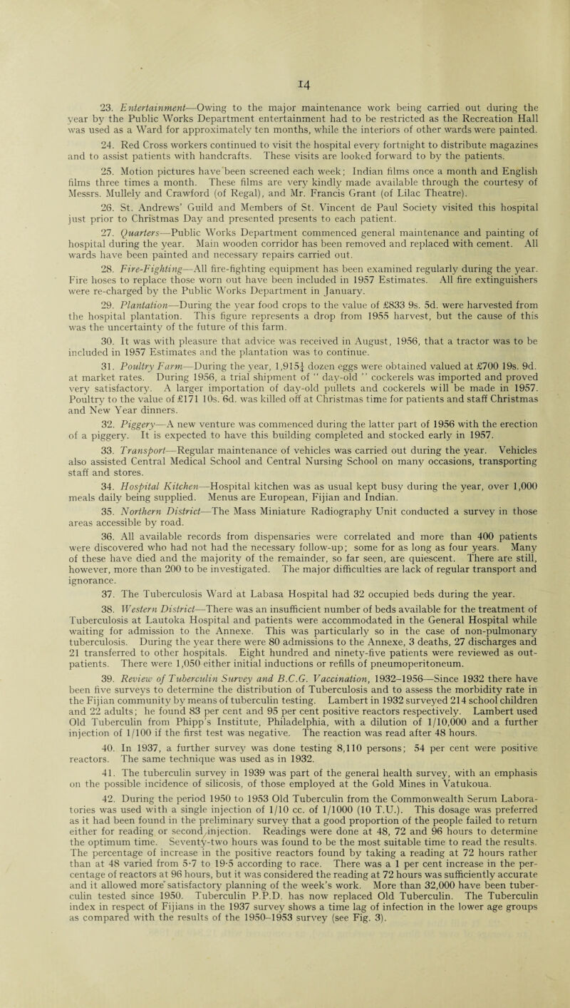 23. Entertainment—Owing to the major maintenance work being carried out during the year by the Public Works Department entertainment had to be restricted as the Recreation Hall was used as a Ward for approximately ten months, while the interiors of other wards were painted. 24. Red Cross workers continued to visit the hospital every fortnight to distribute magazines and to assist patients with handcrafts. These visits are looked forward to by the patients. 25. Motion pictures have been screened each week; Indian films once a month and English films three times a month. These films are very kindly made available through the courtesy of Messrs. Mullely and Crawford (of Regal), and Mr. Francis Grant (of Lilac Theatre). 26. St. Andrews’ Guild and Members of St. Vincent de Paul Society visited this hospital just prior to Christmas Day and presented presents to each patient. 27. Quarters—Public Works Department commenced general maintenance and painting of hospital during the year. Main wooden corridor has been removed and replaced with cement. All wards have been painted and necessary repairs carried out. 28. Fire-Fighting—All fire-fighting equipment has been examined regularly during the year. Fire hoses to replace those worn out have been included in 1957 Estimates. All fire extinguishers were re-charged by the Public Works Department in January. 29. Plantation—During the year food crops to the value of £833 9s. 5d. were harvested from the hospital plantation. This figure represents a drop from 1955 harvest, but the cause of this was the uncertainty of the future of this farm. 30. It was with pleasure that advice was received in August, 1956, that a tractor was to be included in 1957 Estimates and the plantation was to continue. 31. Poultry Farm—During the year, 1,915 J dozen eggs were obtained valued at £700 19s. 9d. at market rates. During 1956, a trial shipment of “ day-old ” cockerels was imported and proved very satisfactory. A larger importation of day-old pullets and cockerels will be made in 1957. Poultry to the value of £171 10s. 6d. was killed off at Christmas time for patients and staff Christmas and New Year dinners. 32. Piggery—A new venture was commenced during the latter part of 1956 with the erection of a piggery. It is expected to have this building completed and stocked early in 1957. 33. Transport—Regular maintenance of vehicles was carried out during the year. Vehicles also assisted Central Medical School and Central Nursing School on many occasions, transporting staff and stores. 34. Hospital Kitchen—Hospital kitchen was as usual kept busy during the year, over 1,000 meals daily being supplied. Menus are European, Fijian and Indian. 35. Northern District—The Mass Miniature Radiography Unit conducted a survey in those areas accessible by road. 36. All available records from dispensaries were correlated and more than 400 patients were discovered who had not had the necessary follow-up; some for as long as four years. Many of these have died and the majority of the remainder, so far seen, are quiescent. There are still, however, more than 200 to be investigated. The major difficulties are lack of regular transport and ignorance. 37. The Tuberculosis Ward at Labasa Hospital had 32 occupied beds during the year. 38. Western District—There was an insufficient number of beds available for the treatment of Tuberculosis at Lautoka Hospital and patients were accommodated in the General Hospital while waiting for admission to the Annexe. This was particularly so in the case of non-pulmonary tuberculosis. During the year there were 80 admissions to the Annexe, 3 deaths, 27 discharges and 21 transferred to other hospitals. Eight hundred and ninety-five patients were reviewed as out¬ patients. There were 1,050 either initial inductions or refills of pneumoperitoneum. 39. Review of Tuberculin Survey and B.C.G. Vaccination, 1932-1956—Since 1932 there have been five surveys to determine the distribution of Tuberculosis and to assess the morbidity rate in the Fijian community by means of tuberculin testing. Lambert in 1932 surveyed 214 school children and 22 adults; he found 83 per cent and 95 per cent positive reactors respectively. Lambert used Old Tuberculin from Phipp’s Institute, Philadelphia, with a dilution of 1/10,000 and a further injection of 1/100 if the first test was negative. The reaction was read after 48 hours. 40. In 1937, a further survey was done testing 8,110 persons; 54 per cent were positive reactors. The same technique was used as in 1932. 41. The tuberculin survey in 1939 was part of the general health survey, with an emphasis on the possible incidence of silicosis, of those employed at the Gold Mines in Vatukoua. 42. During the period 1950 to 1953 Old Tuberculin from the Commonwealth Serum Labora¬ tories was used with a single injection of 1/10 cc. of 1/1000 (10 T.U.). This dosage was preferred as it had been found in the preliminary survey that a good proportion of the people failed to return either for reading or second injection. Readings were done at 48, 72 and 96 hours to determine the optimum time. Seventy-two hours was found to be the most suitable time to read the results. The percentage of increase in the positive reactors found by taking a reading at 72 hours rather than at 48 varied from 5-7 to 19-5 according to race. There was a 1 per cent increase in the per¬ centage of reactors at 96 hours, but it was considered the reading at 72 hours was sufficiently accurate and it allowed more’ satisfactory planning of the week’s work. More than 32,000 have been tuber¬ culin tested since 1950. Tuberculin P.P.D. has now replaced Old Tuberculin. The Tuberculin index in respect of Fijians in the 1937 survey shows a time lag of infection in the lower age groups as compared with the results of the 1950-1953 survey (see Fig. 3).