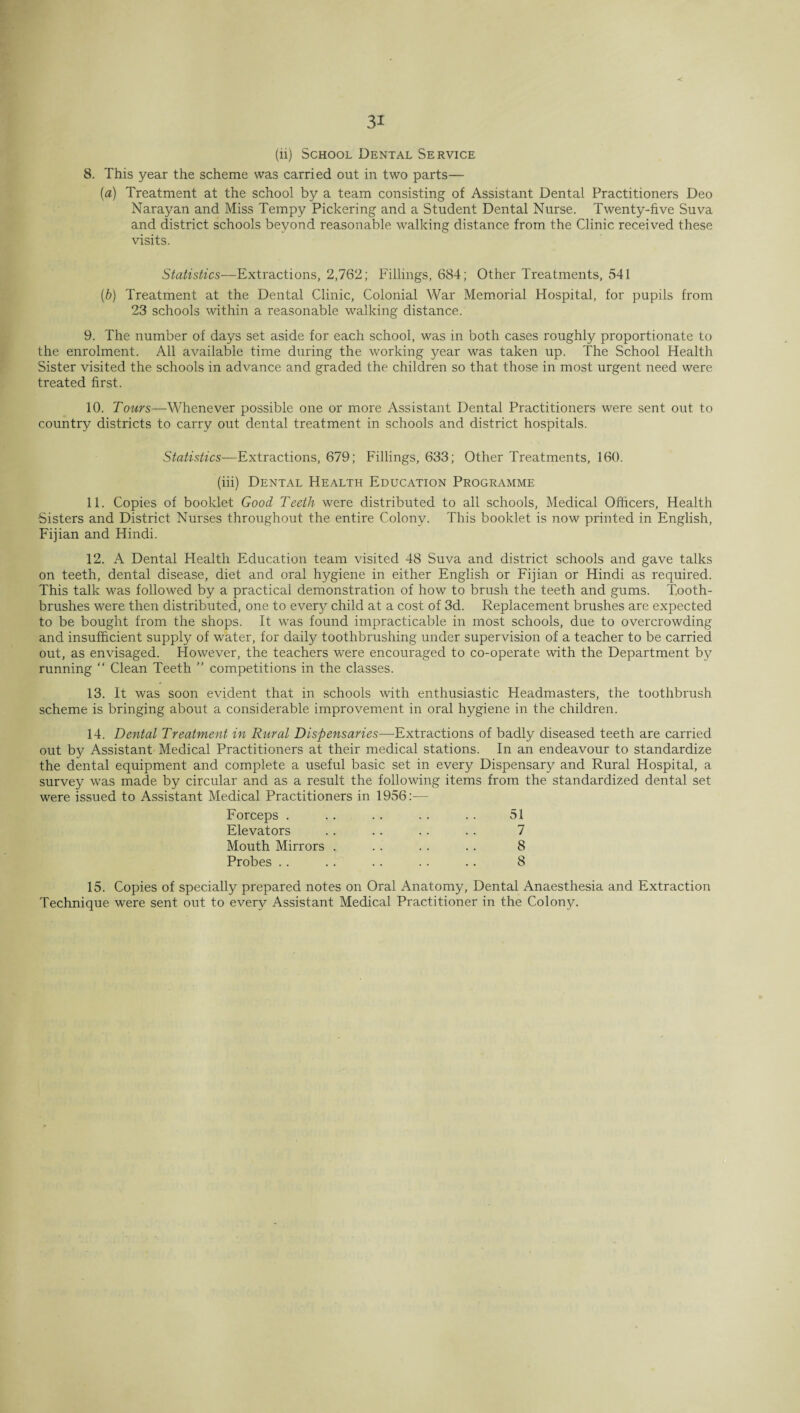 c 31 (li) School Dental Service 8. This year the scheme was carried out in two parts— {a) Treatment at the school by a team consisting of Assistant Dental Practitioners Deo Narayan and Miss Tempy Pickering and a Student Dental Nurse. Twenty-five Suva and district schools beyond reasonable walking distance from the Clinic received these visits. Statistics—Extractions, 2,762; Fillings, 684; Other Treatments, 541 (b) Treatment at the Dental Clinic, Colonial War Memorial Hospital, for pupils from 23 schools within a reasonable walking distance. 9. The number of days set aside for each school, was in both cases roughly proportionate to the enrolment. All available time during the working year was taken up. The School Health Sister visited the schools in advance and graded the children so that those in most urgent need were treated first. 10. Tours—Whenever possible one or more Assistant Dental Practitioners were sent out to country districts to carry out dental treatment in schools and district hospitals. Statistics—Extractions, 679; Fillings, 633; Other Treatments, 160. (iii) Dental Health Education Programme 11. Copies of booklet Good Teeth were distributed to all schools, Medical Officers, Health •Sisters and District Nurses throughout the entire Colony. This booklet is now printed in English, Fijian and Hindi. 12. A Dental Health Education team visited 48 Suva and district schools and gave talks on teeth, dental disease, diet and oral hygiene in either English or Fijian or Hindi as required. This talk was followed by a practical demonstration of how to brush the teeth and gums. Tooth¬ brushes were then distributed, one to every child at a cost of 3d. Replacement brushes are expected to be bought from the shops. It was found impracticable in most schools, due to overcrowding and insufficient supply of water, for daily toothbrushing under supervision of a teacher to be carried out, as envisaged. However, the teachers were encouraged to co-operate with the Department by running “ Clean Teeth ” competitions in the classes. 13. It was soon evident that in schools with enthusiastic Headmasters, the toothbrush scheme is bringing about a considerable improvement in oral hygiene in the children. 14. Dental Treatment in Rural Dispensaries—Extractions of badly diseased teeth are carried out bjr Assistant Medical Practitioners at their medical stations. In an endeavour to standardize the dental equipment and complete a useful basic set in every Dispensary and Rural Hospital, a survey was made by circular and as a result the following items from the standardized dental set were issued to Assistant Medical Practitioners in 1956:— Forceps . .. .. .. .. 51 Elevators .. .. .. .. 7 Mouth Mirrors . . . . . . . 8 Probes . . .. .. .. .. 8 15. Copies of specially prepared notes on Oral Anatomy, Dental Anaesthesia and Extraction Technique were sent out to every Assistant Medical Practitioner in the Colony.