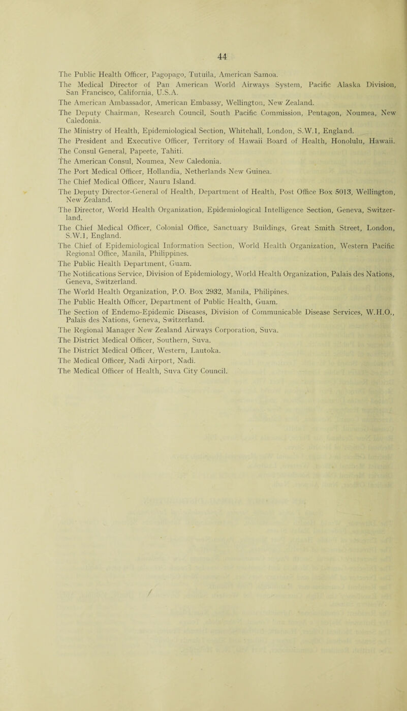 The Public Health Officer, Pagopago, Tutuila, American Samoa. The Medical Director of Pan American World Airways System, Pacific Alaska Division, San Francisco, California, U.S.A. The American Ambassador, American Embassy, Wellington, New Zealand. The Deputy Chairman, Research Council, South Pacific Commission, Pentagon, Noumea, New Caledonia. The Ministry of Health, Epidemiological Section, Whitehall, London, S.W.l, England. The President and Executive Officer, Territory of Hawaii Board of Health, Honolulu, Hawaii. The Consul General, Papeete, Tahiti. The American Consul, Noumea, New Caledonia. The Port Medical Officer, Hollandia, Netherlands New Guinea. The Chief Medical Officer, Nauru Island. The Deputy Director-General of Health, Department of Health, Post Office Box 5013, Wellington, New Zealand. The Director, World Health Organization, Epidemiological Intelligence Section, Geneva, Switzer¬ land. The Chief Medical Officer, Colonial Office, Sanctuary Buildings, Great Smith Street, London, S.W.l, England. The Chief of Epidemiological Information Section, World Health Organization, Western Pacific Regional Office, Manila, Philippines. The Public Health Department, Guam. The Notifications Service, Division of Epidemiology, World Health Organization, Palais des Nations, Geneva, Switzerland. The World Health Organization, P.O. Box 2932, Manila, Philipines. The Public Health Officer, Department of Public Health, Guam. The Section of Endemo-Epidemic Diseases, Division of Communicable Disease Services, W.H.O., Palais des Nations, Geneva, Switzerland. The Regional Manager New Zealand Airways Corporation, Suva. The District Medical Officer, Southern, Suva. The District Medical Officer, Western, Lautoka. The Medical Officer, Nadi Airport, Nadi. The Medical Officer of Health, Suva City Council.