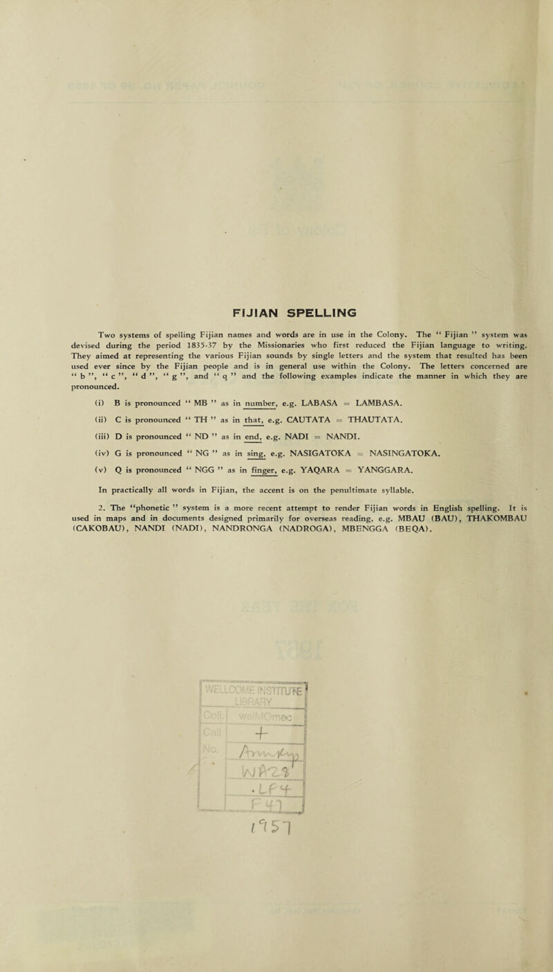 FIJIAN SPELLING Two systems of spelling Fijian names and words are in use in the Colony. The “ Fijian ” system was devised during the period 1835-37 by the Missionaries who first reduced the Fijian language to writing. They aimed at representing the various Fijian sounds by single letters and the system that resulted has been used ever since by the Fijian people and is in general use within the Colony. The letters concerned are “ b ”, “ c ”, “ d ”, “ g ”, and “ q ” and the following examples indicate the manner in which they are pronounced. (i) B is pronounced “ MB ” as in number, e.g. LABASA = LAMBASA. (ii) C is pronounced “ TH ” as in that, e.g. CAUTATA = THAUTATA. (iii) D is pronounced “ ND ” as in end, e.g. NADI = NANDI. (iv) G is pronounced “ NG ” as in sing, e.g. NASIGATOKA = NASINGATOKA. (v) Q is pronounced “ NGG ” as in finger, e.g. YAQARA = YANGGARA. In practically all words in Fijian, the accent is on the penultimate syllable. 2. The “phonetic ” system is a more recent attempt to render Fijian words in English spelling. It is used in maps and in documents designed primarily for overseas reading, e.g. MBAU (BAU), THAKOMBAU (CAKOBAU), NANDI (NADI), NANDRONGA (NADROGA), MBENGGA (BEQA).