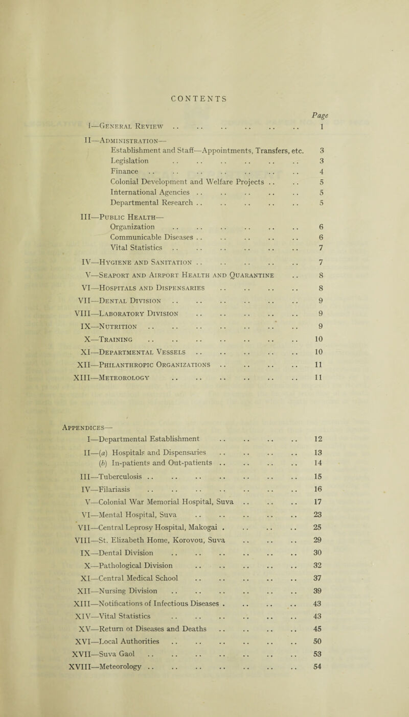 CONTENTS Page 1—General Review .. .. .. .. .. .. 1 II—Administration— Establishment and Staff—Appointments, Transfers, etc. 3 Legislation . . .. . . .. .. .. 3 Finance .. .. .. .. .. .. .. 4 Colonial Development and Welfare Projects .. .. 5 International Agencies . . .. .. .. .. 5 Departmental Research .. .. .. .. .. 5 III— Public Health— Organization . . . . .. .. .. .. 6 Communicable Diseases .. . . .. .. .. 6 Vital Statistics . . .. .. .. .. .. 7 IV— Hygiene and Sanitation .. .. .. .. .. 7 V—Seaport and Airport Health and Quarantine .. 8 VI—Hospitals and Dispensaries .. .. .. .. 8 VII—Dental Division .. .. .. .. .. .. 9 VIII—Laboratory Division .. .. .. .. .. 9 A IX—Nutrition .. .. .. .. .. .. .. 9 X—Training .. .. .. .. .. .. .. 10 XI—Departmental Vessels .. .. .. .. .. 10 XII—Philanthropic Organizations .. .. .. .. 11 XIII—Meteorology .. .. .. .. .. .. 11 Appendices— I—Departmental Establishment .. .. .. .. 12 II—(a) Hospitals and Dispensaries .. .. .. .. 13 (b) In-patients and Out-patients .. .. .. .. 14 III— Tuberculosis .. .. .. .. .. .. .. 15 IV— Filariasis .. .. .. .. .. .. .. 16 V—Colonial War Memorial Hospital, Suva .. .. .. 17 VI—Mental Hospital, Suva .. .. .. .. .. 23 VII—Central Leprosy Hospital, Makogai . .. .. .. 25 VIII—St. Elizabeth Home, Korovou, Suva .. .. .. 29 IX—Dental Division .. .. .. .. .. .. 30 X—Pathological Division .. .. .. .. .. 32 XI—Central Medical School .. .. .. .. .. 37 XII—Nursing Division .. .. .. .. .. .. 39 XIII— Notifications of Infectious Diseases . .. .. .. 43 XIV— Vital Statistics .. .. .. .. .. .. 43 XV—Return ot Diseases and Deaths .. .. .. .. 45 XVI—Local Authorities .. .. .. .. .. .. 50 XVII—Suva Gaol .. .. .. .. .. .. .. 53 XVIII—Meteorology .. .. .. .. .. .. .. 54