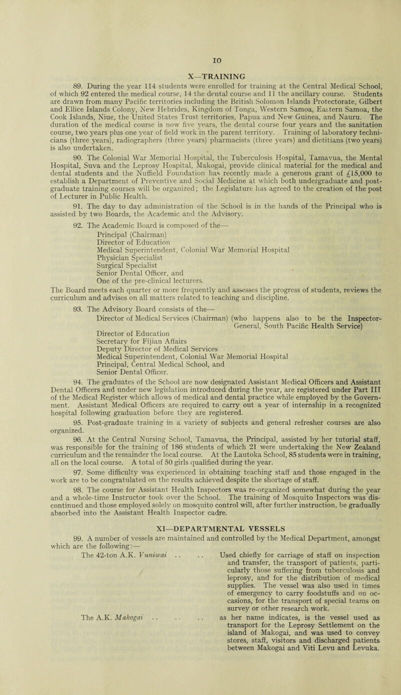 X—TRAINING 89. During the year 114 students were enrolled for training at the Central Medical School, of which 92 entered the medical course, 14 the dental course and 11 the ancillary course. Students are drawn from many Pacific territories including the British Solomon Islands Protectorate, Gilbert and Ellice Islands Colony, New Hebrides, Kingdom of Tonga, Western Samoa, Eastern Samoa, the Cook Islands, Niue, the United States Trust territories, Papua and New Guinea, and Nauru. The duration of the medical course is now five years, the dental course four years and the sanitation course, two years plus one year of field work in the parent territory. Training of laboratory techni¬ cians (three years), radiographers (three years) pharmacists (three years) and dietitians (two years) is also undertaken. 90. The Colonial War Memorial Hospital, the Tuberculosis Hospital, Tamavua, the Mental Hospital, Suva and the Leprosy Hospital, Makogai, provide clinical material for the medical and dental students and the Nuffield Foundation has recently made a generous grant of £15,000 to establish a Department of Preventive and Social Medicine at which both undergraduate and post¬ graduate training courses will be organized; the Legislature lias agreed to the creation of the post of Lecturer in Public Health. 91. The day to day administration of the School is in the hands of the Principal who is assisted by two Boards, the Academic and the Advisory. 92. The Academic Board is composed of the—- Principal (Chairman) Director of Education Medical Superintendent, Colonial War Memorial Hospital Physician Specialist Surgical Specialist Senior Dental Officer, and One of the pre-clinical lecturers. The Board meets each quarter or more frequently and assesses the progress of students, reviews the curriculum and advises on all matters related to teaching and discipline. 93. The Advisory Board consists of the— Director of Medical Services (Chairman) (who happens also to be the Inspector- General, South Pacific Health Service) Director of Education Secretary for Fijian Affairs Deputy Director of Medical Services Medical Superintendent, Colonial War Memorial Hospital Principal, Central Medical School, and Senior Dental Officer. 94. The graduates of the School are now designated Assistant Medical Officers and Assistant Dental Officers and under new legislation introduced during the year, are registered under Part III of the Medical Register which allows of medical and dental practice while employed by the Govern¬ ment. Assistant Medical Officers are required to carry out a year of internship in a recognized hospital following graduation before they are registered. 95. Post-graduate training in a variety of subjects and general refresher courses are also organized. 96. At the Central Nursing School, Tamavua, the Principal, assisted by her tutorial staff, was responsible for the training of 186 students of which 21 were undertaking the New Zealand curriculum and the remainder the local course. At the Lautoka School, 85 students were in training, all on the local course. A total of 50 girls qualified during the year. 97. Some difficulty was experienced in obtaining teaching staff and those engaged in the work are to be congratulated on the results achieved despite the shortage of staff. 98. The course for Assistant Health Inspectors was re-organized somewhat during the year and a whole-time Instructor took over the School. The training of Mosquito Inspectors was dis¬ continued and those employed solely on mosquito control will, after further instruction, be gradually absorbed into the Assistant Health Inspector cadre. XI—DEPARTMENTAL VESSELS 99. A number of vessels are maintained and controlled by the Medical Department, amongst which are the following:— The 42-ton A.K. Vuniwai .. .. Used chiefly for carriage of staff on inspection and transfer, the transport of patients, parti¬ cularly those suffering from tuberculosis and leprosy, and for the distribution of medical supplies. The vessel was also used in times of emergency to carry foodstuffs and on oc¬ casions, for the transport of special teams on survey or other research work. The A.K. Makogai .. .. .. as her name indicates, is the vessel used as transport for the Leprosy Settlement on the island of Makogai, and was used to convey stores, staff, visitors and discharged patients between Makogai and Viti Levu and Levuka.