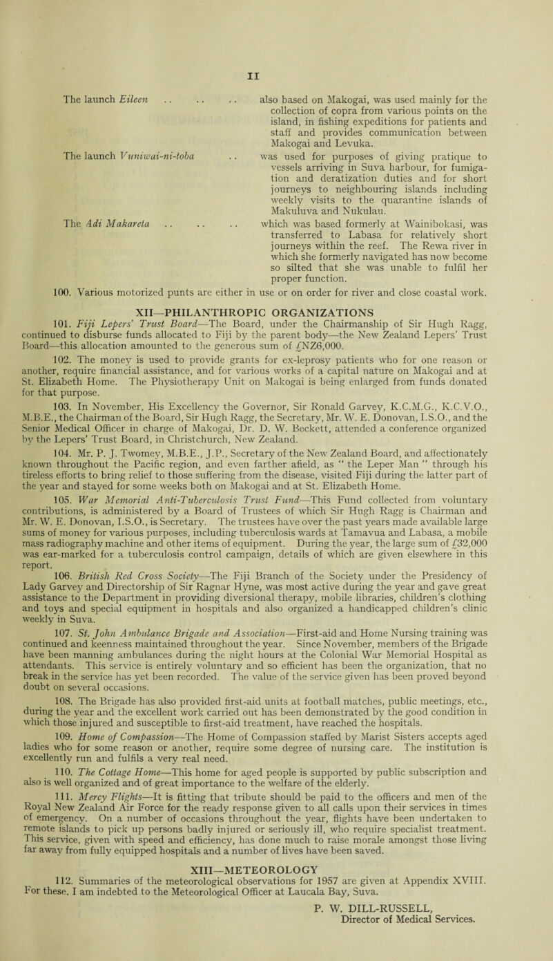 The launch Eileen .. .. .. also based on Makogai, was used mainly for the collection of copra from various points on the island, in fishing expeditions for patients and staff and provides communication between Makogai and Levuka. The launch Vuniwai-ni-toba .. was used for purposes of giving pratique to vessels arriving in Suva harbour, for fumiga¬ tion and deratization duties and for short journeys to neighbouring islands including weekly visits to the quarantine islands of Makuluva and Nukulau. The Adi Makareta .. .. .. which was based formerly at Wainibokasi, was transferred to Labasa for relatively short journeys within the reef. The Rewa river in which she formerly navigated has now become so silted that she was unable to fulfil her proper function. 100. Various motorized punts are either in use or on order for river and close coastal work. XII—PHILANTHROPIC ORGANIZATIONS 101. Fiji Lepers’ Trust Board—The Board, under the Chairmanship of Sir Hugh Ragg, continued to disburse funds allocated to Fiji by the parent body—the New Zealand Lepers’ Trust Board—this allocation amounted to the generous sum of £NZ6,000. 102. The money is used to provide grants for ex-leprosy patients who for one reason or another, require financial assistance, and for various works of a capital nature on Makogai and at St. Elizabeth Home. The Physiotherapy Unit on Makogai is being enlarged from funds donated for that purpose. 103. In November, His Excellency the Governor, Sir Ronald Garvey, K.C.M.G., K.C.V.O., M.B.E., the Chairman of the Board, Sir Hugh Ragg, the Secretary, Mr. W. E. Donovan, I.S.O., and the Senior Medical Officer in charge of Makogai, Dr. D. W. Beckett, attended a conference organized by the Lepers’ Trust Board, in Christchurch, New Zealand. 104. Mr. P. J. Twomey, M.B.E., J.P., Secretary of the New Zealand Board, and affectionately known throughout the Pacific region, and even farther afield, as “ the Leper Man ” through his tireless efforts to bring relief to those suffering from the disease, visited Fiji during the latter part of the year and stayed for some weeks both on Makogai and at St. Elizabeth Home. 105. War Memorial Anti-Tuberculosis Trust Fund—This Fund collected from voluntary contributions, is administered by a Board of Trustees of which Sir Hugh Ragg is Chairman and Mr. W. E. Donovan, I.S.O., is Secretary. The trustees have over the past years made available large sums of money for various purposes, including tuberculosis wards at Tamavua and Labasa, a mobile mass radiography machine and other items of equipment. During the year, the large sum of £32,000 was ear-marked for a tuberculosis control campaign, details of which are given elsewhere in this report. 106. British Red Cross Society—The Fiji Branch of the Society under the Presidency of Lady Garvey and Directorship of Sir Ragnar Hyne, was most active during the year and gave great assistance to the Department in providing diversional therapy, mobile libraries, children’s clothing and toys and special equipment in hospitals and also organized a handicapped children’s clinic weekly in Suva. 107. St. John Ambulance Brigade and Association—First-aid and Home Nursing training was continued and keenness maintained throughout the year. Since November, members of the Brigade have been manning ambulances during the night hours at the Colonial War Memorial Hospital as attendants. This service is entirely voluntary and so efficient has been the organization, that no break in the service has yet been recorded. The value of the service given has been proved beyond doubt on several occasions. 108. The Brigade has also provided first-aid units at football matches, public meetings, etc., during the year and the excellent work carried out has been demonstrated by the good condition in which those injured and susceptible to first-aid treatment, have reached the hospitals. 109. Home of Compassion—The Home of Compassion staffed by Marist Sisters accepts aged ladies who for some reason or another, require some degree of nursing care. The institution is excellently run and fulfils a very real need. 110. The Cottage Home—This home for aged people is supported by public subscription and also is well organized and of great importance to the welfare of the elderly. 111. Mercy Flights—It is fitting that tribute should be paid to the officers and men of the Royal New Zealand Air Force for the ready response given to all calls upon their services in times of emergency. On a number of occasions throughout the year, flights have been undertaken to remote islands to pick up persons badly injured or seriously ill, who require specialist treatment. 1 his service, given with speed and efficiency, has done much to raise morale amongst those living far away from fully equipped hospitals and a number of lives have been saved. XIII—METEOROLOGY 112. Summaries of the meteorological observations for 1957 are given at Appendix XVIII. For these. I am indebted to the Meteorological Officer at Laucala Bay, Suva. P. W. DILL-RUSSELL, Director of Medical Services.