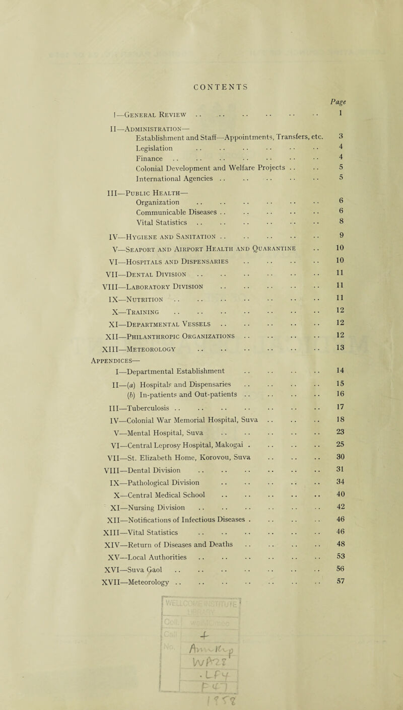 CONTENTS I— General Review II— Administration— Establishment and Staff—Appointments, Transfers, etc. Legislation Finance Colonial Development and Welfare Projects International Agencies .. III— Public Health— Organization Communicable Diseases Vital Statistics IV— Hygiene and Sanitation V— Seaport and Airport Health and Quarantine VI— Hospitals and Dispensaries . VII— Dental Division. VIII—Laboratory Division . IX—Nutrition X— -Training XI— Departmental Vessels XII— Philanthropic Organizations XIII—Meteorology Appendices— I—Departmental Establishment II— (a) Hospital? and Dispensaries (b) In-patients and Out-patients III— Tuberculosis IV— Colonial War Memorial Hospital, Suva V—Mental Hospital, Suva VI— Central Leprosy Hospital, Makogai . VII— St. Elizabeth Home, Korovou, Suva . VIII— Dental Division IX—Pathological Division X—Central Medical School XI— Nursing Division XII— Notifications of Infectious Diseases . XIII— Vital Statistics XIV— Return of Diseases and Deaths XV—Local Authorities XVI—Suva Gaol XVII—Meteorology Page 1 3 4 4 5 5 6 6 8 9 10 10 11 11 11 12 12 12 13 14 15 16 17 18 23 25 30 31 34 40 42 46 46 48 53 56 57 4r /Wtfup . A T I