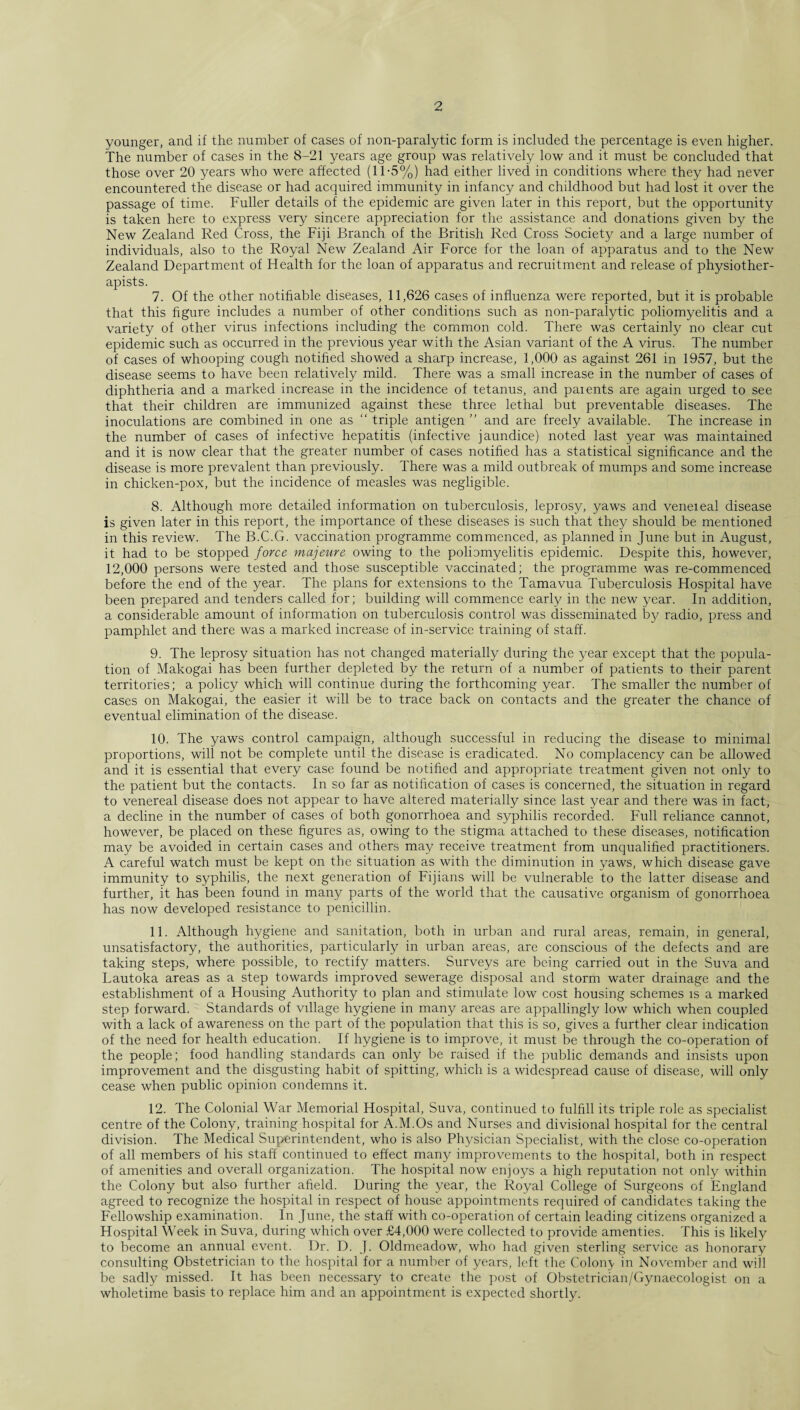 younger, and if the number of cases of non-paralytic form is included the percentage is even higher. The number of cases in the 8-21 years age group was relatively low and it must be concluded that those over 20 years who were affected (11-5%) had either lived in conditions where they had never encountered the disease or had acquired immunity in infancy and childhood but had lost it over the passage of time. Fuller details of the epidemic are given later in this report, but the opportunity is taken here to express very sincere appreciation for the assistance and donations given by the New Zealand Red Cross, the Fiji Branch of the British Red Cross Society and a large number of individuals, also to the Royal New Zealand Air Force for the loan of apparatus and to the New Zealand Department of Health for the loan of apparatus and recruitment and release of physiother¬ apists. 7. Of the other notifiable diseases, 11,626 cases of influenza were reported, but it is probable that this figure includes a number of other conditions such as non-paralytic poliomyelitis and a variety of other virus infections including the common cold. There was certainly no clear cut epidemic such as occurred in the previous year with the Asian variant of the A virus. The number of cases of whooping cough notified showed a sharp increase, 1,000 as against 261 in 1957, but the disease seems to have been relatively mild. There was a small increase in the number of cases of diphtheria and a marked increase in the incidence of tetanus, and parents are again urged to see that their children are immunized against these three lethal but preventable diseases. The inoculations are combined in one as “ triple antigen ” and are freely available. The increase in the number of cases of infective hepatitis (infective jaundice) noted last year was maintained and it is now clear that the greater number of cases notified has a statistical significance and the disease is more prevalent than previously. There was a mild outbreak of mumps and some increase in chicken-pox, but the incidence of measles was negligible. 8. Although more detailed information on tuberculosis, leprosy, yaws and veneieal disease is given later in this report, the importance of these diseases is such that they should be mentioned in this review. The B.C.G. vaccination programme commenced, as planned in June but in August, it had to be stopped force majeure owing to the poliomyelitis epidemic. Despite this, however, 12,000 persons were tested and those susceptible vaccinated; the programme was re-commenced before the end of the year. The plans for extensions to the Tamavua Tuberculosis Hospital have been prepared and tenders called for; building will commence early in the new year. In addition, a considerable amount of information on tuberculosis control was disseminated by radio, press and pamphlet and there was a marked increase of in-service training of staff. 9. The leprosy situation has not changed materially during the year except that the popula¬ tion of Makogai has been further depleted by the return of a number of patients to their parent territories; a policy which will continue during the forthcoming year. The smaller the number of cases on Makogai, the easier it will be to trace back on contacts and the greater the chance of eventual elimination of the disease. 10. The yaws control campaign, although successful in reducing the disease to minimal proportions, will not be complete until the disease is eradicated. No complacency can be allowed and it is essential that every case found be notified and appropriate treatment given not only to the patient but the contacts. In so far as notification of cases is concerned, the situation in regard to venereal disease does not appear to have altered materially since last year and there was in fact, a decline in the number of cases of both gonorrhoea and syphilis recorded. Full reliance cannot, however, be placed on these figures as, owing to the stigma attached to these diseases, notification may be avoided in certain cases and others may receive treatment from unqualified practitioners. A careful watch must be kept on the situation as with the diminution in yaws, which disease gave immunity to syphilis, the next generation of Fijians will be vulnerable to the latter disease and further, it has been found in many parts of the world that the causative organism of gonorrhoea has now developed resistance to penicillin. 11. Although hygiene and sanitation, both in urban and rural areas, remain, in general, unsatisfactory, the authorities, particularly in urban areas, are conscious of the defects and are taking steps, where possible, to rectify matters. Surveys are being carried out in the Suva and Lautoka areas as a step towards improved sewerage disposal and storm water drainage and the establishment of a Housing Authority to plan and stimulate low cost housing schemes is a marked step forward. Standards of village hygiene in many areas are appallingly low which when coupled with a lack of awareness on the part of the population that this is so, gives a further clear indication of the need for health education. If hygiene is to improve, it must be through the co-operation of the people; food handling standards can only be raised if the public demands and insists upon improvement and the disgusting habit of spitting, which is a widespread cause of disease, will only cease when public opinion condemns it. 12. The Colonial War Memorial Hospital, Suva, continued to fulfill its triple role as specialist centre of the Colony, training hospital for A.M.Os and Nurses and divisional hospital for the central division. The Medical Superintendent, who is also Physician Specialist, with the close co-operation of all members of his staff continued to effect many improvements to the hospital, both in respect of amenities and overall organization. The hospital now enjoys a high reputation not only within the Colony but also further afield. During the year, the Royal College of Surgeons of England agreed to recognize the hospital in respect of house appointments required of candidates taking the Fellowship examination. In June, the staff with co-operation of certain leading citizens organized a Hospital Week in Suva, during which over £4,000 were collected to provide amenties. This is likely to become an annual event. Dr. D. J. Oldmeadow, who had given sterling service as honorary consulting Obstetrician to the hospital for a number of years, left the Colony in November and will be sadly missed. It has been necessary to create the post of Obstetrician/Gynaecologist on a wholetime basis to replace him and an appointment is expected shortly.