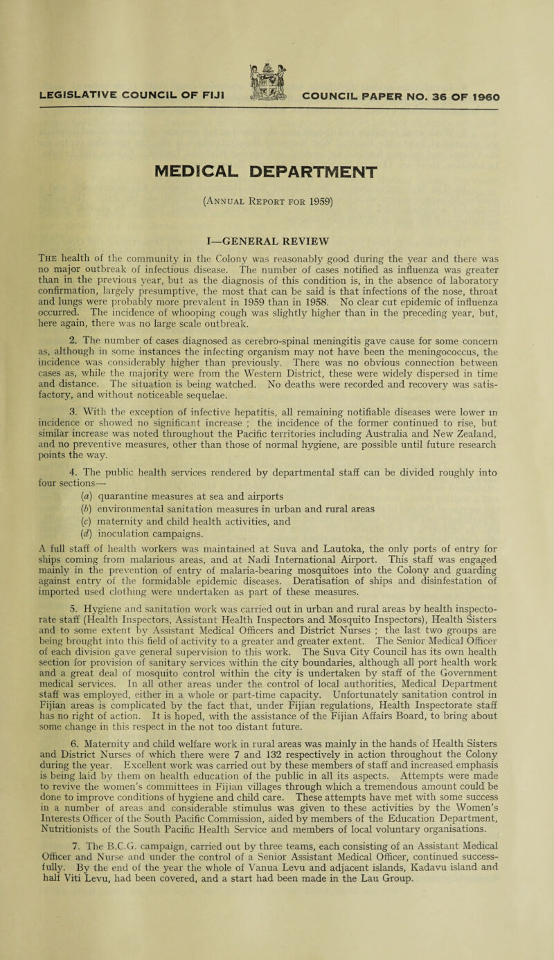 MEDICAL DEPARTMENT (Annual Report for 1959) I—GENERAL REVIEW The health of the community in the Colony was reasonably good during the year and there was no major outbreak of infectious disease. The number of cases notified as influenza was greater than in the previous year, but as the diagnosis of this condition is, in the absence of laboratory confirmation, largely presumptive, the most that can be said is that infections of the nose, throat and lungs were probably more prevalent in 1959 than in 1958. No clear cut epidemic of influenza occurred. The incidence of whooping cough was slightly higher than in the preceding year, but, here again, there was no large scale outbreak. 2. The number of cases diagnosed as cerebro-spinal meningitis gave cause for some concern as, although in some instances the infecting organism may not have been the meningococcus, the incidence was considerably higher than previously. There was no obvious connection between cases as, while the majority were from the Western District, these were widely dispersed in time and distance. The situation is being watched. No deaths were recorded and recovery was satis¬ factory, and without noticeable sequelae. 3. With the exception of infective hepatitis, all remaining notifiable diseases were lower in incidence or showed no significant increase ; the incidence of the former continued to rise, but similar increase was noted throughout the Pacific territories including Australia and New Zealand, and no preventive measures, other than those of normal hygiene, are possible until future research points the way. 4. The public health services rendered by departmental staff can be divided roughly into four sections— (a) quarantine measures at sea and airports (b) environmental sanitation measures in urban and rural areas (c) maternity and child health activities, and (d) inoculation campaigns. A full staff of health workers was maintained at Suva and Lautoka, the only ports of entry for ships coming from malarious areas, and at Nadi International Airport. This staff was engaged mainly in the prevention of entry of malaria-bearing mosquitoes into the Colony and guarding against entry of the formidable epidemic diseases. Deratisation of ships and disinfestation of imported used clothing were undertaken as part of these measures. 5. Hygiene and sanitation work was carried out in urban and rural areas by health inspecto¬ rate staff (Health Inspectors, Assistant Health Inspectors and Mosquito Inspectors), Health Sisters and to some extent by Assistant Medical Officers and District Nurses ; the last two groups are being brought into this field of activity to a greater and greater extent. The Senior Medical Officer of each division gave general supervision to this work. The Suva City Council has its own health section for provision of sanitary services within the city boundaries, although all port health work and a great deal of mosquito control within the city is undertaken by staff of the Government medical services. In all other areas under the control of local authorities, Medical Department staff was employed, either in a whole or part-time capacity. Unfortunately sanitation control in Fijian areas is complicated by the fact that, under Fijian regulations, Health Inspectorate staff has no right of action. It is hoped, with the assistance of the Fijian Affairs Board, to bring about some change in this respect in the not too distant future. 6. Maternity and child welfare work in rural areas was mainly in the hands of Health Sisters and District Nurses of which there were 7 and 132 respectively in action throughout the Colony during the year. Excellent work was carried out by these members of staff and increased emphasis is being laid by them on health education of the public in all its aspects. Attempts were made to revive the women’s committees in Fijian villages through which a tremendous amount could be done to improve conditions of hygiene and child care. These attempts have met with some success in a number of areas and considerable stimulus was given to these activities by the Women’s Interests Officer of the South Pacific Commission, aided by members of the Education Department, Nutritionists of the South Pacific Health Service and members of local voluntary organisations. 7. The B.C.G. campaign, carried out by three teams, each consisting of an Assistant Medical Officer and Nurse and under the control of a Senior Assistant Medical Officer, continued success¬ fully. By the end of the year the whole of Vanua Levu and adjacent islands, Kadavu island and half Viti Levu, had been covered, and a start had been made in the Lau Group.