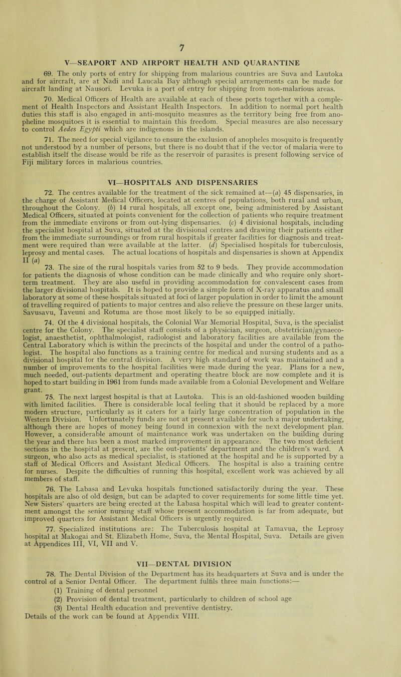 V—SEAPORT AND AIRPORT HEALTH AND QUARANTINE 69. The only ports of entry for shipping from malarious countries are Suva and Lautoka and for aircraft, are at Nadi and Laucala Bay although special arrangements can be made for aircraft landing at Nausori. Levuka is a port of entry for shipping from non-malarious areas. 70. Medical Officers of Health are available at each of these ports together with a comple¬ ment of Health Inspectors and Assistant Health Inspectors. In addition to normal port health duties this staff is also engaged in anti-mosquito measures as the territory being free from ano- pheline mosquitoes it is essential to maintain this freedom. Special measures are also necessary to control Aedes Egypti which are indigenous in the islands. 71. The need for special vigilance to ensure the exclusion of anopheles mosquito is frequently not understood by a number of persons, but there is no doubt that if the vector of malaria were to establish itself the disease would be rife as the reservoir of parasites is present following service of Fiji military forces in malarious countries. VI—HOSPITALS AND DISPENSARIES 72. The centres available for the treatment of the sick remained at—(a) 45 dispensaries, in the charge of Assistant Medical Officers, located at centres of populations, both rural and urban, throughout the Colony. (6) 14 rural hospitals, all except one, being administered by Assistant Medical Officers, situated at points convenient for the collection of patients who require treatment from the immediate environs or from out-lying dispensaries, (c) 4 divisional hospitals, including the specialist hospital at Suva, situated at the divisional centres and drawing their patients either from the immediate surroundings or from rural hospitals if greater facilities for diagnosis and treat¬ ment were required than were available at the latter, (d) Specialised hospitals for tuberculosis, leprosy and mental cases. The actual locations of hospitals and dispensaries is shown at Appendix II [a) 73. The size of the rural hospitals varies from 52 to 9 beds. They provide accommodation for patients the diagnosis of whose condition can be made clinically and who require only short¬ term treatment. They are also useful in providing accommodation for convalescent cases from the larger divisional hospitals. It is hoped to provide a simple form of X-ray apparatus and small laboratory at some of these hospitals situated at foci of larger population in order to limit the amount of travelling required of patients to major centres and also relieve the pressure on these larger units. Savusavu, Taveuni and Rotuma are those most likely to be so equipped initially. 74. Of the 4 divisional hospitals, the Colonial War Memorial Hospital, Suva, is the specialist centre for the Colony. The specialist staff consists of a physician, surgeon, obstetrician/gynaeco¬ logist, anaesthetist, ophthalmologist, radiologist and laboratory facilities are available from the Central Laboratory which is within the precincts of the hospital and under the control of a patho¬ logist. The hospital also functions as a training centre for medical and nursing students and as a divisional hospital for the central division. A very high standard of work was maintained and a number of improvements to the hospital facilities were made during the year. Plans for a new, much needed, out-patients department and operating theatre block are now complete and it is hoped to start building in 1961 from funds made available from a Colonial Development and Welfare grant. 75. The next largest hospital is that at Lautoka. This is an old-fashioned wooden building with limited facilities. There is considerable local feeling that it should be replaced by a more modern structure, particularly as it caters for a fairly large concentration of population in the Western Division. Unfortunately funds are not at present available for such a major undertaking, although there are hopes of money being found in connexion with the next development plan. However, a considerable amount of maintenance work was undertaken on the building during the year and there has been a most marked improvement in appearance. The two most deficient sections in the hospital at present, are the out-patients’ department and the children’s ward. A surgeon, who also acts as medical specialist, is stationed at the hospital and he is supported by a staff of Medical Officers and Assistant Medical Officers. The hospital is also a training centre for nurses. Despite the difficulties of running this hospital, excellent work was achieved by all members of staff. 76. The Labasa and Levuka hospitals functioned satisfactorily during the year. These hospitals are also of old design, but can be adapted to cover requirements for some little time yet. New Sisters’ quarters are being erected at the Labasa hospital which will lead to greater content¬ ment amongst the senior nursing staff whose present accommodation is far from adequate, but improved quarters for Assistant Medical Officers is urgently required. 77. Specialized institutions are: The Tuberculosis hospital at Tamavua, the Leprosy hospital at Makogai and St. Elizabeth Home, Suva, the Mental Hospital, Suva. Details are given at Appendices III, VI, VII and V. VII—DENTAL DIVISION 78. The Dental Division of the Department has its headquarters at Suva and is under the control of a Senior Dental Officer. The department fulfils three main functions:— (1) Training of dental personnel (2) Provision of dental treatment, particularly to children of school age (3) Dental Health education and preventive dentistry. Details of the work can be found at Appendix VIII.