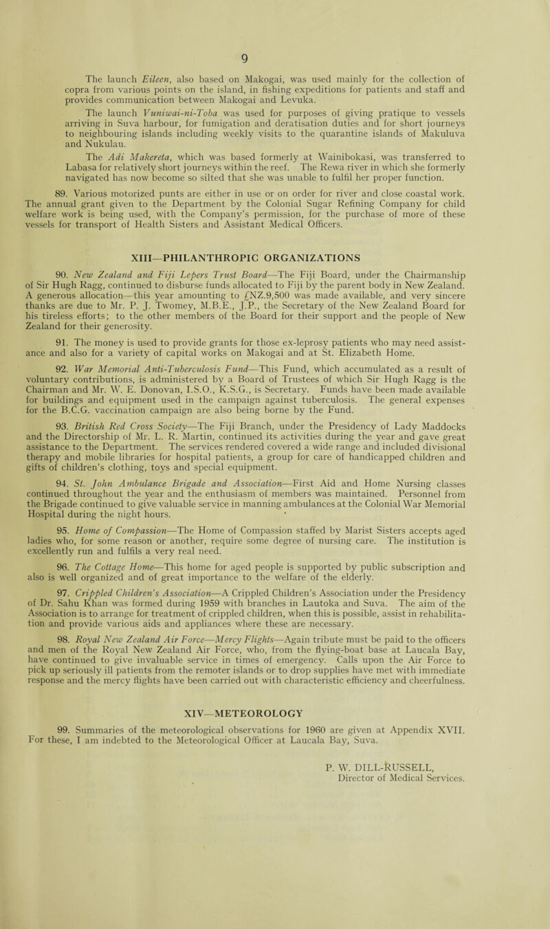 The launch Eileen, also based on Makogai, was used mainly for the collection of copra from various points on the island, in fishing expeditions for patients and staff and provides communication between Makogai and Levuka. The launch Vuniwai-ni-Toba was used for purposes of giving pratique to vessels arriving in Suva harbour, for fumigation and deratisation duties and for short journeys to neighbouring islands including weekly visits to the quarantine islands of Makuluva and Nukulau. The Adi Makereta, which was based formerly at Wainibokasi, was transferred to Labasa for relatively short journeys within the reef. The Rewa river in which she formerly navigated has now become so silted that she was unable to fulfil her proper function. 89. Various motorized punts are either in use or on order for river and close coastal work. The annual grant given to the Department by the Colonial Sugar Refining Company for child welfare work is being used, with the Company’s permission, for the purchase of more of these vessels for transport of Health Sisters and Assistant Medical Officers. XIII—PHILANTHROPIC ORGANIZATIONS 90. New Zealand and Fiji Lepers Trust Board—The Fiji Board, under the Chairmanship of Sir Hugh Ragg, continued to disburse funds allocated to Fiji by the parent body in New Zealand. A generous allocation—this year amounting to £NZ.9,500 was made available, and very sincere thanks are due to Mr. P. J. Twomey, M.B.E., J.P., the Secretary of the New Zealand Board for his tireless efforts; to the other members of the Board for their support and the people of New Zealand for their generosity. 91. The money is used to provide grants for those ex-leprosy patients who may need assist¬ ance and also for a variety of capital works on Makogai and at St. Elizabeth Home. 92. War Memorial Anti-Tuberculosis Fund—This Fund, which accumulated as a result of voluntary contributions, is administered by a Board of Trustees of which Sir Hugh Ragg is the Chairman and Mr. W. E. Donovan, I.S.O., K.S.G., is Secretary. Funds have been made available for buildings and equipment used in the campaign against tuberculosis. The general expenses for the B.C.G. vaccination campaign are also being borne by the Fund. 93. British Red Cross Society—The Fiji Branch, under the Presidency of Lady Maddocks and the Directorship of Mr. L. R. Martin, continued its activities during the year and gave great assistance to the Department. The services rendered covered a wide range and included divisional therapy and mobile libraries for hospital patients, a group for care of handicapped children and gifts of children’s clothing, toys and special equipment. 94. St. John Ambulance Brigade and Association—First Aid and Home Nursing classes continued throughout the year and the enthusiasm of members was maintained. Personnel from the Brigade continued to give valuable service in manning ambulances at the Colonial War Memorial Hospital during the night hours. 95. Home of Compassion—The Home of Compassion staffed by Marist Sisters accepts aged ladies who, for some reason or another, require some degree of nursing care. The institution is excellently run and fulfils a very real need. 96. The Cottage Home—This home for aged people is supported by public subscription and also is well organized and of great importance to the welfare of the elderly. 97. Crippled Children’s Association—A Crippled Children’s Association under the Presidency of Dr. Sahu Khan was formed during 1959 with branches in Lautoka and Suva. The aim of the Association is to arrange for treatment of crippled children, when this is possible, assist in rehabilita¬ tion and provide various aids and appliances where these are necessary. 98. Royal New Zealand Air Force—Mercy Flights—Again tribute must be paid to the officers and men of the Royal New Zealand Air Force, who, from the flying-boat base at Laucala Bay, have continued to give invaluable service in times of emergency. Calls upon the Air Force to pick up seriously ill patients from the remoter islands or to drop supplies have met with immediate response and the mercy flights have been carried out with characteristic efficiency and cheerfulness. XIV—METEOROLOGY 99. Summaries of the meteorological observations for 1960 are given at Appendix XVII. For these, I am indebted to the Meteorological Officer at Laucala Bay, Suva. P. W. DILL-RUSSELL, Director of Medical Services.