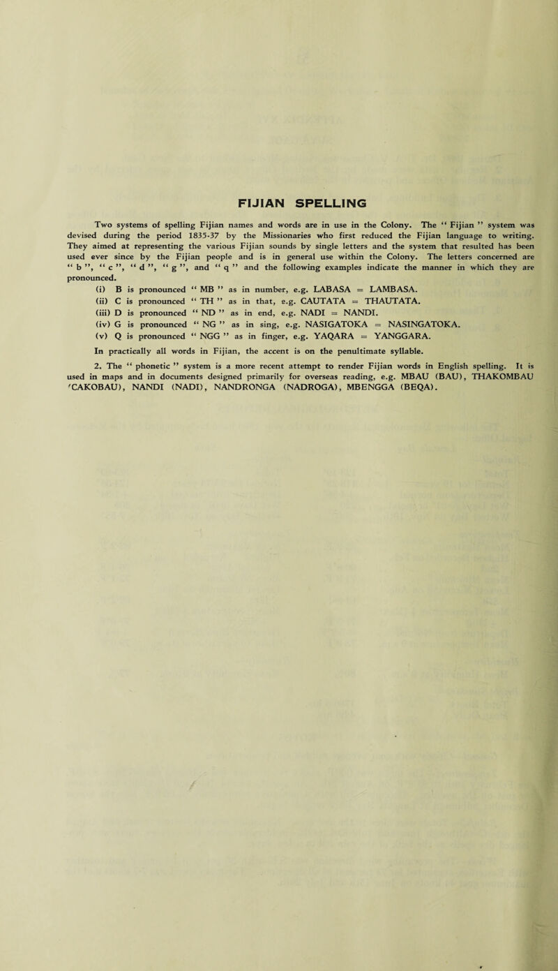 FIJIAN SPELLING Two systems of spelling Fijian names and words are in use in the Colony. The “ Fijian ” system was devised during the period 1835-37 by the Missionaries who first reduced the Fijian language to writing. They aimed at representing the various Fijian sounds by single letters and the system that resulted has been used ever since by the Fijian people and is in general use within the Colony. The letters concerned are “ b ”, “ c ”, “ d ”, “ g ”, and “ q ” and the following examples indicate the manner in which they are pronounced. (i) B is pronounced “ MB ” as in number, e.g. LABASA = LAMBASA. (ii) C is pronounced “ TH ” as in that, e.g. CAUTATA = THAUTATA. (iii) D is pronounced “ ND ” as in end, e.g. NADI = NANDI. (iv) G is pronounced “ NG ” as in sing, e.g. NASIGATOKA = NASINGATOKA. (v) Q is pronounced “ NGG ” as in finger, e.g. YAQARA = YANGGARA. In practically all words in Fijian, the accent is on the penultimate syllable. 2. The “ phonetic ” system is a more recent attempt to render Fijian words in English spelling. It is used in maps and in documents designed primarily for overseas reading, e.g. MBAU (BAU), THAKOMBAU 'CAKOBAU), NANDI (NADI), NANDRONGA (NADROGA), MBENGGA (BEQA).