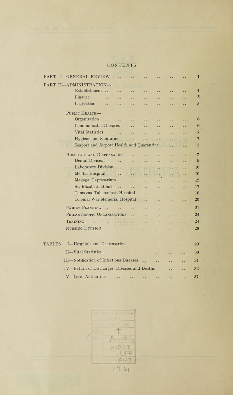 CONTENTS PART I PART II TABLES —GENERAL REVIEW. —ADMINISTRATION— Establishment Finance Legislation Public Health— Organisation Communicable Diseases Vital Statistics Hygiene and Sanitation Seaport and Airport Health and Quarantine Hospitals and Dispensaries Dental Division Laboratory Division Mental Hospital Makogai Leprosarium St. Elizabeth Home Tamavua Tuberculosis Hospital Colonial War Memorial Hospital Family Planning Philanthropic Organisations Training Nursing Division 1 4 5 5 6 6 7 7 7 7 9 10 10 12 17 18 20 21 24 24 26 I—Hospitals and Dispensaries .. .. .. .. .. 29 II—Vital Statistics .. .. .. .. .. .. .. 30 III— Notification of Infectious Diseases .. .. .. .. 31 IV— Return of Discharges, Diseases and Deaths .. .. 32 V—Local Authorities .. ., .. .. .. .. 37 y C t* \ t C r (f n I r! V (