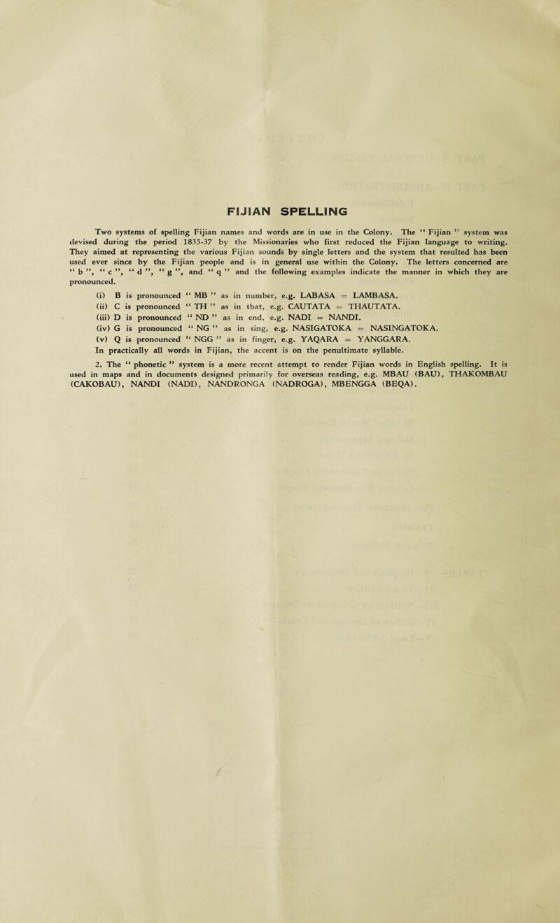 FIJIAN SPELLING Two systems of spelling Fijian names and words are in use in the Colony. The “ Fijian ” system was devised during the period 1835-37 by the Missionaries who first reduced the Fijian language to writing. They aimed at representing the various Fijian sounds by single letters and the system that resulted has been used ever since by the Fijian people and is in general use within the Colony. The letters concerned are “ b ”, “ c ”, “ d ”, “ g ”, and “ q ” and the following examples indicate the manner in which they are pronounced. (i) B is pronounced “ MB ” as in number, e.g. LABASA = LAMBASA. (ii) C is pronounced “ TH ” as in that, e.g. CAUTATA = THAUTATA. (iii) D is pronounced “ ND ” as in end, e.g. NADI = NANDI. (iv) G is pronounced “ NG ” as in sing, e.g. NASIGATOKA = NASINGATOKA. (v) Q is pronounced Z( NGG ” as in finger, e.g. YAQARA = YANGGARA. In practically all words in Fijian, the accent is on the penultimate syllable. 2. The “ phonetic ” system is a more recent attempt to render Fijian words in English spelling. It is used in maps and in documents designed primarily for overseas reading, e.g. MBAU (BAU), THAKOMBAU (CAKOBAU), NANDI (NADI), NANDRONGA (NADROGA), MB E NGG A (BEQA).