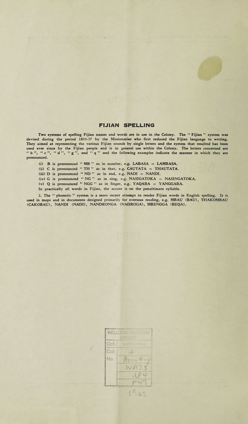 FIJIAN SPELLING Two systems of spelling Fijian names and words are in use in the Colony. The “ Fijian ” system was devised during the period 1835-37 by the Missionaries who first reduced the Fijian language to writing. They aimed at representing the various Fijian sounds by single letters and the system that resulted has been used ever since by the Fijian people and is in general use within the Colony. The letters concerned are “ b ”, “ c ”, “ d ”, “ g ”, and “ q ” and the following examples indicate the manner in which they are pronounced. (i) B is pronounced “ MB ” as in number, e.g. LABASA = LAMBASA. (ii) C is pronounced “ TH ” as in that, e.g. CAUTATA = THAUTATA. (iii) D is pronounced “ ND ” as in end, e.g. NADI = NANDI. (iv) G is pronounced “ NG ” as in sing, e.g. NASIGATOKA = NASINGATOKA. (v) Q is pronounced 1‘ NGG ” as in finger, e.g. YAQARA = YANGGARA. In practically all words in Fijian, the accent is on the penultimate syllable. 2. The “ phonetic ” system is a more recent attempt to render Fijian words in English spelling. It is used in maps and in documents designed primarily for overseas reading, e.g. MBAU (BAU), THAKOMBAU (CAKOBAU), NANDI (NADI), NANDRONGA (NADROGA), MB E NGG A (BEQA).