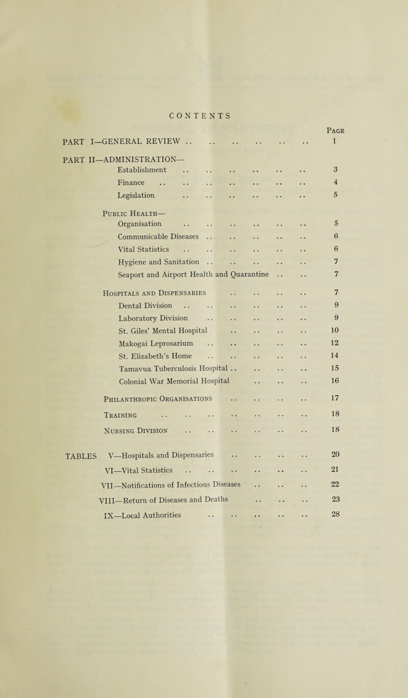 CONTENTS Page PART I—GENERAL REVIEW. 1 PART II—ADMINISTRATION— Establishment .. .. .. .. .. .. 3 Finance .. .. .. .. .. .. .. 4 Legislation .. .. .. .. .. .. 5 Public Health— Organisation .. .. .. .. .. .. 5 Communicable Diseases .. .. .. .. .. 6 Vital Statistics .. .. .. .. .. .. 6 Hygiene and Sanitation .. .. .. .. .. 7 Seaport and Airport Health and Quarantine .. .. 7 Hospitals and Dispensaries .. . 7 Dental Division .. .. .. .. •. .. 9 Laboratory Division .. .. .. .. .. 9 St. Giles’ Mental Hospital .. .. .. .. 10 Makogai Leprosarium .. .. .. .. .. 12 St. Elizabeth’s Home .. .. .. .. .. 14 Tamavua Tuberculosis Hospital .. .. .. .. 15 Colonial War Memorial Hospital .. .. .. 16 Philanthropic Organisations .. .. .. .. 17 Training .. . • •• •• •• •• •• 18 Nursing Division . 18 TABLES V—Hospitals and Dispensaries . 20 VI—Vital Statistics .. . • .. . • .. •. 21 VII— Notifications of Infectious Diseases . 22 VIII— Return of Diseases and Deaths . 23