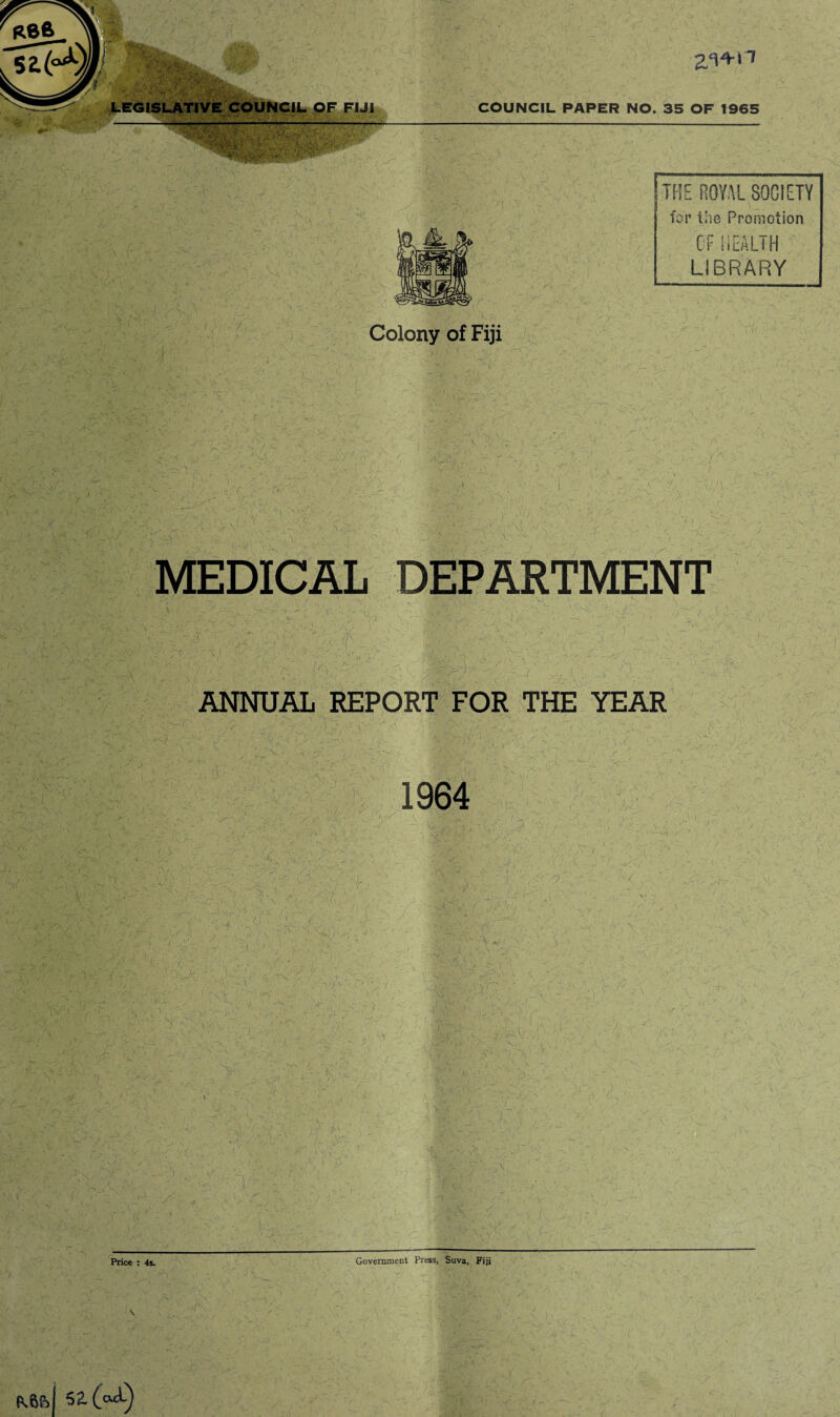 R86 St Mi 2,‘14-n LEGISLATIVE COUNCIL OF FIJI COUNCIL PAPER NO. 35 OF 1965 ■ ' >■ . ■K y :'y V ' W • THE ROYAL SOCIETY for the Promotion OF HEALTH LIBRARY - w t % v, ■ t 'f. si t . Colony of Fiji ■ - \ v • V * i. - f - A ■- A -Y V^: MEDICAL DEPARTMENT /Vs ' ' A k a:\ :,44.4a’T ■ hi - A, ANNUAL REPORT FOR THE YEAR •> / , nT7- , v ■: ->-< N a :>■< v- y'4-4'-' i- - < :> .. 744 r 4.7^ 1964 ' 'h h 4 V 4-; V/. , > A 44' V—' . 4 /■.. 'It f>: r \ v j ■> -/ -i ,!;>• * 1 r. ^ ^ . X A. .. , • V Cv A-  v AA,,., £ • 4 - .. , ' 7 . T- . '' Ji_ \ j/ i • ~ •' 4 / : V.-T’ •7 a . . v ■jX , A / A .-A - • — Price : 4s. Government Press, Suva, Fiji P.6&I 52.(44)