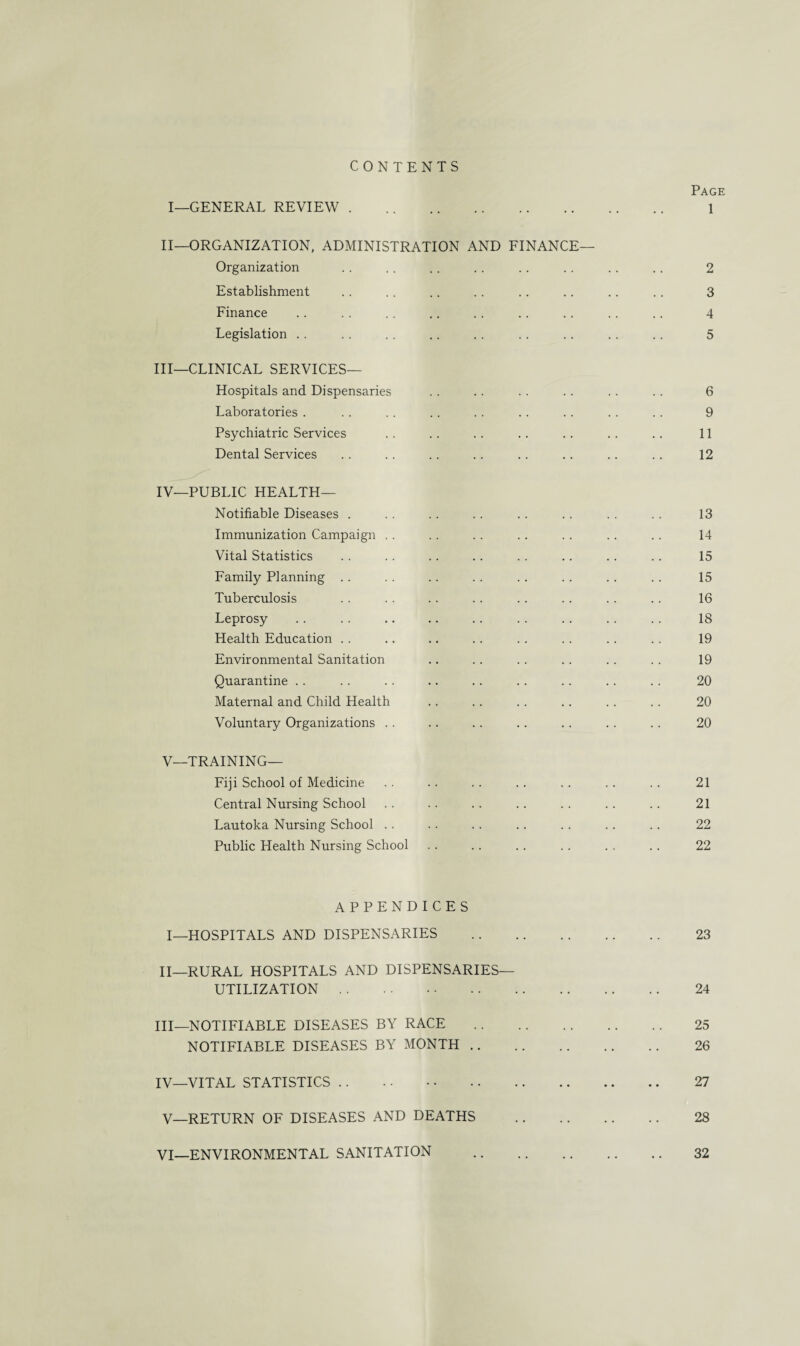 CONTENTS Page I—GENERAL REVIEW. 1 II—ORGANIZATION, ADMINISTRATION AND FINANCE— Organization .. .. .. .. .. .. .. .. 2 Establishment . . .. .. .. .. .. .. .. 3 Finance . . . . .. .. . . . . .. . . .. 4 Legislation . . . . . . .. . . .. . . . . . . 5 III— CLINICAL SERVICES— Hospitals and Dispensaries .. .. . . .. .. .. 6 Laboratories . .. .. .. . . .. .. .. .. 9 Psychiatric Services .. .. .. .. . . . . .. 11 Dental Services .. . . .. .. .. .. .. .. 12 IV— PUBLIC HEALTH— Notifiable Diseases . . . .. .. .. .. . . . . 13 Immunization Campaign . . .. . . .. . . .. .. 14 Vital Statistics . . . . .. . . .. .. . . .. 15 Family Planning .. .. .. . . . . .. . . .. 15 Tuberculosis . . . . .. .. .. . . . . .. 16 Leprosy .. . . .. .. . . .. .. .. . . 18 Health Education .. .. .. .. . . . . .. . . 19 Environmental Sanitation .. .. .. .. . . . . 19 Quarantine .. . . .. .. .. .. .. .. .. 20 Maternal and Child Health .. .. .. .. .. .. 20 Voluntary Organizations .. .. .. .. .. .. .. 20 V—TRAINING— Fiji School of Medicine .. .. . . .. . . .. .. 21 Central Nursing School .. .. . . . . . . .. .. 21 Lautoka Nursing School .. .. .. .. .. . . . . 22 Public Health Nursing School .. .. . . .. . . .. 22 APPENDICES I—HOSPITALS AND DISPENSARIES . 23 II— RURAL HOSPITALS AND DISPENSARIES— UTILIZATION. 24 III— NOTIFIABLE DISEASES BY RACE . 25 NOTIFIABLE DISEASES BY MONTH. 26 IV— VITAL STATISTICS. 27 V—RETURN OF DISEASES AND DEATHS . 28 VI—ENVIRONMENTAL SANITATION . 32