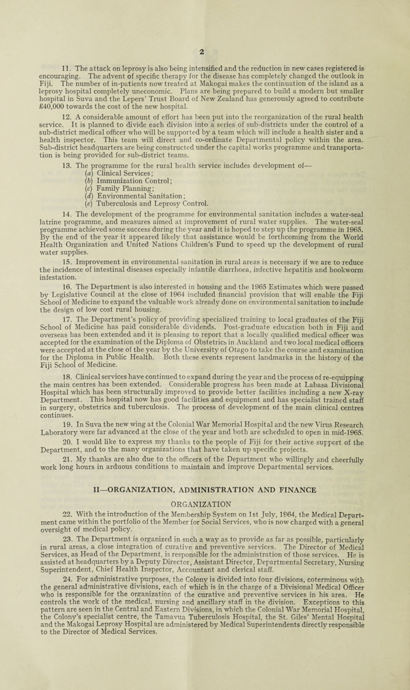 11. The attack on leprosy is also being intensified and the reduction in new cases registered is encouraging. The advent of specific therapy for the disease has completely changed the outlook in Fiji. The number of in-patients now treated at Makogai makes the continuation of the island as a leprosy hospital completely uneconomic. Plans are being prepared to build a modern but smaller hospital in Suva and the Lepers’ Trust Board of New Zealand has generously agreed to contribute £40,000 towards the cost of the new hospital. 12. A considerable amount of effort has been put into the reorganization of the rural health service. It is planned to divide each division into a series of sub-districts under the control of a sub-district medical officer who will be supported by a team which will include a health sister and a health inspector. This team will direct and co-ordinate Departmental policy within the area. Sub-district headquarters are being constructed under the capital works programme and transporta¬ tion is being provided for sub-district teams. 13. The programme for the rural health service includes development of— (a) Clinical Services; (b) Immunization Control; (c) Family Planning; (d) Environmental Sanitation ; (e) Tuberculosis and Leprosy Control. 14. The development of the programme for environmental sanitation includes a water-seal latrine programme, and measures aimed at improvement of rural water supplies. The water-seal programme achieved some success during the year and it is hoped to step up the programme in 1965. By the end of the year it appeared likely that assistance would be forthcoming from the World Health Organization and United Nations Children’s Fund to speed up the development of rural water supplies. 15. Improvement in environmental sanitation in rural areas is necessary if we are to reduce the incidence of intestinal diseases especially infantile diarrhoea, infective hepatitis and hookworm infestation. 16. The Department is also interested in housing and the 1965 Estimates which were passed by Legislative Council at the close of 1964 included financial provision that will enable the Fiji School of Medicine to expand the valuable work already done on environmental sanitation to include the design of low cost rural housing. 17. The Department’s policy of providing specialized training to local graduates of the Fiji School of Medicine has paid considerable dividends. Post-graduate education both in Fiji and overseas has been extended and it is pleasing to report that a locally qualified medical officer was accepted for the examination of the Diploma of Obstetrics in Auckland and two local medical officers were accepted at the close of the year by the University of Otago to take the course and examination for the Diploma in Public Health. Both these events represent landmarks in the history of the Fiji School of Medicine. 18. Clinical services have continued to expand during the year and the process of re-equipping the main centres has been extended. Considerable progress has been made at Labasa Divisional Hospital which has been structurally improved to provide better facilities including a new X-ray Department. This hospital now has good facilities and equipment and has specialist trained staff in surgery, obstetrics and tuberculosis. The process of development of the main clinical centres continues. 19. In Suva the new wing at the Colonial War Memorial Hospital and the new Virus Research Laboratory were far advanced at the close of the year and both are scheduled to open in mid-1965. 20. I would like to express my thanks to the people of Fiji for their active support of the Department, and to the many organizations that have taken up specific projects. 21. My thanks are also due to the officers of the Department who willingly and cheerfully work long hours in arduous conditions to maintain and improve Departmental services. II—ORGANIZATION, ADMINISTRATION AND FINANCE ORGANIZATION 22. With the introduction of the Membership System on 1st July, 1964, the Medical Depart¬ ment came within the portfolio of the Member for Social Services, who is now charged with a general oversight of medical policy. 23. The Department is organized in such a way as to provide as far as possible, particularly in rural areas, a close integration of curative and preventive services. The Director of Medical Services, as Head of the Department, is responsible for the administration of those services. He is assisted at headquarters by a Deputy Director, Assistant Director, Departmental Secretary, Nursing Superintendent, Chief Health Inspector, Accountant and clerical staff. 24. For administrative purposes, the Colony is divided into four divisions, coterminous with the general administrative divisions, each of which is in the charge of a Divisional Medical Officer who is responsible for the organization of the curative and preventive services in his area. He controls the work of the medical, nursing and ancillary staff in the division. Exceptions to this pattern are seen in the Central and Eastern Divisions, in which the Colonial War Memorial Hospital, the Colony’s specialist centre, the Tamavua Tuberculosis Hospital, the St. Giles’ Mental Hospital and the Makogai Leprosy Hospital are administered by Medical Superintendents directly responsible to the Director of Medical Services.